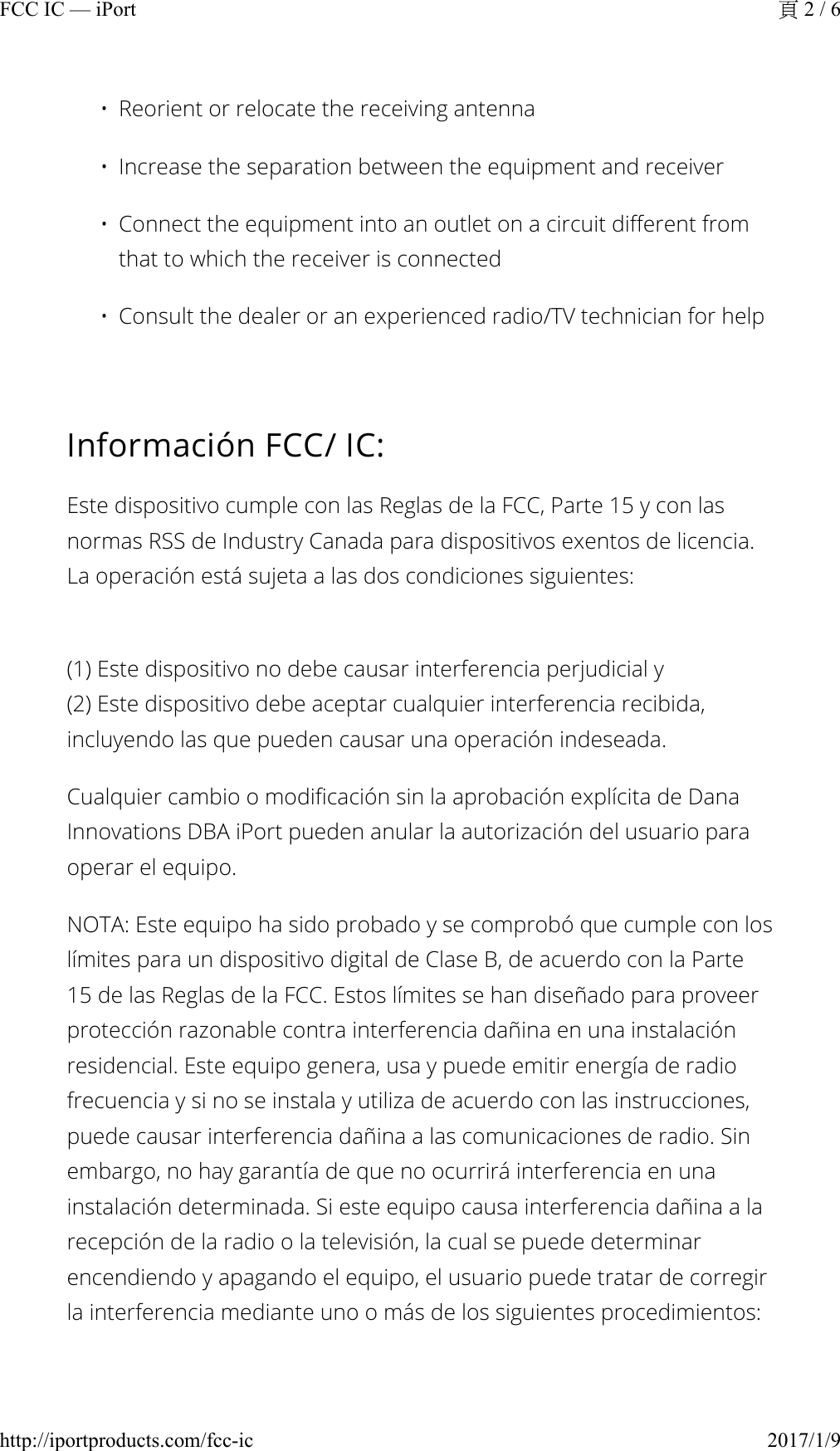 • Reorient or relocate the receiving antenna• Increase the separation between the equipment and receiver• Connect the equipment into an outlet on a circuit different from that to which the receiver is connected• Consult the dealer or an experienced radio/TV technician for helpInformación FCC/ IC:Este dispositivo cumple con las Reglas de la FCC, Parte 15 y con las normas RSS de Industry Canada para dispositivos exentos de licencia. La operación está sujeta a las dos condiciones siguientes:(1) Este dispositivo no debe causar interferencia perjudicial y(2) Este dispositivo debe aceptar cualquier interferencia recibida, incluyendo las que pueden causar una operación indeseada.Cualquier cambio o modificación sin la aprobación explícita de Dana Innovations DBA iPort pueden anular la autorización del usuario para operar el equipo.NOTA: Este equipo ha sido probado y se comprobó que cumple con los límites para un dispositivo digital de Clase B, de acuerdo con la Parte 15 de las Reglas de la FCC. Estos límites se han diseñado para proveer protección razonable contra interferencia dañina en una instalación residencial. Este equipo genera, usa y puede emitir energía de radio frecuencia y si no se instala y utiliza de acuerdo con las instrucciones, puede causar interferencia dañina a las comunicaciones de radio. Sin embargo, no hay garantía de que no ocurrirá interferencia en una instalación determinada. Si este equipo causa interferencia dañina a la recepción de la radio o la televisión, la cual se puede determinar encendiendo y apagando el equipo, el usuario puede tratar de corregir la interferencia mediante uno o más de los siguientes procedimientos:2 / 6FCC IC — iPort2017/1/9http://iportproducts.com/fcc-ic