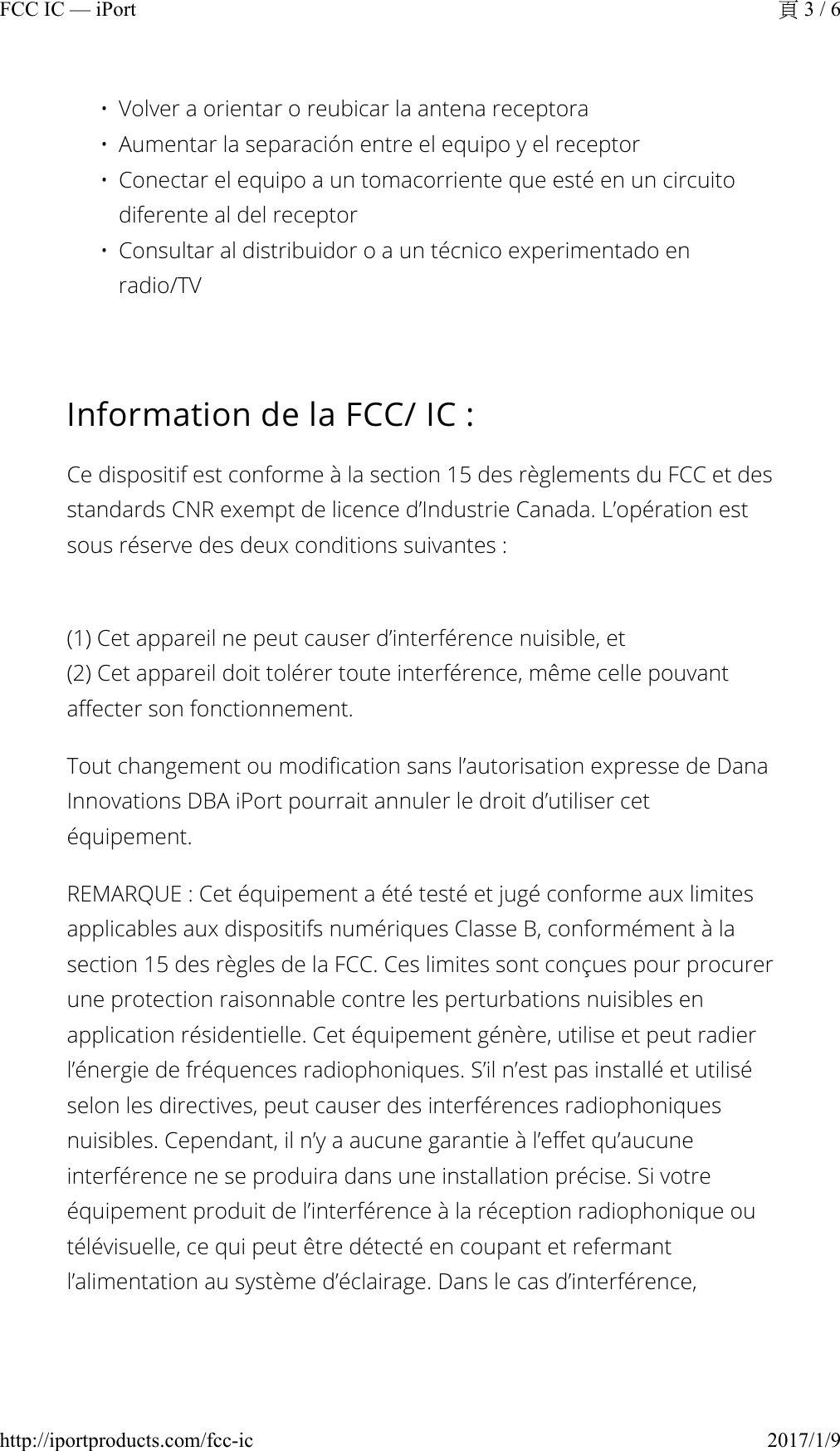 • Volver a orientar o reubicar la antena receptora• Aumentar la separación entre el equipo y el receptor• Conectar el equipo a un tomacorriente que esté en un circuito diferente al del receptor• Consultar al distribuidor o a un técnico experimentado en radio/TVInformation de la FCC/ IC :Ce dispositif est conforme à la section 15 des règlements du FCC et des standards CNR exempt de licence d’Industrie Canada. L’opération est sous réserve des deux conditions suivantes :(1) Cet appareil ne peut causer d’interférence nuisible, et(2) Cet appareil doit tolérer toute interférence, même celle pouvant affecter son fonctionnement.Tout changement ou modification sans l’autorisation expresse de Dana Innovations DBA iPort pourrait annuler le droit d’utiliser cet équipement.REMARQUE : Cet équipement a été testé et jugé conforme aux limites applicables aux dispositifs numériques Classe B, conformément à la section 15 des règles de la FCC. Ces limites sont conçues pour procurer une protection raisonnable contre les perturbations nuisibles en application résidentielle. Cet équipement génère, utilise et peut radier l’énergie de fréquences radiophoniques. S’il n’est pas installé et utilisé selon les directives, peut causer des interférences radiophoniques nuisibles. Cependant, il n’y a aucune garantie à l’effet qu’aucune interférence ne se produira dans une installation précise. Si votre équipement produit de l’interférence à la réception radiophonique ou télévisuelle, ce qui peut être détecté en coupant et refermant l’alimentation au système d’éclairage. Dans le cas d’interférence, 3 / 6FCC IC — iPort2017/1/9http://iportproducts.com/fcc-ic