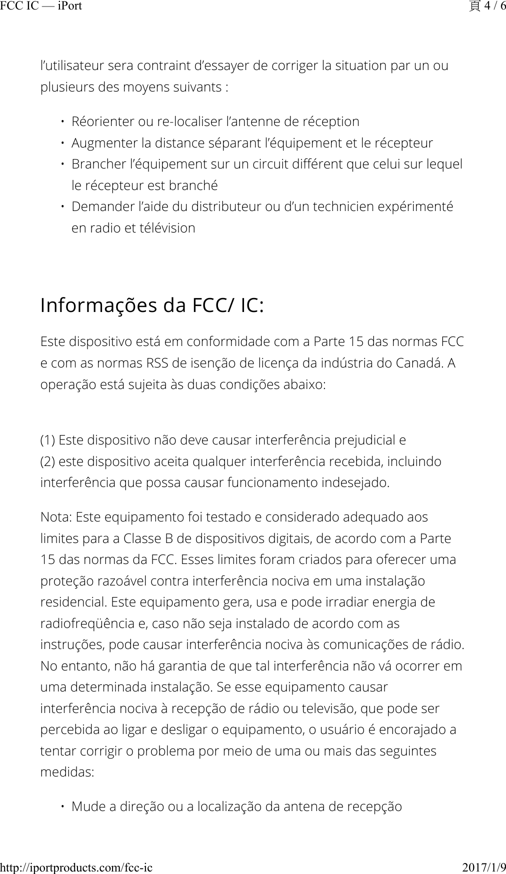 l’utilisateur sera contraint d’essayer de corriger la situation par un ou plusieurs des moyens suivants :• Réorienter ou re-localiser l’antenne de réception•Augmenter la distance séparant l’équipement et le récepteur• Brancher l’équipement sur un circuit différent que celui sur lequel le récepteur est branché• Demander l’aide du distributeur ou d’un technicien expérimenté en radio et télévisionInformações da FCC/ IC:Este dispositivo está em conformidade com a Parte 15 das normas FCC e com as normas RSS de isenção de licença da indústria do Canadá. A operação está sujeita às duas condições abaixo:(1) Este dispositivo não deve causar interferência prejudicial e(2) este dispositivo aceita qualquer interferência recebida, incluindo interferência que possa causar funcionamento indesejado.Nota: Este equipamento foi testado e considerado adequado aos limites para a Classe B de dispositivos digitais, de acordo com a Parte 15 das normas da FCC. Esses limites foram criados para oferecer uma proteção razoável contra interferência nociva em uma instalação residencial. Este equipamento gera, usa e pode irradiar energia de radiofreqüência e, caso não seja instalado de acordo com as instruções, pode causar interferência nociva às comunicações de rádio. No entanto, não há garantia de que tal interferência não vá ocorrer em uma determinada instalação. Se esse equipamento causar interferência nociva à recepção de rádio ou televisão, que pode ser percebida ao ligar e desligar o equipamento, o usuário é encorajado a tentar corrigir o problema por meio de uma ou mais das seguintes medidas:• Mude a direção ou a localização da antena de recepção4 / 6FCC IC — iPort2017/1/9http://iportproducts.com/fcc-ic