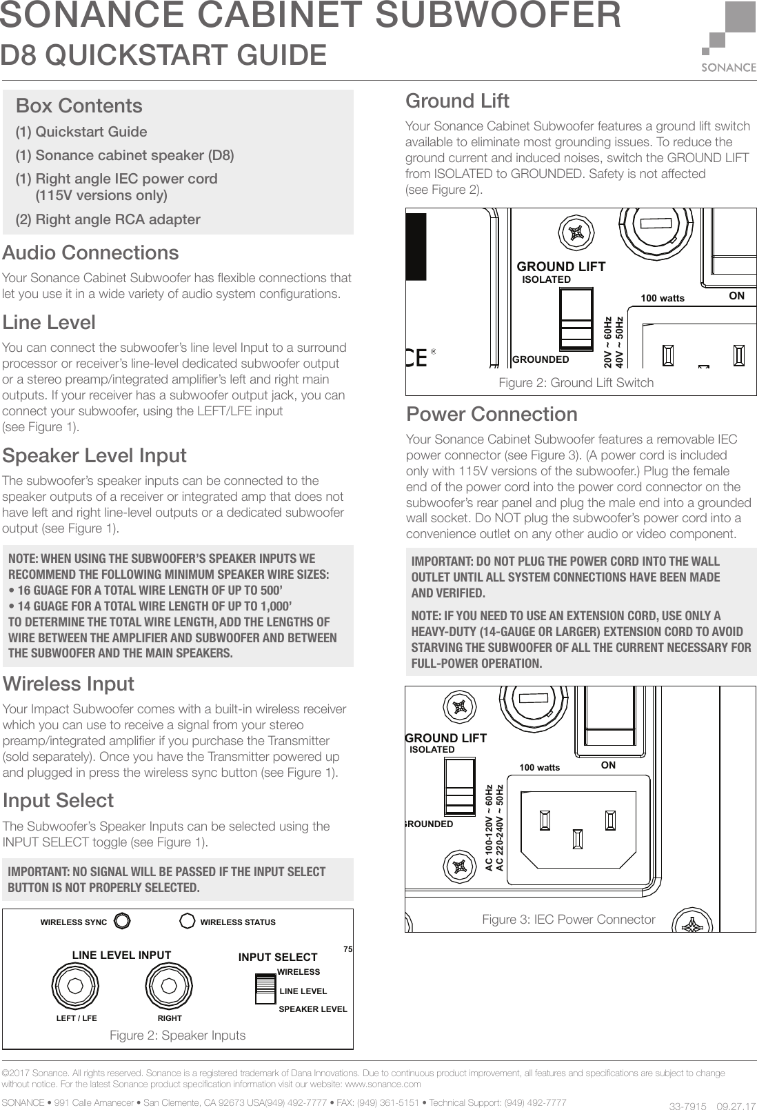 100 wattsT5AL / 250VACCAUTION REPLACE FUSE ONLY WITHSAME TYPE AND RATINGATTENTIONREMPLACER UNIQUEMENT AVEC LE MEME TYPE ET CALIBRE DU FUSIBLEISOLATEDGROUNDEDLINE LEVEL INPUTRIGHTLEFT / LFEPHASE0 DEG180 DEGGROUND LIFTPOWER90 DEGSPEAKER LEVEL INPUTRIGHTLEFTOFFONSTATUSWIRELESS STATUSWIRELESS SYNCWIRELESSINPUT SELECTLINE LEVELSPEAKER LEVELCROSSOVER50HZ250HZ150HZ75HZ200HZBYPASSVOLUMEMINMAXREFAC 220-240V ~ 50HzAC 100-120V ~ 60HzWIRELESS INPUT100 wattsT5AL / 250VACCAUTION REPLACE FUSE ONLY WITHSAME TYPE AND RATINGATTENTIONREMPLACER UNIQUEMENT AVEC LE MEME TYPE ET CALIBRE DU FUSIBLEISOLATEDGROUNDEDLINE LEVEL INPUTRIGHTLEFT / LFEPHASE0 DEG180 DEGGROUND LIFTPOWER90 DEGSPEAKER LEVEL INPUTRIGHTLEFTOFFONSTATUSWIRELESS STATUSWIRELESS SYNCWIRELESSINPUT SELECTLINE LEVELSPEAKER LEVELCROSSOVER50HZ250HZ150HZ75HZ200HZBYPASSVOLUMEMINMAXREFAC 220-240V ~ 50HzAC 100-120V ~ 60HzWIRELESS INPUT©2017 Sonance. All rights reserved. Sonance is a registered trademark of Dana Innovations. Due to continuous product improvement, all features and specications are subject to change without notice. For the latest Sonance product specication information visit our website: www.sonance.com SONANCE • 991 Calle Amanecer • San Clemente, CA 92673 USA(949) 492-7777 • FAX: (949) 361-5151 • Technical Support: (949) 492-7777 09.27.17Audio ConnectionsYour Sonance Cabinet Subwoofer has exible connections that let you use it in a wide variety of audio system congurations.Line LevelYou can connect the subwoofer’s line level Input to a surround processor or receiver’s line-level dedicated subwoofer output or a stereo preamp/integrated amplier’s left and right main outputs. If your receiver has a subwoofer output jack, you can connect your subwoofer, using the LEFT/LFE input (see Figure 1).Speaker Level InputThe subwoofer’s speaker inputs can be connected to the speaker outputs of a receiver or integrated amp that does not have left and right line-level outputs or a dedicated subwoofer output (see Figure 1).Wireless InputYour Impact Subwoofer comes with a built-in wireless receiver which you can use to receive a signal from your stereo preamp/integrated amplier if you purchase the Transmitter (sold separately). Once you have the Transmitter powered up and plugged in press the wireless sync button (see Figure 1).Input SelectThe Subwoofer’s Speaker Inputs can be selected using the INPUT SELECT toggle (see Figure 1).Box Contents(1) Quickstart Guide(1) Sonance cabinet speaker (D8)(1) Right angle IEC power cord      (115V versions only) (2) Right angle RCA adapter 100 wattsT5AL / 250VACCAUTION REPLACE FUSE ONLY WITHSAME TYPE AND RATINGATTENTIONREMPLACER UNIQUEMENT AVEC LE MEME TYPE ET CALIBRE DU FUSIBLEISOLATEDGROUNDEDLINE LEVEL INPUTRIGHTLEFT / LFEPHASE0 DEG180 DEGGROUND LIFTPOWER90 DEGSPEAKER LEVEL INPUTRIGHTLEFTOFFONSTATUSWIRELESS STATUSWIRELESS SYNCWIRELESSINPUT SELECTLINE LEVELSPEAKER LEVELCROSSOVER50HZ250HZ150HZ75HZ200HZBYPASSVOLUMEMINMAXREFAC 220-240V ~ 50HzAC 100-120V ~ 60HzWIRELESS INPUTFigure 3: IEC Power ConnectorIMPORTANT: DO NOT PLUG THE POWER CORD INTO THE WALL OUTLET UNTIL ALL SYSTEM CONNECTIONS HAVE BEEN MADE AND VERIFIED.NOTE: IF YOU NEED TO USE AN EXTENSION CORD, USE ONLY A HEAVY-DUTY (14-GAUGE OR LARGER) EXTENSION CORD TO AVOID STARVING THE SUBWOOFER OF ALL THE CURRENT NECESSARY FOR FULL-POWER OPERATION.D8 QUICKSTART GUIDESONANCE CABINET SUBWOOFERGround LiftYour Sonance Cabinet Subwoofer features a ground lift switch available to eliminate most grounding issues. To reduce the ground current and induced noises, switch the GROUND LIFT from ISOLATED to GROUNDED. Safety is not aected (see Figure 2).Power ConnectionYour Sonance Cabinet Subwoofer features a removable IEC power connector (see Figure 3). (A power cord is included only with 115V versions of the subwoofer.) Plug the female end of the power cord into the power cord connector on the subwoofer’s rear panel and plug the male end into a grounded wall socket. Do NOT plug the subwoofer’s power cord into a convenience outlet on any other audio or video component.     33-7915NOTE: WHEN USING THE SUBWOOFER’S SPEAKER INPUTS WE RECOMMEND THE FOLLOWING MINIMUM SPEAKER WIRE SIZES:• 16 GUAGE FOR A TOTAL WIRE LENGTH OF UP TO 500’• 14 GUAGE FOR A TOTAL WIRE LENGTH OF UP TO 1,000’TO DETERMINE THE TOTAL WIRE LENGTH, ADD THE LENGTHS OF WIRE BETWEEN THE AMPLIFIER AND SUBWOOFER AND BETWEEN THE SUBWOOFER AND THE MAIN SPEAKERS. Figure 2: Ground Lift SwitchFigure 2: Speaker InputsIMPORTANT: NO SIGNAL WILL BE PASSED IF THE INPUT SELECT BUTTON IS NOT PROPERLY SELECTED.