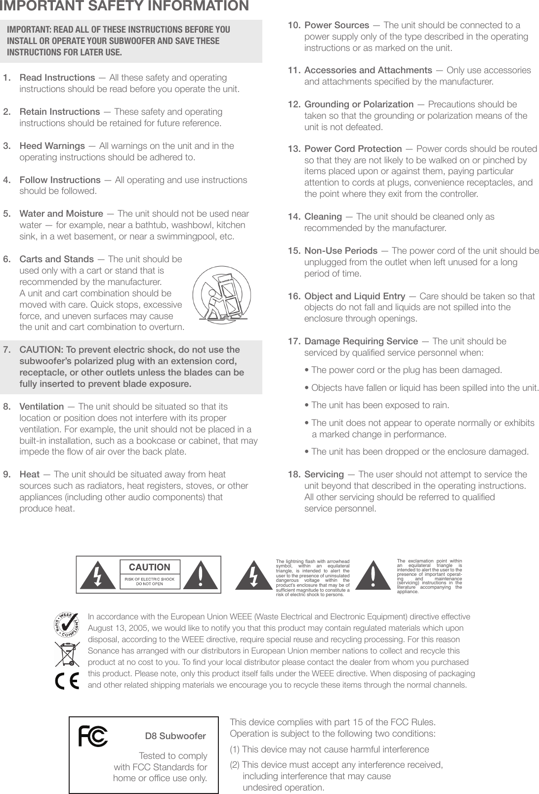 IMPORTANT SAFETY INFORMATION1.  Read Instructions — All these safety and operating        instructions should be read before you operate the unit.2.  Retain Instructions — These safety and operating      instructions should be retained for future reference.3.  Heed Warnings — All warnings on the unit and in the        operating instructions should be adhered to.4.  Follow Instructions — All operating and use instructions    should be followed.5.  Water and Moisture — The unit should not be used near    water — for example, near a bathtub, washbowl, kitchen    sink, in a wet basement, or near a swimmingpool, etc.6.  Carts and Stands — The unit should be            used only with a cart or stand that is          recommended by the manufacturer.    A unit and cart combination should be          moved with care. Quick stops, excessive          force, and uneven surfaces may cause     the unit and cart combination to overturn.7. CAUTION: To prevent electric shock, do not use the    subwoofer’s polarized plug with an extension cord,    receptacle, or other outlets unless the blades can be    fully inserted to prevent blade exposure.8. Ventilation — The unit should be situated so that its    location or position does not interfere with its proper    ventilation. For example, the unit should not be placed in a        built-in installation, such as a bookcase or cabinet, that may      impede the ow of air over the back plate.9. Heat — The unit should be situated away from heat      sources such as radiators, heat registers, stoves, or other    appliances (including other audio components) that    produce heat.IMPORTANT: READ ALL OF THESE INSTRUCTIONS BEFORE YOU INSTALL OR OPERATE YOUR SUBWOOFER AND SAVE THESE INSTRUCTIONS FOR LATER USE.IMPORTANT: READ ALL OF THESE INSTRUCTIONS BEFORE YOU INSTALL OR OPERATE YOUR SUBWOOFER, AND SAVE THESE INSTRUCTIONS FOR LATER USE.1. Read Instructions— All these safety and operating instruc-tions should be read before you operate the unit.2. Retain Instructions— These  safety and operating instruc-tions should be retained for future reference.3. Heed Warnings— All warnings on the unit and in the oper-ating instructions should be adhered to.4. Follow Instructions—  All operating and use  instructionsshould be followed.5. Water and Moisture— The  unit should not  be  used nearwater  —  for  example,  near  a  bathtub, washbowl,  kitchensink, laundry tub,  in a wet  basement, or near  a swimmingpool, etc.6. Carts and Stands—  The  unit should  be  used only  with  acart or stand that is recommended by the manufacturer.A  unit and  cart  combination should  be  moved  with  care.Quick stops, excessive force, and uneven surfaces may causethe unit and cart combination to overturn.7. CAUTION:  To  prevent electric shock, do not use thesubwoofer’s polarized plug with an  extension cord,receptacle, or other outlets unless the blades can  befully inserted to prevent blade exposure.8. Ventilation—  The  unit should  be  situated  so  that  its location or position does not interfere with its proper ventilation.  For example, the unit should not be situated ona  bed, sofa,  rug,  or  similar  surface  that  may  block the ventilation openings; or be placed in a built-in installation, such as a bookcase or cabinet, that may impedethe flow of air through the ventilation openings.9. Heat— The unit should be situated away from heat sourcessuch as radiators, heat registers, stoves, or other appliances (including other audio components) that produce heat.10. Power Sources— The unit should be connected to a powersupply only of the type described in the operating instructions or as marked on the unit.11. Grounding or Polarization— Precautions should be takenso that the grounding or polarization means of the unit is notdefeated.12. Power Cord Protection— Power cords should be routed sothat they are not likely to be walked on or pinched by itemsplaced upon or against them, paying particular attention tocords at plugs, convenience receptacles, and the point wherethey exit from the controller.13. Cleaning—  The unit should be cleaned only as recommended by the manufacturer.14. Non-Use Periods— The power  cord of the unit should beunplugged from the outlet when left unused for a long peri-od of time.15. Object and Liquid Entry—  Care should  be taken  so thatobjects do not fall and liquids are not spilled into the enclo-sure through openings.16. Damage  Requiring Service—  The unit should be serviced by qualified service personnel when:• The power cord or the plug has been damaged.• Objects have fallen or liquid has been spilled into the unit.• The unit has been exposed to rain.• The unit does not appear to operate normally or exhibits amarked change in performance.• The unit has been dropped or the enclosure damaged.17. Servicing— The user should not attempt to service the unitbeyond that described in the operating instructions. All other servicing should be referred to qualified service per-sonnel.Important Safety InformationThe lightning flash with arrowhead symbol,  within  an  equilateral triangle,  is  intended  to  alert  the user to the presence of uninsulated dangerous  voltage  within  the product’s enclosure that may be of sufficient magnitude to constitute a risk of electric shock to persons. The  exclamation  point  within an  equilateral  triangle  is intended to alert the user to the presence  of  important operat-ing  and  maintenance (servicing)  instructions  in  the literature  accompanying  the appliance. TO  PREVENT  FIRE  OR  SHOCK HAZARD, DO NOT EXPOSE THIS APPLI-ANCE  TO  RAIN  OR  MOISTURE.  THE APPLIANCE  SHALL  NOT BE  EXPOSED TO  DRIPPING  OR  SPLASHING.  NO OBJECTS FILLED WITH LIQUIDS SHALL BE PLACED ON THE APPLIANCE.TO  REDUCE  THE  RISK  OF  ELECTRIC SHOCK, DO NOT REMOVE COVER OR BACK. NO USER-SERVICEABLE PARTS INSIDE. REFER SERVICING TO AUTHO-RIZED SERVICE PERSONNEL. CAUTION: IMPORTANT: READ ALL OF THESE INSTRUCTIONS BEFORE YOU INSTALL OR OPERATE YOUR SUBWOOFER, AND SAVE THESE INSTRUCTIONS FOR LATER USE.1. Read Instructions— All these safety and operating instruc-tions should be read before you operate the unit.2. Retain Instructions— These safety and operating  instruc-tions should be retained for future reference.3. Heed Warnings— All warnings on the unit and in the oper-ating instructions should be adhered to.4. Follow Instructions—  All operating and use  instructionsshould be followed.5. Water and Moisture— The  unit should  not be used nearwater  —  for  example,  near  a  bathtub, washbowl,  kitchensink,  laundry tub, in a  wet  basement,  or near  a swimmingpool, etc.6. Carts and Stands—  The  unit should  be used  only  with acart or stand that is recommended by the manufacturer.A  unit and  cart  combination should  be  moved  with  care.Quick stops, excessive force, and uneven surfaces may causethe unit and cart combination to overturn.7. CAUTION:  To  prevent electric shock, do not use thesubwoofer’s polarized plug with an  extension cord,receptacle, or other outlets unless the blades can  befully inserted to prevent blade exposure.8. Ventilation—  The  unit should  be  situated  so  that  its location or position does not interfere with its proper ventilation.  For example, the unit should not be situated ona  bed, sofa,  rug,  or  similar  surface  that  may  block the ventilation openings; or be placed in a built-in installation, such as a bookcase or cabinet, that may impedethe flow of air through the ventilation openings.9. Heat— The unit should be situated away from heat sourcessuch as radiators, heat registers, stoves, or other appliances (including other audio components) that produce heat.10. Power Sources— The unit should be connected to a powersupply only of the type described in the operating instructions or as marked on the unit.11. Grounding or Polarization— Precautions should be takenso that the grounding or polarization means of the unit is notdefeated.12. Power Cord Protection— Power cords should be routed sothat they are not likely to be walked on or pinched by itemsplaced upon or against them, paying particular attention tocords at plugs, convenience receptacles, and the point wherethey exit from the controller.13. Cleaning—  The unit should be cleaned only as recommended by the manufacturer.14. Non-Use Periods— The  power cord  of the unit should beunplugged from the outlet when left unused for a long peri-od of time.15. Object and Liquid Entry—  Care should  be  taken so  thatobjects do not fall and liquids are not spilled into the enclo-sure through openings.16. Damage  Requiring Service—  The unit should be serviced by qualified service personnel when:• The power cord or the plug has been damaged.• Objects have fallen or liquid has been spilled into the unit.• The unit has been exposed to rain.• The unit does not appear to operate normally or exhibits amarked change in performance.• The unit has been dropped or the enclosure damaged.17. Servicing— The user should not attempt to service the unitbeyond that described in the operating instructions. All other servicing should be referred to qualified service per-sonnel.Important Safety InformationThe lightning flash with arrowhead symbol,  within  an  equilateral triangle,  is  intended  to  alert  the user to the presence of uninsulated dangerous  voltage  within  the product’s enclosure that may be of sufficient magnitude to constitute a risk of electric shock to persons. The  exclamation  point  within an  equilateral  triangle  is intended to alert the user to the presence  of  important  operat-ing  and  maintenance (servicing)  instructions  in  the literature  accompanying  the appliance. TO  PREVENT  FIRE  OR  SHOCK HAZARD, DO NOT EXPOSE THIS APPLI-ANCE  TO  RAIN  OR  MOISTURE.  THE APPLIANCE  SHALL  NOT BE  EXPOSED TO  DRIPPING  OR  SPLASHING.  NO OBJECTS FILLED WITH LIQUIDS SHALL BE PLACED ON THE APPLIANCE.TO  REDUCE  THE  RISK  OF  ELECTRIC SHOCK, DO NOT REMOVE COVER OR BACK. NO USER-SERVICEABLE PARTS INSIDE. REFER SERVICING TO AUTHO-RIZED SERVICE PERSONNEL. CAUTION: 10. Power Sources — The unit should be connected to a      power supply only of the type described in the operating    instructions or as marked on the unit.11. Accessories and Attachments — Only use accessories       and attachments specied by the manufacturer.12. Grounding or Polarization — Precautions should be      taken so that the grounding or polarization means of the      unit is not defeated.13. Power Cord Protection — Power cords should be routed      so that they are not likely to be walked on or pinched by    items placed upon or against them, paying particular      attention to cords at plugs, convenience receptacles, and      the point where they exit from the controller.14. Cleaning — The unit should be cleaned only as  recommended by the manufacturer.15. Non-Use Periods — The power cord of the unit should be  unplugged from the outlet when left unused for a long    period of time.16. Object and Liquid Entry — Care should be taken so that  objects do not fall and liquids are not spilled into the    enclosure through openings.17. Damage Requiring Service — The unit should be  serviced by qualied service personnel when:  • The power cord or the plug has been damaged.  • Objects have fallen or liquid has been spilled into the unit.  • The unit has been exposed to rain.  • The unit does not appear to operate normally or exhibits       a marked change in performance.  • The unit has been dropped or the enclosure damaged.18. Servicing — The user should not attempt to service the      unit beyond that described in the operating instructions.     All other servicing should be referred to qualied     service personnel.This device complies with part 15 of the FCC Rules. Operation is subject to the following two conditions:(1) This device may not cause harmful interference(2) This device must accept any interference received,      including interference that may cause      undesired operation.In accordance with the European Union WEEE (Waste Electrical and Electronic Equipment) directive eective August 13, 2005, we would like to notify you that this product may contain regulated materials which upon disposal, according to the WEEE directive, require special reuse and recycling processing. For this reason Sonance has arranged with our distributors in European Union member nations to collect and recycle this product at no cost to you. To nd your local distributor please contact the dealer from whom you purchased this product. Please note, only this product itself falls under the WEEE directive. When disposing of packaging and other related shipping materials we encourage you to recycle these items through the normal channels.D8 SubwooferTested to comply with FCC Standards for home or oce use only.