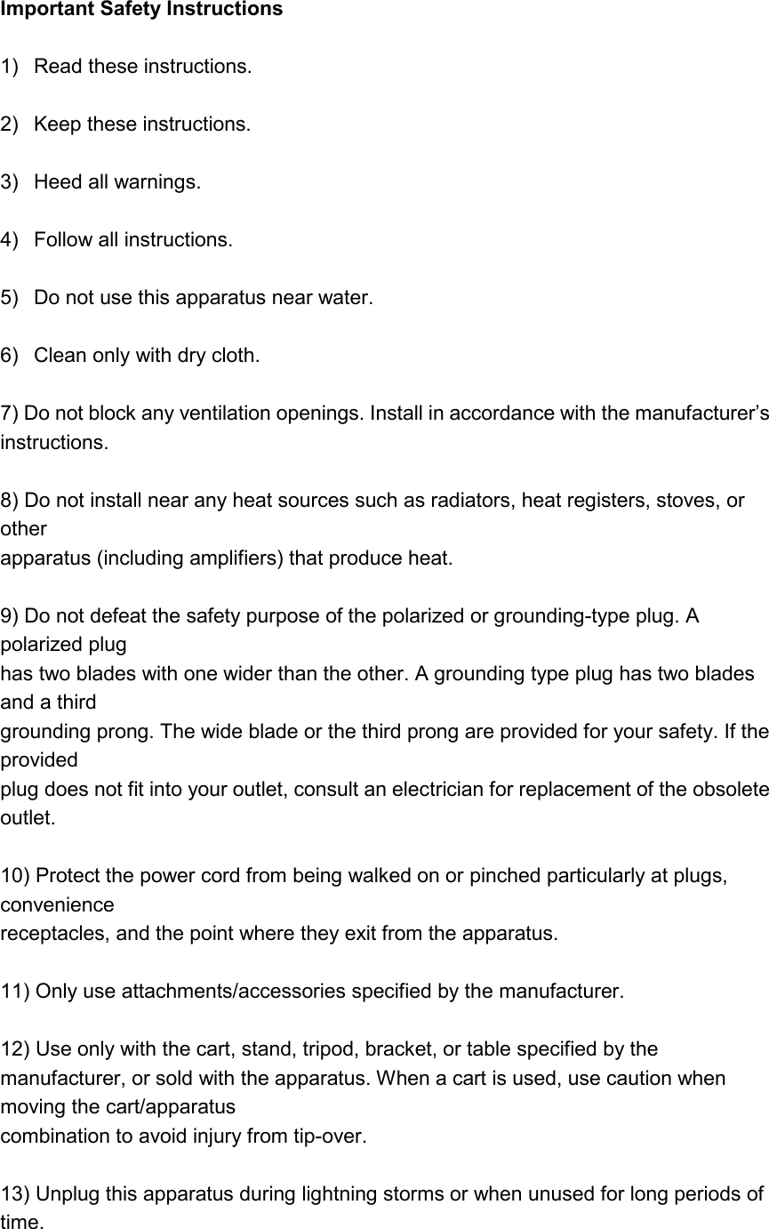 Important Safety Instructions  1)  Read these instructions.  2)  Keep these instructions.  3)  Heed all warnings.  4)  Follow all instructions.  5)  Do not use this apparatus near water.  6)  Clean only with dry cloth.  7) Do not block any ventilation openings. Install in accordance with the manufacturer’s instructions.  8) Do not install near any heat sources such as radiators, heat registers, stoves, or other apparatus (including amplifiers) that produce heat.  9) Do not defeat the safety purpose of the polarized or grounding-type plug. A polarized plug has two blades with one wider than the other. A grounding type plug has two blades and a third grounding prong. The wide blade or the third prong are provided for your safety. If the provided plug does not fit into your outlet, consult an electrician for replacement of the obsolete outlet.  10) Protect the power cord from being walked on or pinched particularly at plugs, convenience receptacles, and the point where they exit from the apparatus.  11) Only use attachments/accessories specified by the manufacturer.  12) Use only with the cart, stand, tripod, bracket, or table specified by the manufacturer, or sold with the apparatus. When a cart is used, use caution when moving the cart/apparatus combination to avoid injury from tip-over.  13) Unplug this apparatus during lightning storms or when unused for long periods of time.  