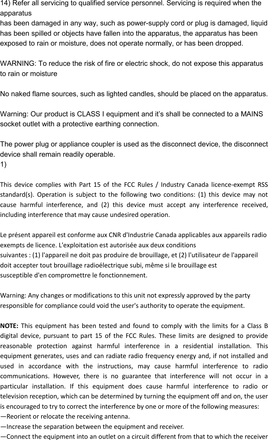 14) Refer all servicing to qualified service personnel. Servicing is required when the apparatus has been damaged in any way, such as power-supply cord or plug is damaged, liquid has been spilled or objects have fallen into the apparatus, the apparatus has been exposed to rain or moisture, does not operate normally, or has been dropped.  WARNING: To reduce the risk of fire or electric shock, do not expose this apparatus to rain or moisture  No naked flame sources, such as lighted candles, should be placed on the apparatus.  Warning: Our product is CLASS I equipment and it’s shall be connected to a MAINS socket outlet with a protective earthing connection.  The power plug or appliance coupler is used as the disconnect device, the disconnect device shall remain readily operable. 1)    This  device  complies  with  Part  15  of  the  FCC  Rules  /  Industry  Canada  licence-exempt  RSS standard(s).  Operation  is  subject  to  the  following  two  conditions:  (1)  this  device  may  not cause  harmful  interference,  and  (2)  this  device  must  accept  any  interference  received, including interference that may cause undesired operation.  Le présent appareil est conforme aux CNR d&apos;Industrie Canada applicables aux appareils radio exempts de licence. L&apos;exploitation est autorisée aux deux conditions   suivantes : (1) l&apos;appareil ne doit pas produire de brouillage, et (2) l&apos;utilisateur de l&apos;appareil doit accepter tout brouillage radioélectrique subi, même si le brouillage est   susceptible d&apos;en compromettre le fonctionnement.  Warning: Any changes or modifications to this unit not expressly approved by the party responsible for compliance could void the user&apos;s authority to operate the equipment.  NOTE:  This  equipment  has  been  tested  and  found  to  comply  with  the  limits  for  a  Class  B digital  device,  pursuant  to  part  15  of  the  FCC  Rules.  These  limits  are  designed  to  provide reasonable  protection  against  harmful  interference  in  a  residential  installation.  This equipment generates, uses and can radiate radio frequency energy and, if not installed and used  in  accordance  with  the  instructions,  may  cause  harmful  interference  to  radio communications.  However,  there  is  no  guarantee  that  interference  will  not  occur  in  a particular  installation.  If  this  equipment  does  cause  harmful  interference  to  radio  or television reception, which can be determined by turning the equipment off and on, the user is encouraged to try to correct the interference by one or more of the following measures: —Reorient or relocate the receiving antenna. —Increase the separation between the equipment and receiver. —Connect the equipment into an outlet on a circuit different from that to which the receiver 