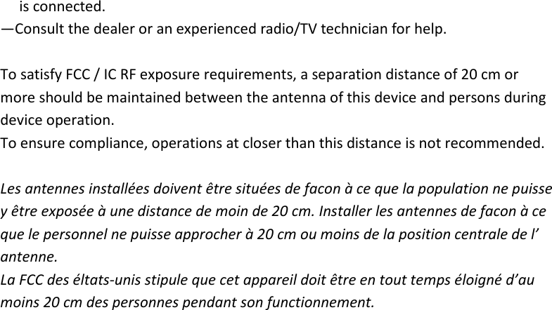 is connected. —Consult the dealer or an experienced radio/TV technician for help.  To satisfy FCC / IC RF exposure requirements, a separation distance of 20 cm or   more should be maintained between the antenna of this device and persons during   device operation. To ensure compliance, operations at closer than this distance is not recommended.    Les antennes installées doivent être situées de facon à ce que la population ne puisse   y être exposée à une distance de moin de 20 cm. Installer les antennes de facon à ce   que le personnel ne puisse approcher à 20 cm ou moins de la position centrale de l’   antenne. La FCC des éltats-unis stipule que cet appareil doit être en tout temps éloigné d’au   moins 20 cm des personnes pendant son functionnement.   