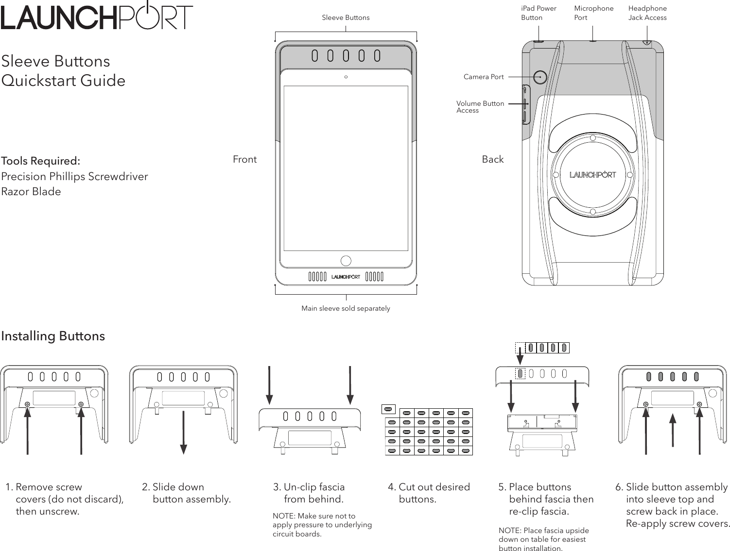 Sleeve ButtonsQuickstart GuideTools Required:Precision Phillips ScrewdriverRazor BladeBackFrontMain sleeve sold separately2. Slide down      button assembly.3. Un-clip fascia          from behind.NOTE: Make sure not to apply pressure to underlying circuit boards. NOTE: Place fascia upside down on table for easiest button installation.4. Cut out desired       buttons.5. Place buttons      behind fascia then      re-clip fascia.6. Slide button assembly      into sleeve top and      screw back in place.        Re-apply screw covers.Installing ButtonsHeadphone Jack AccessiPad Power ButtonCamera PortVolume Button AccessMicrophone Por tSleeve Buttons1. Remove screw             covers (do not discard),       then unscrew.