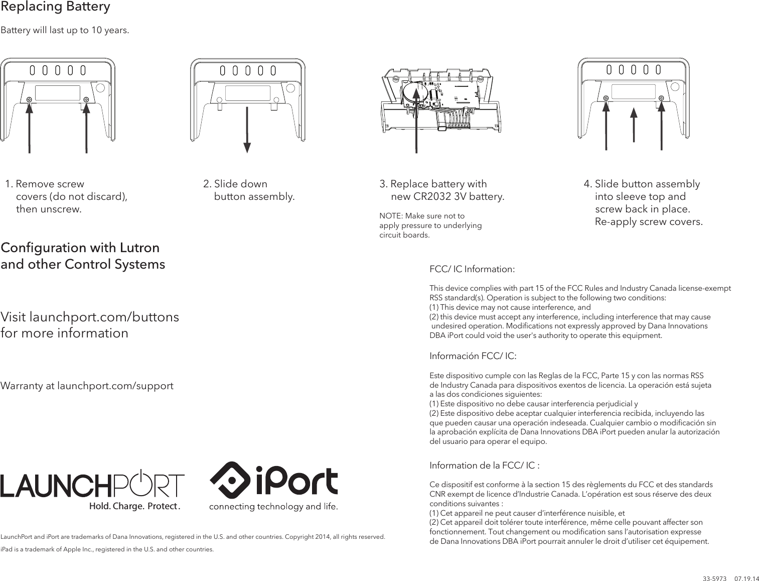 Replacing Batteryand other Control SystemsVisit launchport.com/buttons FCC/ IC Information:This device complies with part 15 of the FCC Rules and Industry Canada license-exempt RSS standard(s). Operation is subject to the following two conditions:(1) This device may not cause interference, and(2) this device must accept any interference, including interference that may cause undesired operation. Modiﬁcations not expressly approved by Dana Innovations DBA iPort could void the user&apos;s authority to operate this equipment.Información FCC/ IC:Este dispositivo cumple con las Reglas de la FCC, Parte 15 y con las normas RSS de Industry Canada para dispositivos exentos de licencia. La operación está sujeta a las dos condiciones siguientes:(1) Este dispositivo no debe causar interferencia perjudicial y(2) Este dispositivo debe aceptar cualquier interferencia recibida, incluyendo las que pueden causar una operación indeseada. Cualquier cambio o modiﬁcación sin la aprobación explícita de Dana Innovations DBA iPort pueden anular la autorización del usuario para operar el equipo. Information de la FCC/ IC :Ce dispositif est conforme à la section 15 des règlements du FCC et des standards CNR exempt de licence d’Industrie Canada. L’opération est sous réserve des deuxconditions suivantes :(1) Cet appareil ne peut causer d’interférence nuisible, et(2) Cet appareil doit tolérer toute interférence, même celle pouvant affecter son fonctionnement. Tout changement ou modiﬁcation sans l’autorisation expresse de Dana Innovations DBA iPort pourrait annuler le droit d’utiliser cet équipement.for more informationWarranty at launchport.com/support33-5973     07.19.14LaunchPort and iPort are trademarks of Dana Innovations, registered in the U.S. and other countries. Copyright 2014, all rights reserved. iPad is a trademark of Apple Inc., registered in the U.S. and other countries.1. Remove screw             covers (do not discard),       then unscrew.2. Slide down      button assembly.3. Replace battery with       new CR2032 3V battery.Hold. Charge. Protect.Battery will last up to 10 years.4. Slide button assembly      into sleeve top and      screw back in place.        Re-apply screw covers.NOTE: Make sure not to apply pressure to underlying circuit boards.