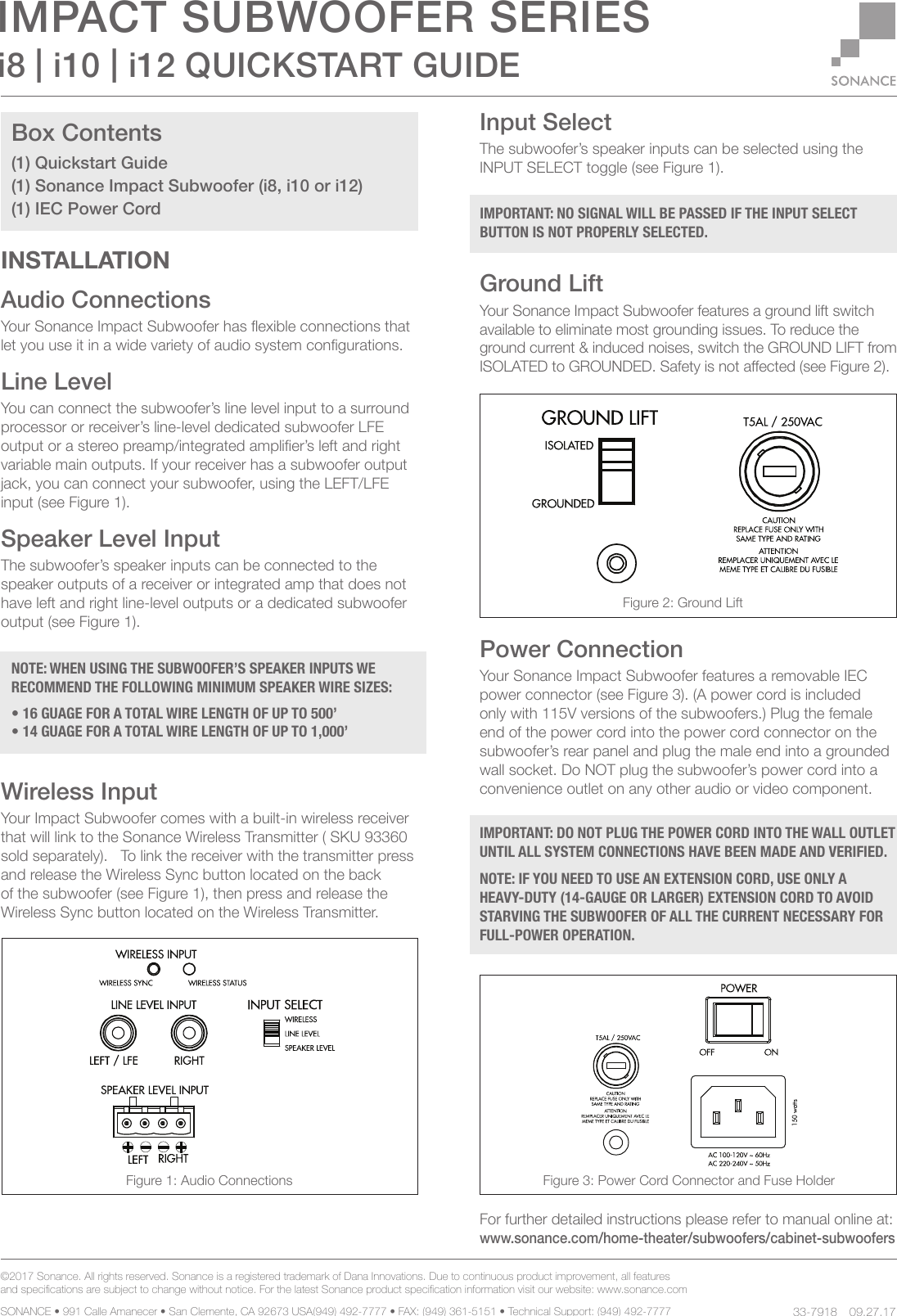©2017 Sonance. All rights reserved. Sonance is a registered trademark of Dana Innovations. Due to continuous product improvement, all features and specications are subject to change without notice. For the latest Sonance product specication information visit our website: www.sonance.com SONANCE • 991 Calle Amanecer • San Clemente, CA 92673 USA(949) 492-7777 • FAX: (949) 361-5151 • Technical Support: (949) 492-7777 09.27.17i8 | i10 | i12 QUICKSTART GUIDEIMPACT SUBWOOFER SERIES     33-7918INSTALLATIONAudio ConnectionsYour Sonance Impact Subwoofer has exible connections that let you use it in a wide variety of audio system congurations.Line Level    You can connect the subwoofer’s line level input to a surround processor or receiver’s line-level dedicated subwoofer LFE output or a stereo preamp/integrated amplier’s left and right variable main outputs. If your receiver has a subwoofer output jack, you can connect your subwoofer, using the LEFT/LFE input (see Figure 1).Speaker Level Input    The subwoofer’s speaker inputs can be connected to the speaker outputs of a receiver or integrated amp that does not have left and right line-level outputs or a dedicated subwoofer output (see Figure 1).Wireless InputYour Impact Subwoofer comes with a built-in wireless receiver that will link to the Sonance Wireless Transmitter ( SKU 93360 sold separately).   To link the receiver with the transmitter press and release the Wireless Sync button located on the back of the subwoofer (see Figure 1), then press and release the Wireless Sync button located on the Wireless Transmitter.Input SelectThe subwoofer’s speaker inputs can be selected using the INPUT SELECT toggle (see Figure 1).Ground LiftYour Sonance Impact Subwoofer features a ground lift switch available to eliminate most grounding issues. To reduce the ground current &amp; induced noises, switch the GROUND LIFT from ISOLATED to GROUNDED. Safety is not aected (see Figure 2).Power ConnectionYour Sonance Impact Subwoofer features a removable IEC power connector (see Figure 3). (A power cord is included only with 115V versions of the subwoofers.) Plug the female end of the power cord into the power cord connector on the subwoofer’s rear panel and plug the male end into a grounded wall socket. Do NOT plug the subwoofer’s power cord into a convenience outlet on any other audio or video component. For further detailed instructions please refer to manual online at:www.sonance.com/home-theater/subwoofers/cabinet-subwoofersBox Contents(1) Quickstart Guide(1) Sonance Impact Subwoofer (i8, i10 or i12)(1) IEC Power Cord NOTE: WHEN USING THE SUBWOOFER’S SPEAKER INPUTS WE RECOMMEND THE FOLLOWING MINIMUM SPEAKER WIRE SIZES: • 16 GUAGE FOR A TOTAL WIRE LENGTH OF UP TO 500’• 14 GUAGE FOR A TOTAL WIRE LENGTH OF UP TO 1,000’IMPORTANT: NO SIGNAL WILL BE PASSED IF THE INPUT SELECT BUTTON IS NOT PROPERLY SELECTED.IMPORTANT: DO NOT PLUG THE POWER CORD INTO THE WALL OUTLET UNTIL ALL SYSTEM CONNECTIONS HAVE BEEN MADE AND VERIFIED. NOTE: IF YOU NEED TO USE AN EXTENSION CORD, USE ONLY A  HEAVY-DUTY (14-GAUGE OR LARGER) EXTENSION CORD TO AVOID STARVING THE SUBWOOFER OF ALL THE CURRENT NECESSARY FOR FULL-POWER OPERATION.Figure 3: Power Cord Connector and Fuse HolderFigure 1: Audio ConnectionsFigure 2: Ground Lift