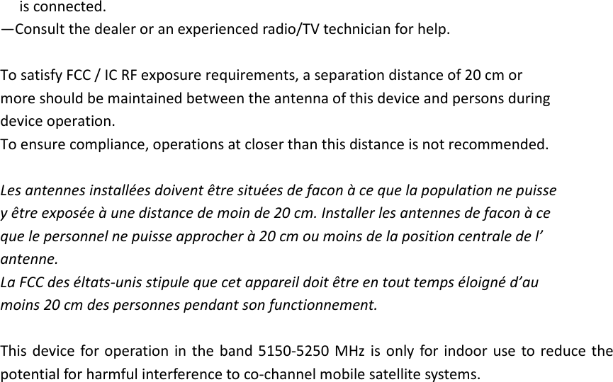 is connected. —Consult the dealer or an experienced radio/TV technician for help.  To satisfy FCC / IC RF exposure requirements, a separation distance of 20 cm or   more should be maintained between the antenna of this device and persons during   device operation. To ensure compliance, operations at closer than this distance is not recommended.    Les antennes installées doivent être situées de facon à ce que la population ne puisse   y être exposée à une distance de moin de 20 cm. Installer les antennes de facon à ce   que le personnel ne puisse approcher à 20 cm ou moins de la position centrale de l’   antenne. La FCC des éltats-unis stipule que cet appareil doit être en tout temps éloigné d’au   moins 20 cm des personnes pendant son functionnement.  This device for operation  in the  band 5150-5250 MHz is  only for  indoor  use  to reduce the potential for harmful interference to co-channel mobile satellite systems. 