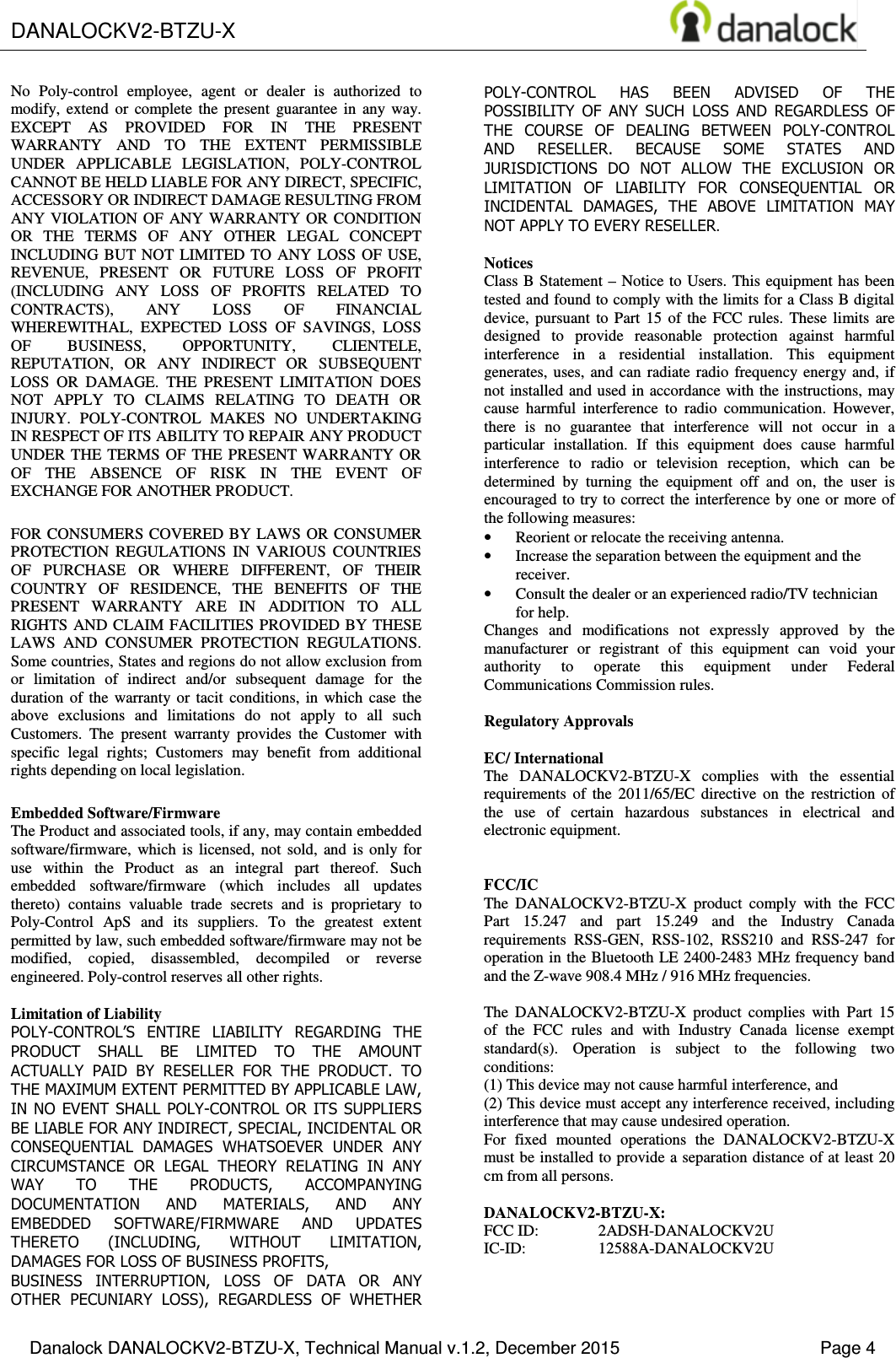  DANALOCKV2-BTZU-X    Danalock DANALOCKV2-BTZU-X, Technical Manual v.1.2, December 2015    Page 4 No  Poly-control  employee,  agent  or  dealer  is  authorized  to modify,  extend  or  complete  the  present  guarantee  in  any  way. EXCEPT  AS  PROVIDED  FOR  IN  THE  PRESENT WARRANTY  AND  TO  THE  EXTENT  PERMISSIBLE UNDER  APPLICABLE  LEGISLATION,  POLY-CONTROL CANNOT BE HELD LIABLE FOR ANY DIRECT, SPECIFIC, ACCESSORY OR INDIRECT DAMAGE RESULTING FROM ANY VIOLATION OF  ANY  WARRANTY  OR CONDITION OR  THE  TERMS  OF  ANY  OTHER  LEGAL  CONCEPT INCLUDING BUT NOT  LIMITED  TO  ANY  LOSS OF USE, REVENUE,  PRESENT  OR  FUTURE  LOSS  OF  PROFIT (INCLUDING  ANY  LOSS  OF  PROFITS  RELATED  TO CONTRACTS),  ANY  LOSS  OF  FINANCIAL WHEREWITHAL,  EXPECTED  LOSS  OF  SAVINGS,  LOSS OF  BUSINESS,  OPPORTUNITY,  CLIENTELE, REPUTATION,  OR  ANY  INDIRECT  OR  SUBSEQUENT LOSS  OR  DAMAGE.  THE  PRESENT  LIMITATION  DOES NOT  APPLY  TO  CLAIMS  RELATING  TO  DEATH  OR INJURY.  POLY-CONTROL  MAKES  NO  UNDERTAKING IN RESPECT OF ITS ABILITY TO REPAIR ANY PRODUCT UNDER THE TERMS OF  THE  PRESENT WARRANTY OR OF  THE  ABSENCE  OF  RISK  IN  THE  EVENT  OF EXCHANGE FOR ANOTHER PRODUCT. FOR CONSUMERS COVERED BY LAWS OR CONSUMER PROTECTION  REGULATIONS  IN  VARIOUS  COUNTRIES OF  PURCHASE  OR  WHERE  DIFFERENT,  OF  THEIR COUNTRY  OF  RESIDENCE,  THE  BENEFITS  OF  THE PRESENT  WARRANTY  ARE  IN  ADDITION  TO  ALL RIGHTS AND CLAIM FACILITIES PROVIDED  BY THESE LAWS  AND  CONSUMER  PROTECTION  REGULATIONS. Some countries, States and regions do not allow exclusion from or  limitation  of  indirect  and/or  subsequent  damage  for  the duration  of  the  warranty  or  tacit  conditions,  in  which  case  the above  exclusions  and  limitations  do  not  apply  to  all  such Customers.  The  present  warranty  provides  the  Customer  with specific  legal  rights;  Customers  may  benefit  from  additional rights depending on local legislation. Embedded Software/Firmware The Product and associated tools, if any, may contain embedded software/firmware,  which  is  licensed,  not  sold,  and  is  only  for use  within  the  Product  as  an  integral  part  thereof.  Such embedded  software/firmware  (which  includes  all  updates thereto)  contains  valuable  trade  secrets  and  is  proprietary  to Poly-Control  ApS  and  its  suppliers.  To  the  greatest  extent permitted by law, such embedded software/firmware may not be modified,  copied,  disassembled,  decompiled  or  reverse engineered. Poly-control reserves all other rights.  Limitation of Liability POLY-CONTROL&rsquo;S  ENTIRE  LIABILITY  REGARDING  THE PRODUCT  SHALL  BE  LIMITED  TO  THE  AMOUNT ACTUALLY  PAID  BY  RESELLER  FOR  THE  PRODUCT.  TO THE MAXIMUM EXTENT PERMITTED BY APPLICABLE LAW, IN NO EVENT  SHALL POLY-CONTROL OR ITS SUPPLIERS BE LIABLE FOR ANY INDIRECT, SPECIAL, INCIDENTAL OR CONSEQUENTIAL  DAMAGES  WHATSOEVER  UNDER  ANY CIRCUMSTANCE  OR  LEGAL  THEORY  RELATING  IN  ANY WAY  TO  THE  PRODUCTS,  ACCOMPANYING DOCUMENTATION  AND  MATERIALS,  AND  ANY EMBEDDED  SOFTWARE/FIRMWARE  AND  UPDATES THERETO  (INCLUDING,  WITHOUT  LIMITATION, DAMAGES FOR LOSS OF BUSINESS PROFITS, BUSINESS  INTERRUPTION,  LOSS  OF  DATA  OR  ANY OTHER  PECUNIARY  LOSS),  REGARDLESS  OF  WHETHER POLY-CONTROL  HAS  BEEN  ADVISED  OF  THE POSSIBILITY  OF  ANY  SUCH  LOSS  AND  REGARDLESS  OF THE  COURSE  OF  DEALING  BETWEEN  POLY-CONTROL AND  RESELLER.  BECAUSE  SOME  STATES  AND JURISDICTIONS  DO  NOT  ALLOW  THE  EXCLUSION  OR LIMITATION  OF  LIABILITY  FOR  CONSEQUENTIAL  OR INCIDENTAL  DAMAGES,  THE  ABOVE  LIMITATION  MAY NOT APPLY TO EVERY RESELLER.  Notices Class B  Statement &ndash; Notice to Users. This equipment has  been tested and found to comply with the limits for a Class B digital device,  pursuant  to  Part  15  of  the  FCC  rules.  These  limits  are designed  to  provide  reasonable  protection  against  harmful interference  in  a  residential  installation.  This  equipment generates, uses,  and  can  radiate  radio  frequency energy  and,  if not installed and used  in accordance with the instructions, may cause  harmful  interference  to  radio  communication.  However, there  is  no  guarantee  that  interference  will  not  occur  in  a particular  installation.  If  this  equipment  does  cause  harmful interference  to  radio  or  television  reception,  which  can  be determined  by  turning  the  equipment  off  and  on,  the  user  is encouraged to try to correct the  interference by one  or more of the following measures: &bull; Reorient or relocate the receiving antenna. &bull; Increase the separation between the equipment and the receiver. &bull; Consult the dealer or an experienced radio/TV technician for help. Changes  and  modifications  not  expressly  approved  by  the manufacturer  or  registrant  of  this  equipment  can  void  your authority  to  operate  this  equipment  under  Federal Communications Commission rules.  Regulatory Approvals  EC/ International The  DANALOCKV2-BTZU-X  complies  with  the  essential requirements  of  the  2011/65/EC  directive  on  the  restriction  of the  use  of  certain  hazardous  substances  in  electrical  and electronic equipment.   FCC/IC  The  DANALOCKV2-BTZU-X  product  comply  with  the  FCC Part  15.247  and  part  15.249  and  the  Industry  Canada requirements  RSS-GEN,  RSS-102,  RSS210  and  RSS-247  for operation in the Bluetooth LE 2400-2483 MHz frequency band and the Z-wave 908.4 MHz / 916 MHz frequencies.  The  DANALOCKV2-BTZU-X  product  complies  with  Part  15 of  the  FCC  rules  and  with  Industry  Canada  license  exempt standard(s).  Operation  is  subject  to  the  following  two conditions:  (1) This device may not cause harmful interference, and  (2) This device must accept any interference received, including interference that may cause undesired operation. For  fixed  mounted  operations  the  DANALOCKV2-BTZU-X must be installed to provide a separation distance of at least 20 cm from all persons.  DANALOCKV2-BTZU-X: FCC ID:  2ADSH-DANALOCKV2U IC-ID:  12588A-DANALOCKV2U 