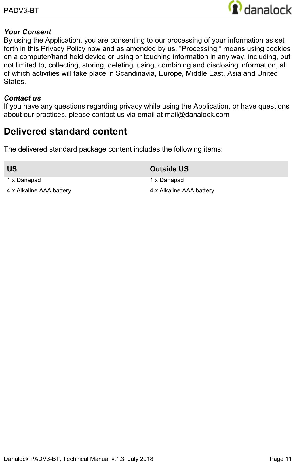  PADV3-BT    Danalock PADV3-BT, Technical Manual v.1.3, July 2018   Page 11 Your Consent By using the Application, you are consenting to our processing of your information as set IRUWKLQWKLV3ULYDF\3ROLF\QRZDQGDVDPHQGHGE\XV3URFHVVLQJ&acute;PHDQVXVLQJFRRNLHVon a computer/hand held device or using or touching information in any way, including, but not limited to, collecting, storing, deleting, using, combining and disclosing information, all of which activities will take place in Scandinavia, Europe, Middle East, Asia and United States.  Contact us If you have any questions regarding privacy while using the Application, or have questions about our practices, please contact us via email at mail@danalock.com Delivered standard content  The delivered standard package content includes the following items:  US Outside US 1 x Danapad  4 x Alkaline AAA battery 1 x Danapad 4 x Alkaline AAA battery       