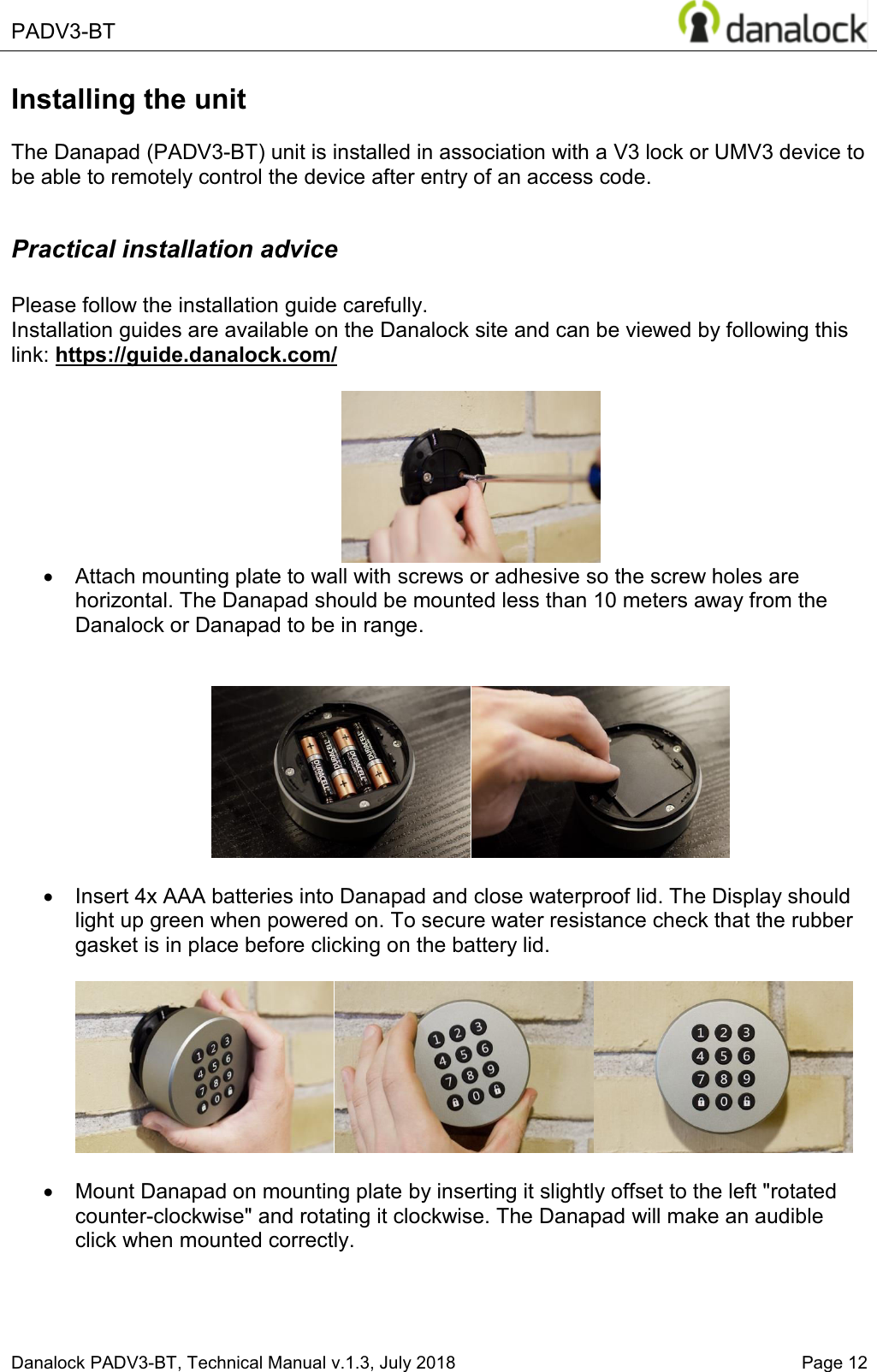  PADV3-BT    Danalock PADV3-BT, Technical Manual v.1.3, July 2018   Page 12 Installing the unit  The Danapad (PADV3-BT) unit is installed in association with a V3 lock or UMV3 device to be able to remotely control the device after entry of an access code.  Practical installation advice  Please follow the installation guide carefully.  Installation guides are available on the Danalock site and can be viewed by following this link: https://guide.danalock.com/   x  Attach mounting plate to wall with screws or adhesive so the screw holes are horizontal. The Danapad should be mounted less than 10 meters away from the Danalock or Danapad to be in range.     x  Insert 4x AAA batteries into Danapad and close waterproof lid. The Display should light up green when powered on. To secure water resistance check that the rubber gasket is in place before clicking on the battery lid.    x  Mount Danapad on mounting plate by inserting it slightly offset to the left "rotated counter-clockwise" and rotating it clockwise. The Danapad will make an audible click when mounted correctly.   