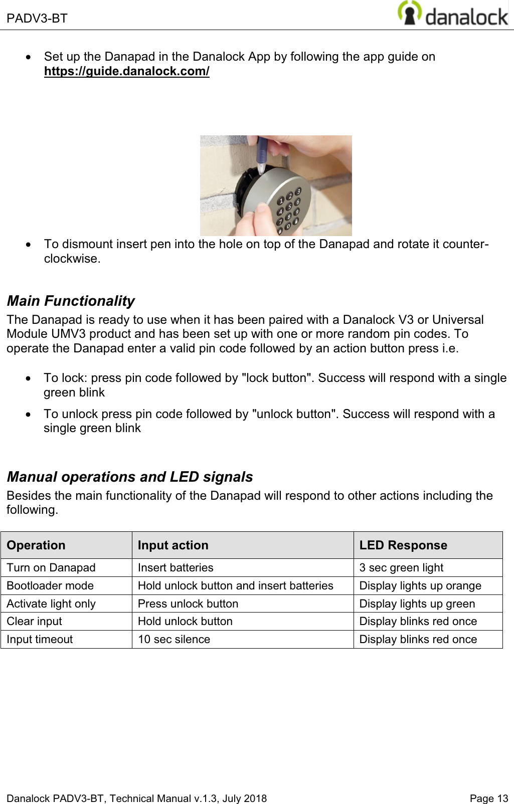  PADV3-BT    Danalock PADV3-BT, Technical Manual v.1.3, July 2018   Page 13 x  Set up the Danapad in the Danalock App by following the app guide on https://guide.danalock.com/      x  To dismount insert pen into the hole on top of the Danapad and rotate it counter-clockwise.   Main Functionality The Danapad is ready to use when it has been paired with a Danalock V3 or Universal Module UMV3 product and has been set up with one or more random pin codes. To operate the Danapad enter a valid pin code followed by an action button press i.e.  x  To lock: press pin code followed by "lock button". Success will respond with a single green blink x  To unlock press pin code followed by "unlock button". Success will respond with a single green blink  Manual operations and LED signals Besides the main functionality of the Danapad will respond to other actions including the following.   Operation Input action LED Response Turn on Danapad Insert batteries 3 sec green light Bootloader mode Hold unlock button and insert batteries Display lights up orange Activate light only Press unlock button Display lights up green Clear input Hold unlock button Display blinks red once Input timeout 10 sec silence  Display blinks red once       
