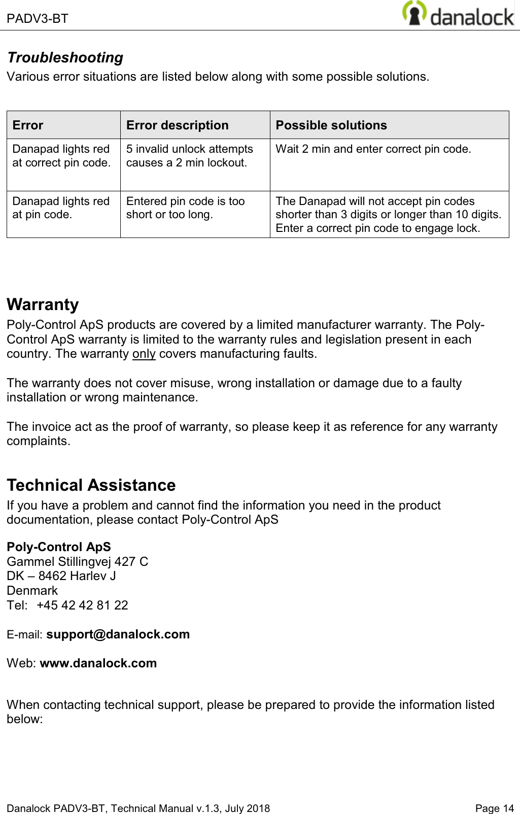  PADV3-BT    Danalock PADV3-BT, Technical Manual v.1.3, July 2018   Page 14 Troubleshooting Various error situations are listed below along with some possible solutions.  Error  Error description Possible solutions Danapad lights red at correct pin code. 5 invalid unlock attempts causes a 2 min lockout. Wait 2 min and enter correct pin code. Danapad lights red at pin code. Entered pin code is too short or too long. The Danapad will not accept pin codes shorter than 3 digits or longer than 10 digits. Enter a correct pin code to engage lock.    Warranty Poly-Control ApS products are covered by a limited manufacturer warranty. The Poly-Control ApS warranty is limited to the warranty rules and legislation present in each country. The warranty only covers manufacturing faults.   The warranty does not cover misuse, wrong installation or damage due to a faulty installation or wrong maintenance.  The invoice act as the proof of warranty, so please keep it as reference for any warranty complaints.  Technical Assistance If you have a problem and cannot find the information you need in the product documentation, please contact Poly-Control ApS  Poly-Control ApS    Gammel Stillingvej 427 C   DK &plusmn; 8462 Harlev J    Denmark Tel:  +45 42 42 81 22    E-mail: support@danalock.com        Web: www.danalock.com     When contacting technical support, please be prepared to provide the information listed below:  
