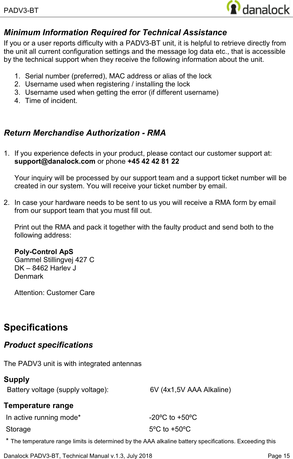  PADV3-BT    Danalock PADV3-BT, Technical Manual v.1.3, July 2018   Page 15 Minimum Information Required for Technical Assistance If you or a user reports difficulty with a PADV3-BT unit, it is helpful to retrieve directly from the unit all current configuration settings and the message log data etc., that is accessible by the technical support when they receive the following information about the unit.  1.  Serial number (preferred), MAC address or alias of the lock  2.  Username used when registering / installing the lock 3.  Username used when getting the error (if different username)  4.  Time of incident.   Return Merchandise Authorization - RMA  1.  If you experience defects in your product, please contact our customer support at: support@danalock.com or phone +45 42 42 81 22  Your inquiry will be processed by our support team and a support ticket number will be created in our system. You will receive your ticket number by email.  2.  In case your hardware needs to be sent to us you will receive a RMA form by email from our support team that you must fill out.  Print out the RMA and pack it together with the faulty product and send both to the following address:  Poly-Control ApS    Gammel Stillingvej 427 C   DK &plusmn; 8462 Harlev J    Denmark  Attention: Customer Care  Specifications Product specifications  The PADV3 unit is with integrated antennas Supply Battery voltage (supply voltage): 6V (4x1,5V AAA Alkaline) Temperature range In active running mode* -20&ordm;C to +50&ordm;C Storage 5&ordm;C to +50&ordm;C * The temperature range limits is determined by the AAA alkaline battery specifications. Exceeding this 