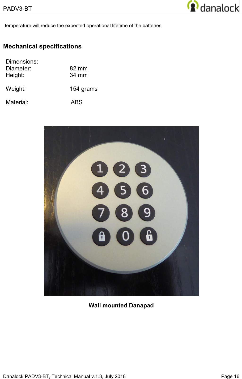  PADV3-BT    Danalock PADV3-BT, Technical Manual v.1.3, July 2018   Page 16 temperature will reduce the expected operational lifetime of the batteries.  Mechanical specifications  Dimensions:   Diameter:     82 mm  Height:    34 mm  Weight:    154 grams  Material:                          ABS                Wall mounted Danapad