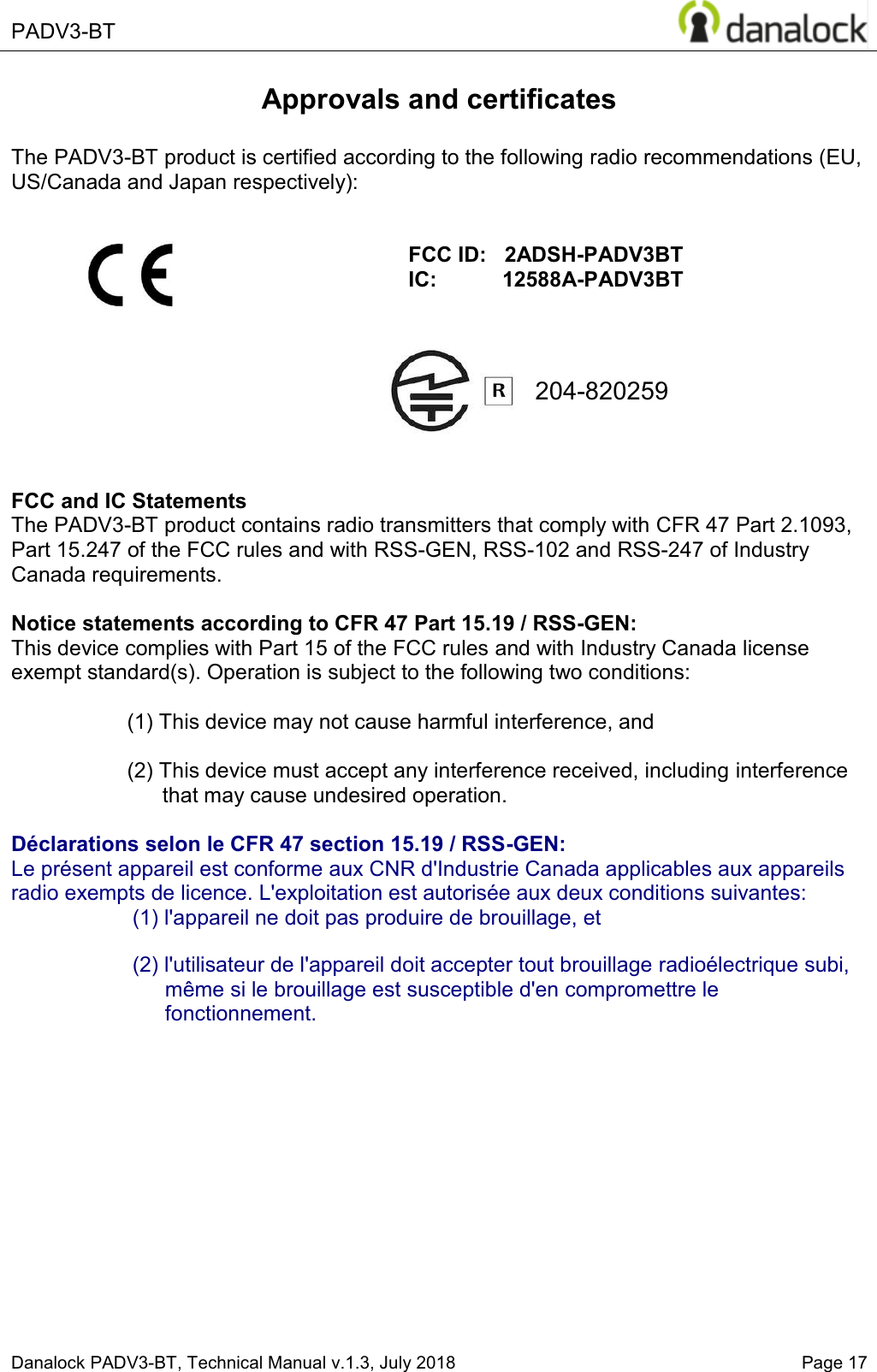  PADV3-BT    Danalock PADV3-BT, Technical Manual v.1.3, July 2018   Page 17  204-820259 Approvals and certificates  The PADV3-BT product is certified according to the following radio recommendations (EU, US/Canada and Japan respectively):                  FCC and IC Statements The PADV3-BT product contains radio transmitters that comply with CFR 47 Part 2.1093, Part 15.247 of the FCC rules and with RSS-GEN, RSS-102 and RSS-247 of Industry Canada requirements.  Notice statements according to CFR 47 Part 15.19 / RSS-GEN: This device complies with Part 15 of the FCC rules and with Industry Canada license exempt standard(s). Operation is subject to the following two conditions:  (1) This device may not cause harmful interference, and  (2) This device must accept any interference received, including interference that may cause undesired operation.  D&eacute;clarations selon le CFR 47 section 15.19 / RSS-GEN:  Le pr&eacute;sent appareil est conforme aux CNR d'Industrie Canada applicables aux appareils radio exempts de licence. L'exploitation est autoris&eacute;e aux deux conditions suivantes: (1) l'appareil ne doit pas produire de brouillage, et   (2) l'utilisateur de l'appareil doit accepter tout brouillage radio&eacute;lectrique subi, m&ecirc;me si le brouillage est susceptible d'en compromettre le fonctionnement.     FCC ID:   2ADSH-PADV3BT IC:           12588A-PADV3BT 