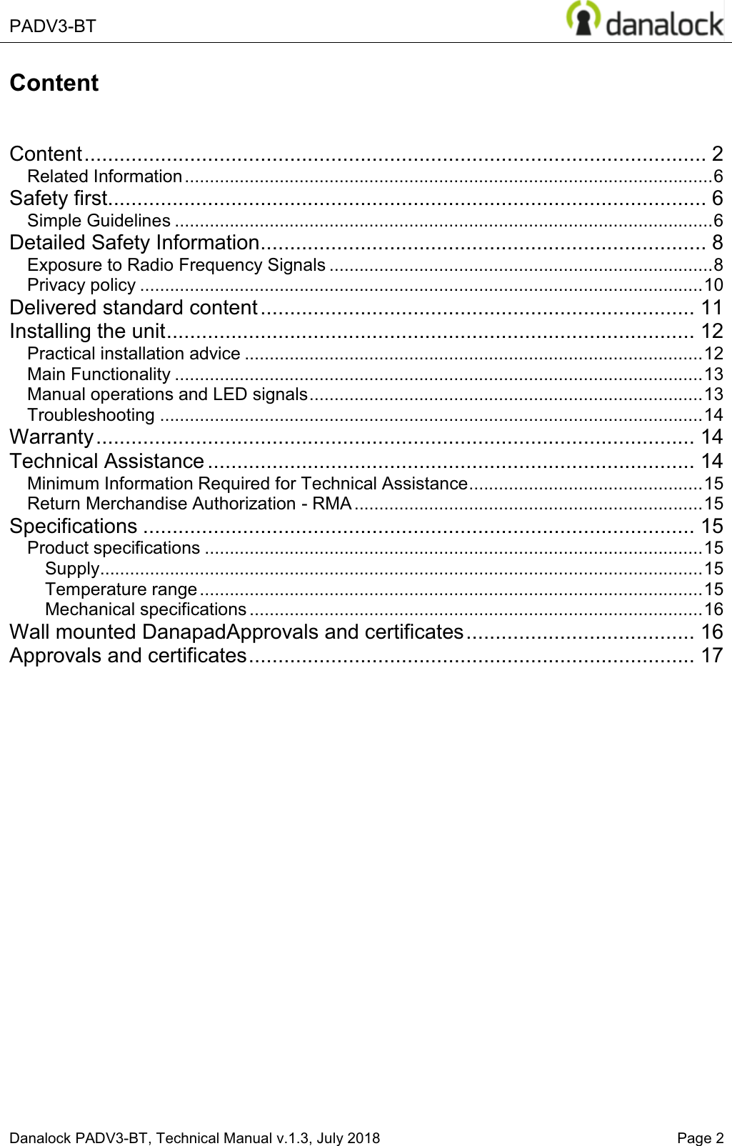  PADV3-BT    Danalock PADV3-BT, Technical Manual v.1.3, July 2018    Page 2 Content   Content .......................................................................................................... 2 Related Information .......................................................................................................... 6 Safety first...................................................................................................... 6 Simple Guidelines ............................................................................................................ 6 Detailed Safety Information ............................................................................ 8 Exposure to Radio Frequency Signals ............................................................................. 8 Privacy policy ................................................................................................................. 10 Delivered standard content .......................................................................... 11 Installing the unit .......................................................................................... 12 Practical installation advice ............................................................................................ 12 Main Functionality .......................................................................................................... 13 Manual operations and LED signals ............................................................................... 13 Troubleshooting ............................................................................................................. 14 Warranty ...................................................................................................... 14 Technical Assistance ................................................................................... 14 Minimum Information Required for Technical Assistance ............................................... 15 Return Merchandise Authorization - RMA ...................................................................... 15 Specifications .............................................................................................. 15 Product specifications .................................................................................................... 15 Supply ......................................................................................................................... 15 Temperature range ..................................................................................................... 15 Mechanical specifications ........................................................................................... 16 Wall mounted DanapadApprovals and certificates ....................................... 16 Approvals and certificates ............................................................................ 17     