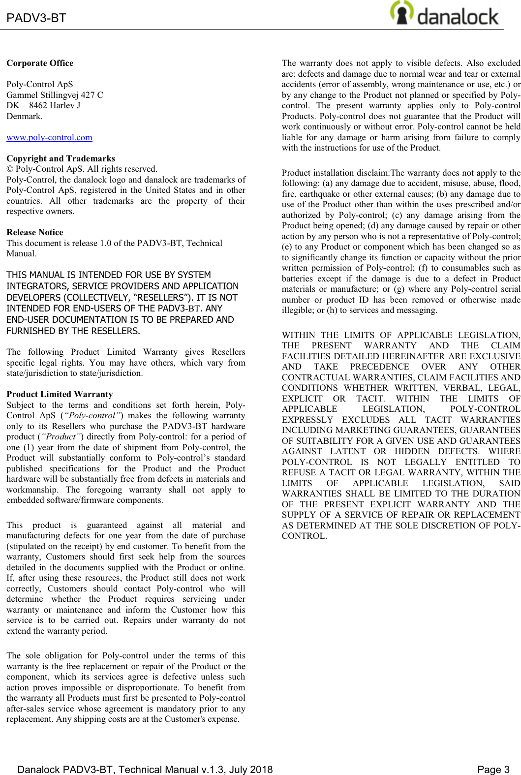  PADV3-BT       Danalock PADV3-BT, Technical Manual v.1.3, July 2018    Page 3        Corporate Office  Poly-Control ApS Gammel Stillingvej 427 C DK &plusmn; 8462 Harlev J Denmark.  www.poly-control.com  Copyright and Trademarks &copy; Poly-Control ApS. All rights reserved.  Poly-Control, the danalock logo and danalock are trademarks of Poly-Control  ApS,  registered  in  the  United States  and  in  other countries.  All  other  trademarks  are  the  property  of  their respective owners.   Release Notice This document is release 1.0 of the PADV3-BT, Technical Manual.  THIS MANUAL IS INTENDED FOR USE BY SYSTEM INTEGRATORS, SERVICE PROVIDERS AND APPLICATION '(9(/23(56&amp;2//(&amp;7,9(/<&sup3;5(6(//(56&acute;,7,6127INTENDED FOR END-USERS OF THE PADV3-BT. ANY END-USER DOCUMENTATION IS TO BE PREPARED AND FURNISHED BY THE RESELLERS.  The  following  Product  Limited  Warranty  gives  Resellers specific  legal  rights.  You  may  have  others,  which  vary  from state/jurisdiction to state/jurisdiction.  Product Limited Warranty Subject  to  the  terms  and  conditions  set  forth  herein,  Poly-Control  ApS  (&sup3;Poly-control&acute;)  makes  the  following  warranty only  to  its  Resellers  who  purchase  the  PADV3-BT  hardware product (&sup3;3URGXFW&acute;) directly from Poly-control: for a period of one  (1)  year  from  the  date  of  shipment  from  Poly-control,  the Product  will  substantially  conform  to  Poly-control&para;V VWDQGDUGpublished  specifications  for  the  Product  and  the  Product hardware will be substantially free from defects in materials and workmanship.  The  foregoing  warranty  shall  not  apply  to embedded software/firmware components. This  product  is  guaranteed  against  all  material  and manufacturing  defects  for  one  year  from  the  date  of  purchase (stipulated on the receipt) by end customer. To benefit from the warranty,  Customers  should  first  seek  help  from  the  sources detailed  in  the  documents  supplied  with  the  Product  or  online. If,  after  using  these  resources,  the  Product  still  does  not  work correctly,  Customers  should  contact  Poly-control  who  will determine  whether  the  Product  requires  servicing  under warranty  or  maintenance  and  inform  the  Customer  how  this service  is  to  be  carried  out.  Repairs  under  warranty  do  not extend the warranty period. The  sole  obligation  for  Poly-control  under  the  terms  of  this warranty is the free replacement or repair of the Product or the component,  which  its  services  agree  is  defective  unless  such action  proves  impossible  or  disproportionate.  To  benefit  from the warranty all Products must first be presented to Poly-control after-sales  service  whose  agreement  is  mandatory  prior  to  any replacement. Any shipping costs are at the Customer's expense. The  warranty  does  not  apply  to  visible  defects.  Also  excluded are: defects and damage due to normal wear and tear or external accidents (error of assembly, wrong maintenance or use, etc.) or by any change to the Product not planned or specified by Poly-control.  The  present  warranty  applies  only  to  Poly-control Products. Poly-control does  not guarantee that the Product will work continuously or without error. Poly-control cannot be held liable  for  any  damage  or  harm  arising  from  failure  to  comply with the instructions for use of the Product. Product installation disclaim:The warranty does not apply to the following: (a) any damage due to accident, misuse, abuse, flood, fire, earthquake or other external causes; (b) any damage due to use of the  Product other than  within the uses prescribed  and/or authorized  by  Poly-control;  (c)  any  damage  arising  from  the Product being opened; (d) any damage caused by repair or other action by any person who is not a representative of Poly-control; (e) to any Product or component which has been changed so as to significantly change its function or capacity without the prior written  permission  of  Poly-control;  (f)  to  consumables  such  as batteries  except  if  the  damage  is  due  to  a  defect  in  Product materials  or  manufacture;  or  (g)  where  any  Poly-control  serial number  or  product  ID  has  been  removed  or  otherwise  made illegible; or (h) to services and messaging. WITHIN  THE  LIMITS  OF  APPLICABLE  LEGISLATION, THE  PRESENT  WARRANTY  AND  THE  CLAIM FACILITIES DETAILED HEREINAFTER ARE EXCLUSIVE AND  TAKE  PRECEDENCE  OVER  ANY  OTHER CONTRACTUAL WARRANTIES, CLAIM FACILITIES AND CONDITIONS  WHETHER  WRITTEN,  VERBAL,  LEGAL, EXPLICIT  OR  TACIT.  WITHIN  THE  LIMITS  OF APPLICABLE  LEGISLATION,  POLY-CONTROL EXPRESSLY  EXCLUDES  ALL  TACIT  WARRANTIES INCLUDING MARKETING GUARANTEES, GUARANTEES OF SUITABILITY FOR A GIVEN USE AND GUARANTEES AGAINST  LATENT  OR  HIDDEN  DEFECTS.  WHERE POLY-CONTROL  IS  NOT  LEGALLY  ENTITLED  TO REFUSE A TACIT OR LEGAL WARRANTY, WITHIN THE LIMITS  OF  APPLICABLE  LEGISLATION,  SAID WARRANTIES  SHALL  BE  LIMITED  TO  THE  DURATION OF  THE  PRESENT  EXPLICIT  WARRANTY  AND  THE SUPPLY  OF  A  SERVICE  OF  REPAIR  OR  REPLACEMENT AS DETERMINED AT THE SOLE DISCRETION OF POLY-CONTROL. 