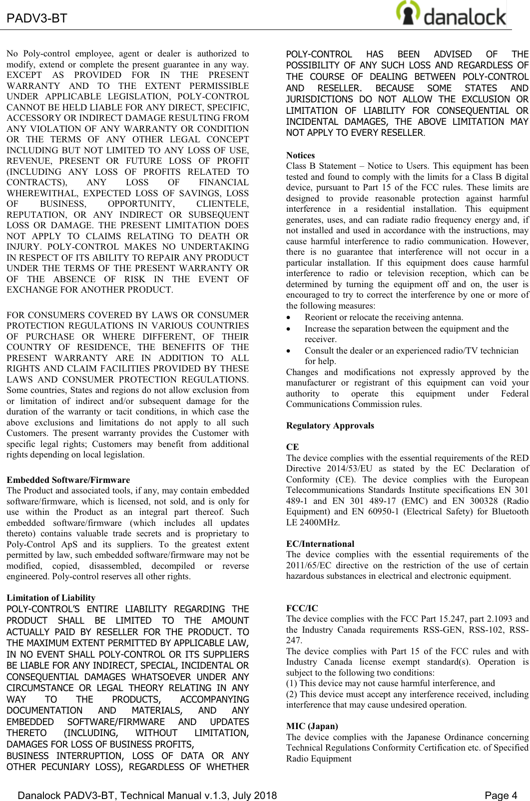  PADV3-BT    Danalock PADV3-BT, Technical Manual v.1.3, July 2018    Page 4 No  Poly-control  employee,  agent  or  dealer  is  authorized  to modify,  extend  or  complete  the  present  guarantee  in  any  way. EXCEPT  AS  PROVIDED  FOR  IN  THE  PRESENT WARRANTY  AND  TO  THE  EXTENT  PERMISSIBLE UNDER  APPLICABLE  LEGISLATION,  POLY-CONTROL CANNOT BE HELD LIABLE FOR ANY DIRECT, SPECIFIC, ACCESSORY OR INDIRECT DAMAGE RESULTING FROM ANY VIOLATION OF  ANY WARRANTY OR CONDITION OR  THE  TERMS  OF  ANY  OTHER  LEGAL  CONCEPT INCLUDING BUT  NOT  LIMITED  TO ANY LOSS OF  USE, REVENUE,  PRESENT  OR  FUTURE  LOSS  OF  PROFIT (INCLUDING  ANY  LOSS  OF  PROFITS  RELATED  TO CONTRACTS),  ANY  LOSS  OF  FINANCIAL WHEREWITHAL,  EXPECTED  LOSS  OF  SAVINGS,  LOSS OF  BUSINESS,  OPPORTUNITY,  CLIENTELE, REPUTATION,  OR  ANY  INDIRECT  OR  SUBSEQUENT LOSS  OR  DAMAGE.  THE  PRESENT  LIMITATION  DOES NOT  APPLY  TO  CLAIMS  RELATING  TO  DEATH  OR INJURY.  POLY-CONTROL  MAKES  NO  UNDERTAKING IN RESPECT OF ITS ABILITY TO REPAIR ANY PRODUCT UNDER  THE  TERMS  OF  THE PRESENT WARRANTY OR OF  THE  ABSENCE  OF  RISK  IN  THE  EVENT  OF EXCHANGE FOR ANOTHER PRODUCT. FOR CONSUMERS COVERED BY LAWS OR CONSUMER PROTECTION  REGULATIONS  IN  VARIOUS  COUNTRIES OF  PURCHASE  OR  WHERE  DIFFERENT,  OF  THEIR COUNTRY  OF  RESIDENCE,  THE  BENEFITS  OF  THE PRESENT  WARRANTY  ARE  IN  ADDITION  TO  ALL RIGHTS AND  CLAIM  FACILITIES PROVIDED BY THESE LAWS  AND  CONSUMER  PROTECTION  REGULATIONS. Some countries, States and regions do not allow exclusion from or  limitation  of  indirect  and/or  subsequent  damage  for  the duration  of  the  warranty  or  tacit  conditions,  in  which  case  the above  exclusions  and  limitations  do  not  apply  to  all  such Customers.  The  present  warranty  provides  the  Customer  with specific  legal  rights;  Customers  may  benefit  from  additional rights depending on local legislation. Embedded Software/Firmware The Product and associated tools, if any, may contain embedded software/firmware,  which  is  licensed,  not  sold,  and  is  only  for use  within  the  Product  as  an  integral  part  thereof.  Such embedded  software/firmware  (which  includes  all  updates thereto)  contains  valuable  trade  secrets  and  is  proprietary  to Poly-Control  ApS  and  its  suppliers.  To  the  greatest  extent permitted by law, such embedded software/firmware may not be modified,  copied,  disassembled,  decompiled  or  reverse engineered. Poly-control reserves all other rights.  Limitation of Liability POLY-CONTROL&para;6 (17,5( /,$%,/,7< 5(*$5',1* 7+(PRODUCT  SHALL  BE  LIMITED  TO  THE  AMOUNT ACTUALLY  PAID  BY  RESELLER  FOR  THE  PRODUCT.  TO THE MAXIMUM EXTENT PERMITTED BY APPLICABLE LAW, IN NO EVENT  SHALL  POLY-CONTROL OR ITS SUPPLIERS BE LIABLE FOR ANY INDIRECT, SPECIAL, INCIDENTAL OR CONSEQUENTIAL  DAMAGES  WHATSOEVER  UNDER  ANY CIRCUMSTANCE  OR  LEGAL  THEORY  RELATING  IN  ANY WAY  TO  THE  PRODUCTS,  ACCOMPANYING DOCUMENTATION  AND  MATERIALS,  AND  ANY EMBEDDED  SOFTWARE/FIRMWARE  AND  UPDATES THERETO  (INCLUDING,  WITHOUT  LIMITATION, DAMAGES FOR LOSS OF BUSINESS PROFITS, BUSINESS  INTERRUPTION,  LOSS  OF  DATA  OR  ANY OTHER  PECUNIARY  LOSS),  REGARDLESS  OF  WHETHER POLY-CONTROL  HAS  BEEN  ADVISED  OF  THE POSSIBILITY  OF  ANY  SUCH  LOSS  AND  REGARDLESS  OF THE  COURSE  OF  DEALING  BETWEEN  POLY-CONTROL AND  RESELLER.  BECAUSE  SOME  STATES  AND JURISDICTIONS  DO  NOT  ALLOW  THE  EXCLUSION  OR LIMITATION  OF  LIABILITY  FOR  CONSEQUENTIAL  OR INCIDENTAL  DAMAGES,  THE  ABOVE  LIMITATION  MAY NOT APPLY TO EVERY RESELLER.  Notices Class B Statement &plusmn; Notice to Users. This equipment has been tested and found to comply with the limits for a Class B digital device,  pursuant  to  Part  15  of  the  FCC  rules.  These  limits  are designed  to  provide  reasonable  protection  against  harmful interference  in  a  residential  installation.  This  equipment generates, uses,  and  can  radiate  radio  frequency energy  and,  if not installed and used  in  accordance with the  instructions,  may cause  harmful  interference  to  radio  communication.  However, there  is  no  guarantee  that  interference  will  not  occur  in  a particular  installation.  If  this  equipment  does  cause  harmful interference  to  radio  or  television  reception,  which  can  be determined  by  turning  the  equipment  off  and  on,  the  user  is encouraged to try to correct the  interference by one or  more of the following measures: x Reorient or relocate the receiving antenna. x Increase the separation between the equipment and the receiver. x Consult the dealer or an experienced radio/TV technician for help. Changes  and  modifications  not  expressly  approved  by  the manufacturer  or  registrant  of  this  equipment  can  void  your authority  to  operate  this  equipment  under  Federal Communications Commission rules.  Regulatory Approvals  CE The device complies with the essential requirements of the RED Directive  2014/53/EU  as  stated  by  the  EC  Declaration  of Conformity  (CE).  The  device  complies  with  the  European Telecommunications  Standards  Institute  specifications  EN  301 489-1  and  EN  301  489-17  (EMC)  and  EN  300328  (Radio Equipment)  and  EN  60950-1  (Electrical  Safety)  for  Bluetooth LE 2400MHz.  EC/International The  device  complies  with  the  essential  requirements  of  the 2011/65/EC  directive  on  the  restriction  of  the  use  of  certain hazardous substances in electrical and electronic equipment.   FCC/IC  The device complies with the FCC Part 15.247, part 2.1093 and the  Industry  Canada  requirements  RSS-GEN,  RSS-102,  RSS-247. The  device  complies  with  Part  15  of  the  FCC  rules  and  with Industry  Canada  license  exempt  standard(s).  Operation  is subject to the following two conditions:  (1) This device may not cause harmful interference, and  (2) This device must accept any interference received, including interference that may cause undesired operation.  MIC (Japan) The  device  complies  with  the  Japanese  Ordinance  concerning Technical Regulations Conformity Certification etc. of Specified Radio Equipment 