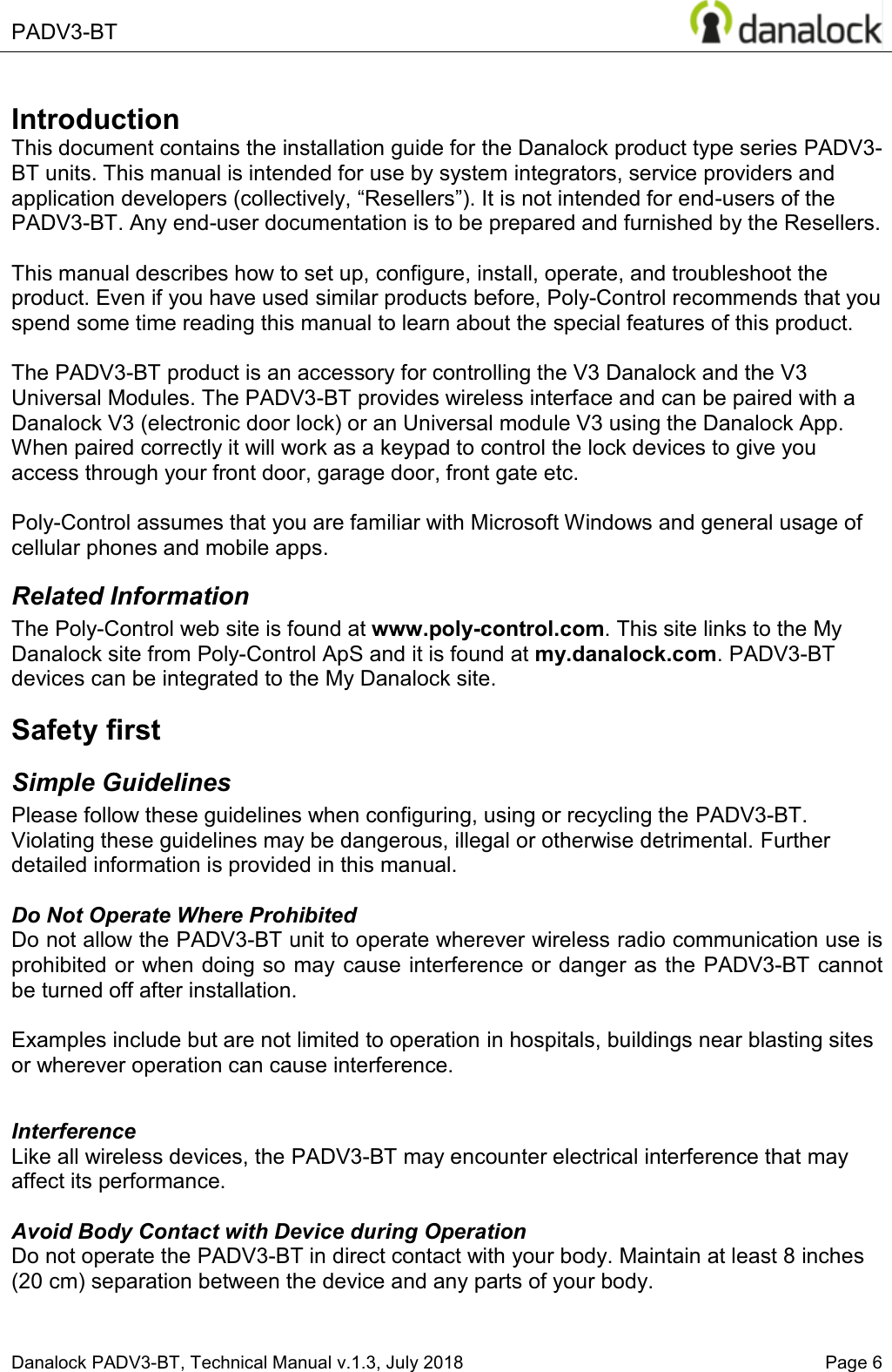  PADV3-BT       Danalock PADV3-BT, Technical Manual v.1.3, July 2018    Page 6        Introduction This document contains the installation guide for the Danalock product type series PADV3-BT units. This manual is intended for use by system integrators, service providers and application developers (collectively, &sup3;5HVHOOHUV&acute;,WLVQRWLQWHQGHGIRUHQG-users of the PADV3-BT. Any end-user documentation is to be prepared and furnished by the Resellers.  This manual describes how to set up, configure, install, operate, and troubleshoot the product. Even if you have used similar products before, Poly-Control recommends that you spend some time reading this manual to learn about the special features of this product.  The PADV3-BT product is an accessory for controlling the V3 Danalock and the V3 Universal Modules. The PADV3-BT provides wireless interface and can be paired with a Danalock V3 (electronic door lock) or an Universal module V3 using the Danalock App. When paired correctly it will work as a keypad to control the lock devices to give you access through your front door, garage door, front gate etc.   Poly-Control assumes that you are familiar with Microsoft Windows and general usage of cellular phones and mobile apps. Related Information The Poly-Control web site is found at www.poly-control.com. This site links to the My Danalock site from Poly-Control ApS and it is found at my.danalock.com. PADV3-BT devices can be integrated to the My Danalock site. Safety first Simple Guidelines Please follow these guidelines when configuring, using or recycling the PADV3-BT. Violating these guidelines may be dangerous, illegal or otherwise detrimental. Further detailed information is provided in this manual.  Do Not Operate Where Prohibited Do not allow the PADV3-BT unit to operate wherever wireless radio communication use is prohibited or when doing so may cause interference or danger as the PADV3-BT cannot be turned off after installation.   Examples include but are not limited to operation in hospitals, buildings near blasting sites or wherever operation can cause interference.   Interference Like all wireless devices, the PADV3-BT may encounter electrical interference that may affect its performance.  Avoid Body Contact with Device during Operation Do not operate the PADV3-BT in direct contact with your body. Maintain at least 8 inches (20 cm) separation between the device and any parts of your body.  
