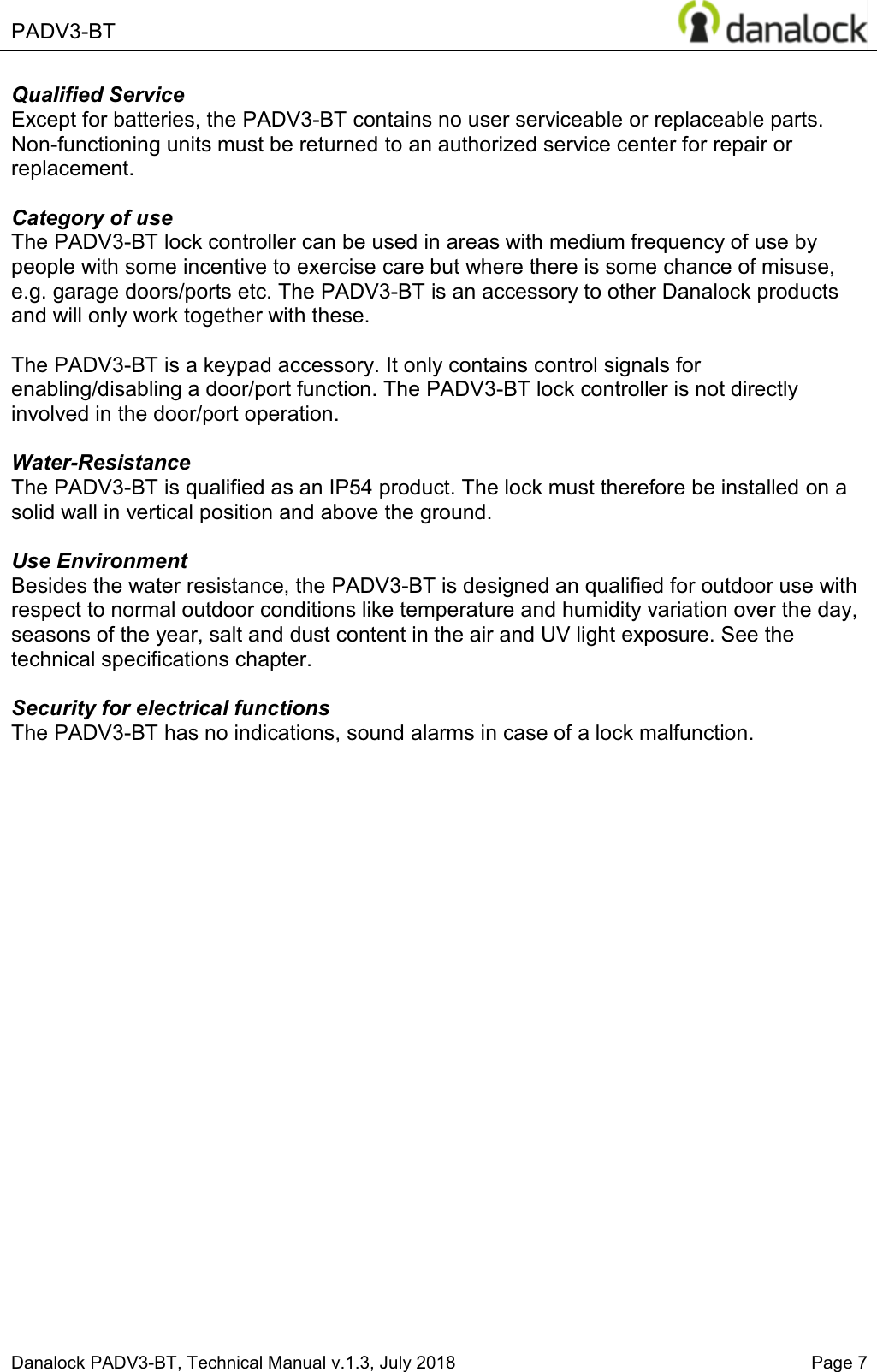  PADV3-BT    Danalock PADV3-BT, Technical Manual v.1.3, July 2018    Page 7 Qualified Service Except for batteries, the PADV3-BT contains no user serviceable or replaceable parts. Non-functioning units must be returned to an authorized service center for repair or replacement.  Category of use The PADV3-BT lock controller can be used in areas with medium frequency of use by people with some incentive to exercise care but where there is some chance of misuse, e.g. garage doors/ports etc. The PADV3-BT is an accessory to other Danalock products and will only work together with these.  The PADV3-BT is a keypad accessory. It only contains control signals for enabling/disabling a door/port function. The PADV3-BT lock controller is not directly involved in the door/port operation.  Water-Resistance The PADV3-BT is qualified as an IP54 product. The lock must therefore be installed on a solid wall in vertical position and above the ground.   Use Environment  Besides the water resistance, the PADV3-BT is designed an qualified for outdoor use with respect to normal outdoor conditions like temperature and humidity variation over the day, seasons of the year, salt and dust content in the air and UV light exposure. See the technical specifications chapter.  Security for electrical functions The PADV3-BT has no indications, sound alarms in case of a lock malfunction.       