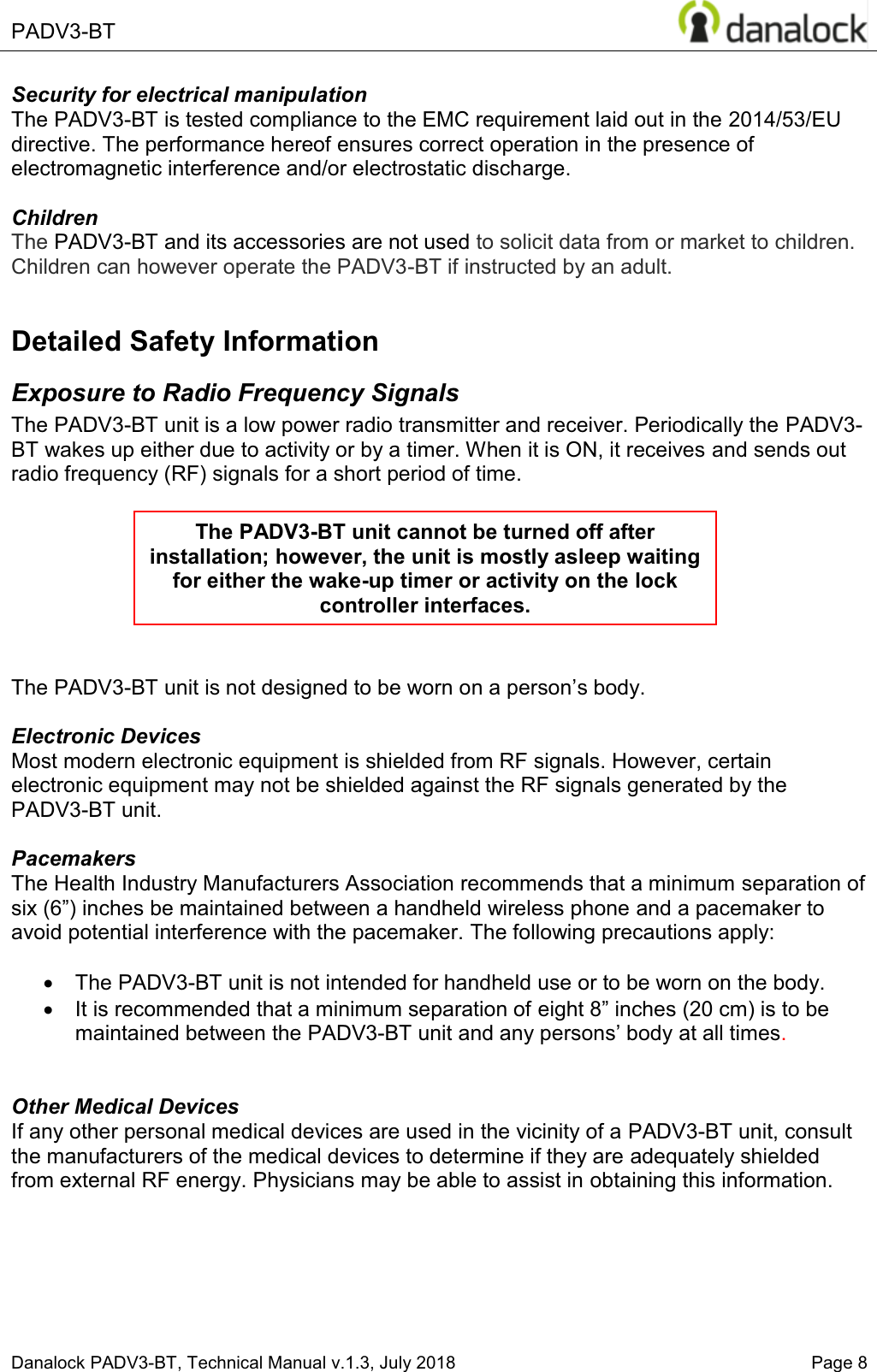  PADV3-BT    Danalock PADV3-BT, Technical Manual v.1.3, July 2018    Page 8 Security for electrical manipulation  The PADV3-BT is tested compliance to the EMC requirement laid out in the 2014/53/EU directive. The performance hereof ensures correct operation in the presence of electromagnetic interference and/or electrostatic discharge.    Children The PADV3-BT and its accessories are not used to solicit data from or market to children. Children can however operate the PADV3-BT if instructed by an adult.  Detailed Safety Information Exposure to Radio Frequency Signals The PADV3-BT unit is a low power radio transmitter and receiver. Periodically the PADV3-BT wakes up either due to activity or by a timer. When it is ON, it receives and sends out radio frequency (RF) signals for a short period of time.        The PADV3-BT unit LVQRWGHVLJQHGWREHZRUQRQDSHUVRQ&para;s body.   Electronic Devices Most modern electronic equipment is shielded from RF signals. However, certain electronic equipment may not be shielded against the RF signals generated by the PADV3-BT unit.  Pacemakers The Health Industry Manufacturers Association recommends that a minimum separation of six (6&acute;LQFKHVEHPDLQWDLQHGEHWZHHQDKDQGKHOGZLUHOHVVSKRQH and a pacemaker to avoid potential interference with the pacemaker. The following precautions apply:  x  The PADV3-BT unit is not intended for handheld use or to be worn on the body.  x  It is recommended that a minimum separation of eight &acute;LQFKHVFPLVWREHmaintained between the PADV3-BT XQLWDQGDQ\SHUVRQV&para;ERG\at all times.    Other Medical Devices If any other personal medical devices are used in the vicinity of a PADV3-BT unit, consult the manufacturers of the medical devices to determine if they are adequately shielded from external RF energy. Physicians may be able to assist in obtaining this information.     The PADV3-BT unit cannot be turned off after installation; however, the unit is mostly asleep waiting for either the wake-up timer or activity on the lock controller interfaces. 