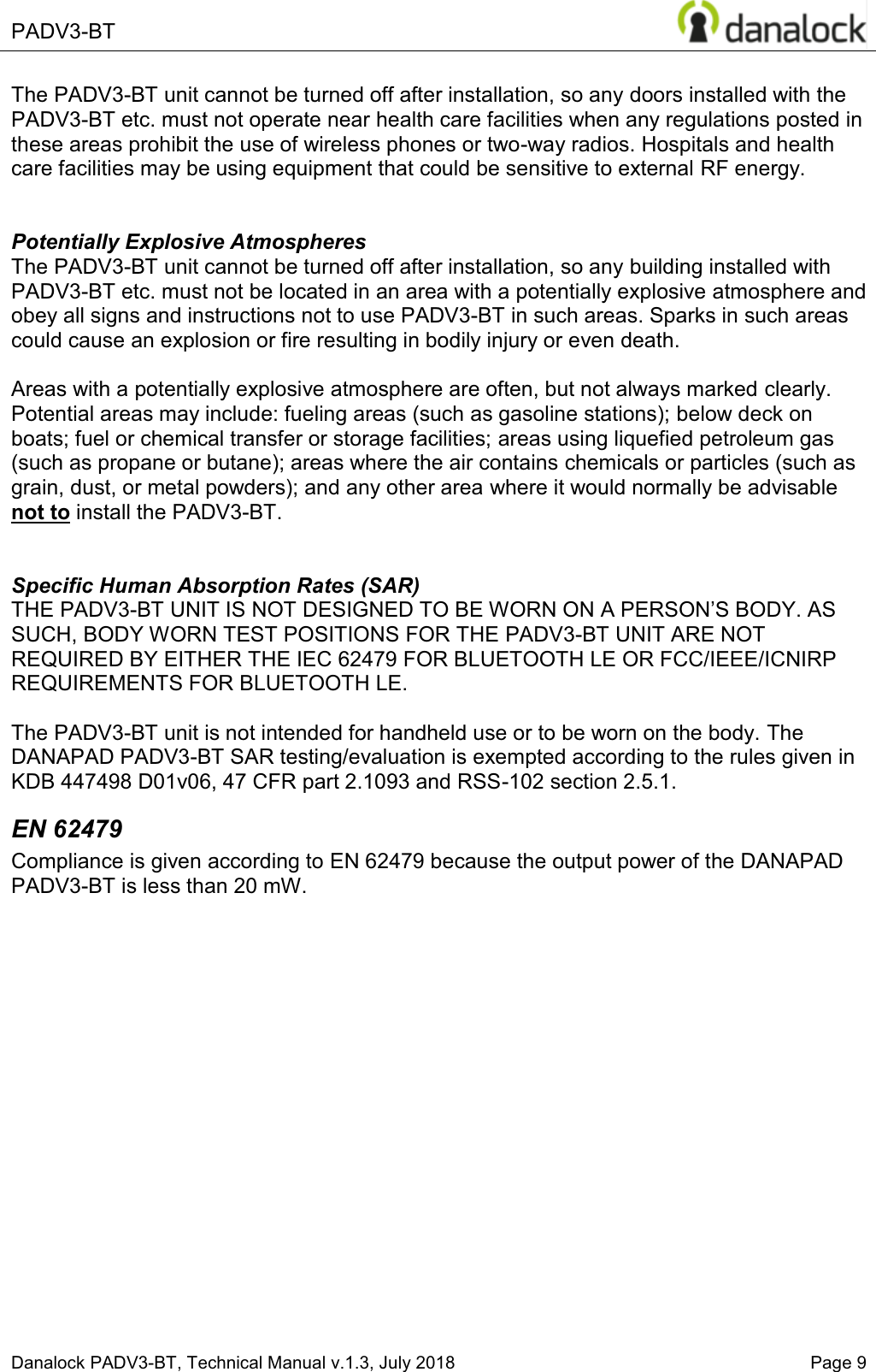  PADV3-BT    Danalock PADV3-BT, Technical Manual v.1.3, July 2018    Page 9 The PADV3-BT unit cannot be turned off after installation, so any doors installed with the PADV3-BT etc. must not operate near health care facilities when any regulations posted in these areas prohibit the use of wireless phones or two-way radios. Hospitals and health care facilities may be using equipment that could be sensitive to external RF energy.   Potentially Explosive Atmospheres The PADV3-BT unit cannot be turned off after installation, so any building installed with PADV3-BT etc. must not be located in an area with a potentially explosive atmosphere and obey all signs and instructions not to use PADV3-BT in such areas. Sparks in such areas could cause an explosion or fire resulting in bodily injury or even death.  Areas with a potentially explosive atmosphere are often, but not always marked clearly. Potential areas may include: fueling areas (such as gasoline stations); below deck on boats; fuel or chemical transfer or storage facilities; areas using liquefied petroleum gas (such as propane or butane); areas where the air contains chemicals or particles (such as grain, dust, or metal powders); and any other area where it would normally be advisable not to install the PADV3-BT.   Specific Human Absorption Rates (SAR) THE PADV3-BT UNIT ,6127'(6,*1('72%(:25121$3(5621&para;6%2'<$6SUCH, BODY WORN TEST POSITIONS FOR THE PADV3-BT UNIT ARE NOT REQUIRED BY EITHER THE IEC 62479 FOR BLUETOOTH LE OR FCC/IEEE/ICNIRP REQUIREMENTS FOR BLUETOOTH LE.  The PADV3-BT unit is not intended for handheld use or to be worn on the body. The DANAPAD PADV3-BT SAR testing/evaluation is exempted according to the rules given in KDB 447498 D01v06, 47 CFR part 2.1093 and RSS-102 section 2.5.1. EN 62479 Compliance is given according to EN 62479 because the output power of the DANAPAD PADV3-BT is less than 20 mW.       