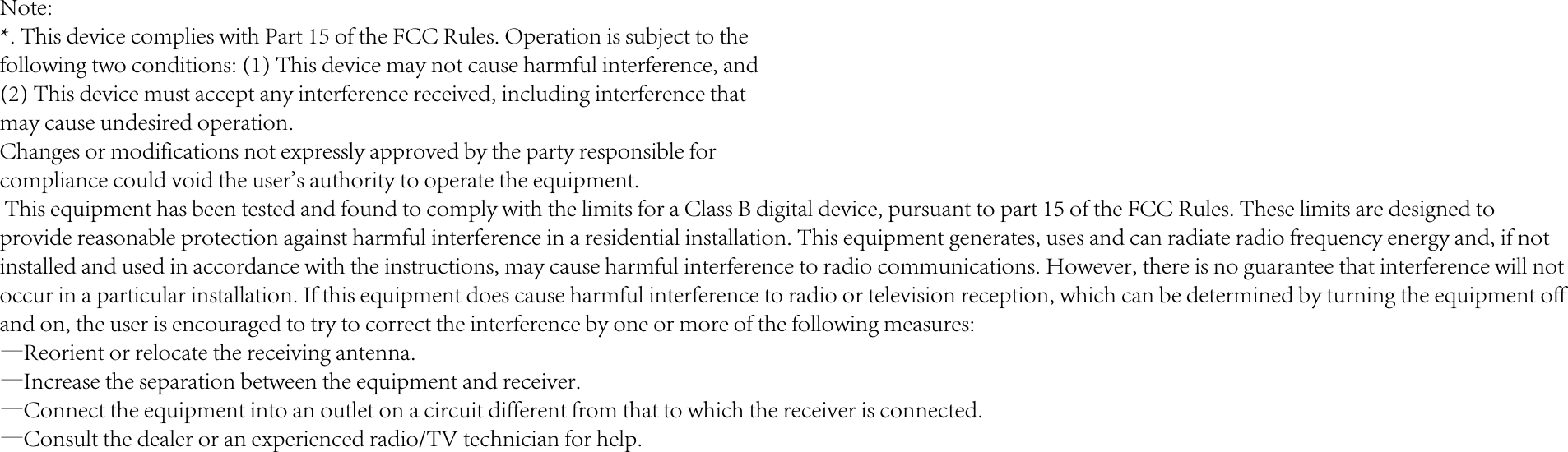 Note:*. This device complies with Part 15 of the FCC Rules. Operation is subject to thefollowing two conditions: (1) This device may not cause harmful interference, and(2) This device must accept any interference received, including interference thatmay cause undesired operation.Changes or modifications not expressly approved by the party responsible forcompliance could void the user's authority to operate the equipment. This equipment has been tested and found to comply with the limits for a Class B digital device, pursuant to part 15 of the FCC Rules. These limits are designed toprovide reasonable protection against harmful interference in a residential installation. This equipment generates, uses and can radiate radio frequency energy and, if notinstalled and used in accordance with the instructions, may cause harmful interference to radio communications. However, there is no guarantee that interference will notoccur in a particular installation. If this equipment does cause harmful interference to radio or television reception, which can be determined by turning the equipment offand on, the user is encouraged to try to correct the interference by one or more of the following measures:&mdash;Reorient or relocate the receiving antenna.&mdash;Increase the separation between the equipment and receiver.&mdash;Connect the equipment into an outlet on a circuit different from that to which the receiver is connected.&mdash;Consult the dealer or an experienced radio/TV technician for help.