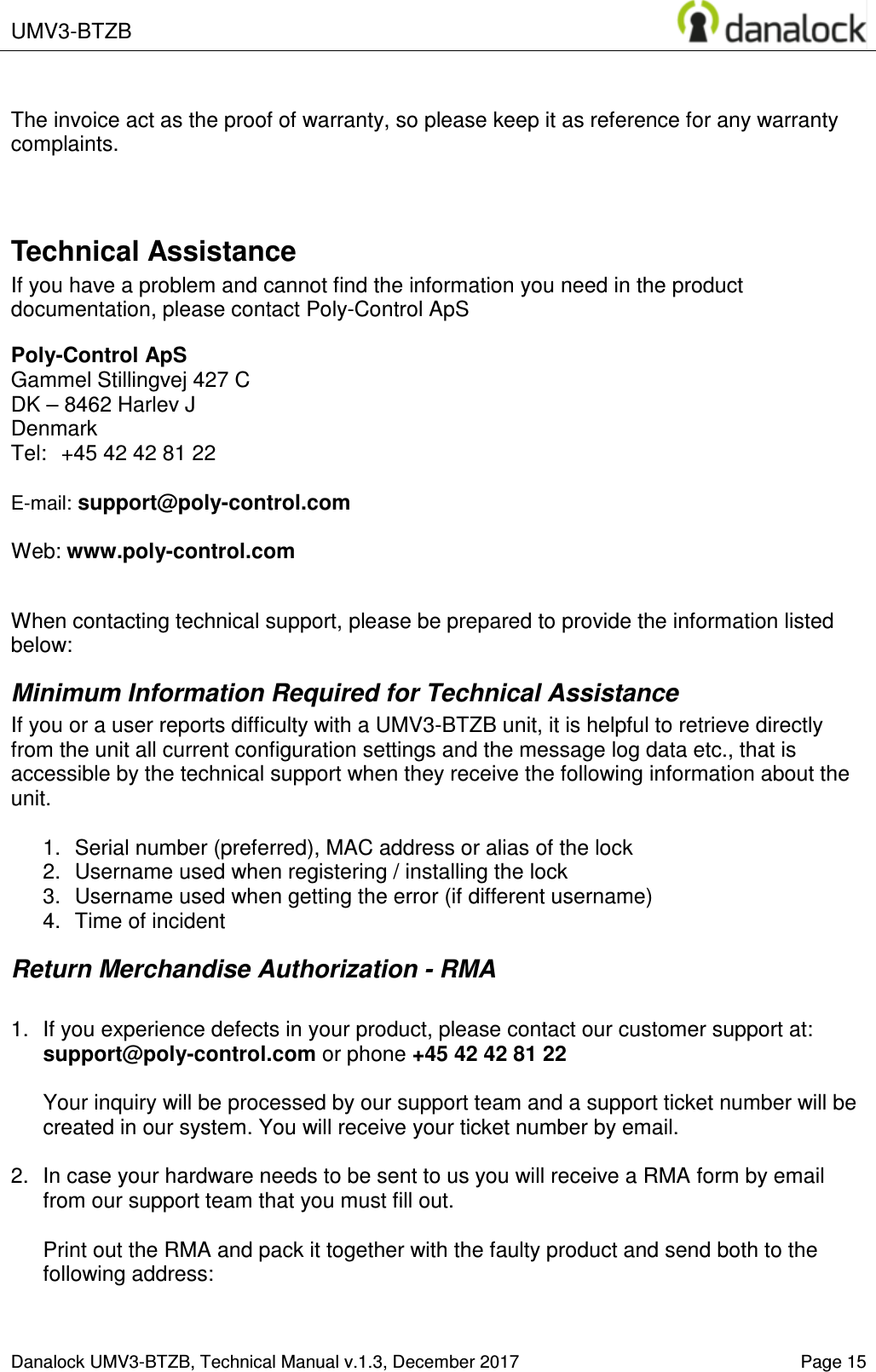  UMV3-BTZB    Danalock UMV3-BTZB, Technical Manual v.1.3, December 2017   Page 15  The invoice act as the proof of warranty, so please keep it as reference for any warranty complaints.   Technical Assistance If you have a problem and cannot find the information you need in the product documentation, please contact Poly-Control ApS  Poly-Control ApS    Gammel Stillingvej 427 C   DK &ndash; 8462 Harlev J    Denmark Tel:  +45 42 42 81 22    E-mail: support@poly-control.com        Web: www.poly-control.com     When contacting technical support, please be prepared to provide the information listed below:  Minimum Information Required for Technical Assistance If you or a user reports difficulty with a UMV3-BTZB unit, it is helpful to retrieve directly from the unit all current configuration settings and the message log data etc., that is accessible by the technical support when they receive the following information about the unit.  1.  Serial number (preferred), MAC address or alias of the lock  2.  Username used when registering / installing the lock 3.  Username used when getting the error (if different username)  4.  Time of incident Return Merchandise Authorization - RMA  1.  If you experience defects in your product, please contact our customer support at: support@poly-control.com or phone +45 42 42 81 22  Your inquiry will be processed by our support team and a support ticket number will be created in our system. You will receive your ticket number by email.  2.  In case your hardware needs to be sent to us you will receive a RMA form by email from our support team that you must fill out.  Print out the RMA and pack it together with the faulty product and send both to the following address:  