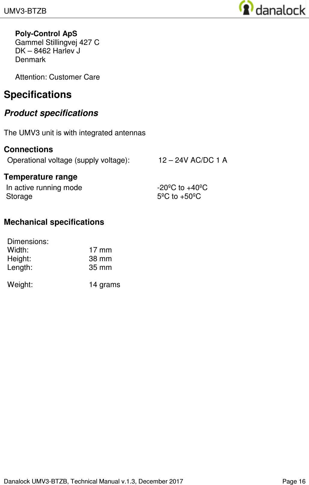  UMV3-BTZB    Danalock UMV3-BTZB, Technical Manual v.1.3, December 2017   Page 16 Poly-Control ApS    Gammel Stillingvej 427 C   DK &ndash; 8462 Harlev J    Denmark  Attention: Customer Care Specifications Product specifications  The UMV3 unit is with integrated antennas Connections Operational voltage (supply voltage):  12 &ndash; 24V AC/DC 1 A Temperature range In active running mode  -20&ordm;C to +40&ordm;C Storage  5&ordm;C to +50&ordm;C  Mechanical specifications  Dimensions:   Width:     17 mm  Height:    38 mm Length:     35 mm  Weight:    14 grams   