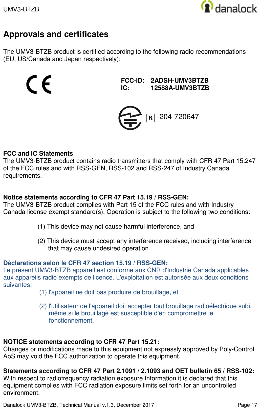  UMV3-BTZB    Danalock UMV3-BTZB, Technical Manual v.1.3, December 2017   Page 17 204-720647 Approvals and certificates  The UMV3-BTZB product is certified according to the following radio recommendations (EU, US/Canada and Japan respectively):                    FCC and IC Statements The UMV3-BTZB product contains radio transmitters that comply with CFR 47 Part 15.247 of the FCC rules and with RSS-GEN, RSS-102 and RSS-247 of Industry Canada requirements.   Notice statements according to CFR 47 Part 15.19 / RSS-GEN: The UMV3-BTZB product complies with Part 15 of the FCC rules and with Industry Canada license exempt standard(s). Operation is subject to the following two conditions:  (1) This device may not cause harmful interference, and  (2) This device must accept any interference received, including interference that may cause undesired operation.  D&eacute;clarations selon le CFR 47 section 15.19 / RSS-GEN:  Le pr&eacute;sent UMV3-BTZB appareil est conforme aux CNR d'Industrie Canada applicables aux appareils radio exempts de licence. L'exploitation est autoris&eacute;e aux deux conditions suivantes: (1) l'appareil ne doit pas produire de brouillage, et   (2) l'utilisateur de l'appareil doit accepter tout brouillage radio&eacute;lectrique subi, m&ecirc;me si le brouillage est susceptible d'en compromettre le fonctionnement.   NOTICE statements according to CFR 47 Part 15.21: Changes or modifications made to this equipment not expressly approved by Poly-Control ApS may void the FCC authorization to operate this equipment.  Statements according to CFR 47 Part 2.1091 / 2.1093 and OET bulletin 65 / RSS-102: With respect to radiofrequency radiation exposure Information it is declared that this equipment complies with FCC radiation exposure limits set forth for an uncontrolled environment.   FCC-ID:    2ADSH-UMV3BTZB IC:        12588A-UMV3BTZB 