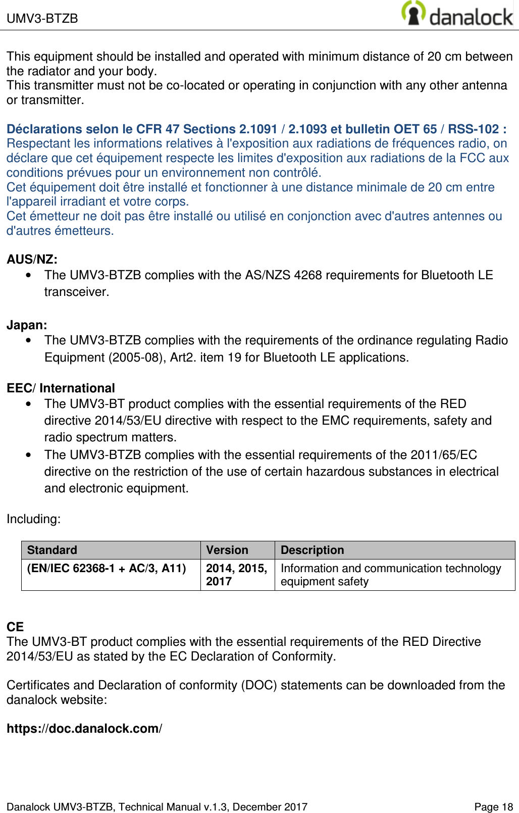  UMV3-BTZB    Danalock UMV3-BTZB, Technical Manual v.1.3, December 2017   Page 18 This equipment should be installed and operated with minimum distance of 20 cm between the radiator and your body. This transmitter must not be co-located or operating in conjunction with any other antenna or transmitter.  D&eacute;clarations selon le CFR 47 Sections 2.1091 / 2.1093 et bulletin OET 65 / RSS-102 : Respectant les informations relatives &agrave; l'exposition aux radiations de fr&eacute;quences radio, on d&eacute;clare que cet &eacute;quipement respecte les limites d'exposition aux radiations de la FCC aux conditions pr&eacute;vues pour un environnement non contr&ocirc;l&eacute;.  Cet &eacute;quipement doit &ecirc;tre install&eacute; et fonctionner &agrave; une distance minimale de 20 cm entre l'appareil irradiant et votre corps. Cet &eacute;metteur ne doit pas &ecirc;tre install&eacute; ou utilis&eacute; en conjonction avec d'autres antennes ou d'autres &eacute;metteurs.  AUS/NZ: &bull;  The UMV3-BTZB complies with the AS/NZS 4268 requirements for Bluetooth LE transceiver.  Japan: &bull;  The UMV3-BTZB complies with the requirements of the ordinance regulating Radio Equipment (2005-08), Art2. item 19 for Bluetooth LE applications.  EEC/ International &bull;  The UMV3-BT product complies with the essential requirements of the RED directive 2014/53/EU directive with respect to the EMC requirements, safety and radio spectrum matters. &bull;  The UMV3-BTZB complies with the essential requirements of the 2011/65/EC directive on the restriction of the use of certain hazardous substances in electrical and electronic equipment.  Including:  Standard  Version  Description (EN/IEC 62368-1 + AC/3, A11) 2014, 2015, 2017 Information and communication technology equipment safety   CE The UMV3-BT product complies with the essential requirements of the RED Directive 2014/53/EU as stated by the EC Declaration of Conformity.  Certificates and Declaration of conformity (DOC) statements can be downloaded from the  danalock website:   https://doc.danalock.com/  