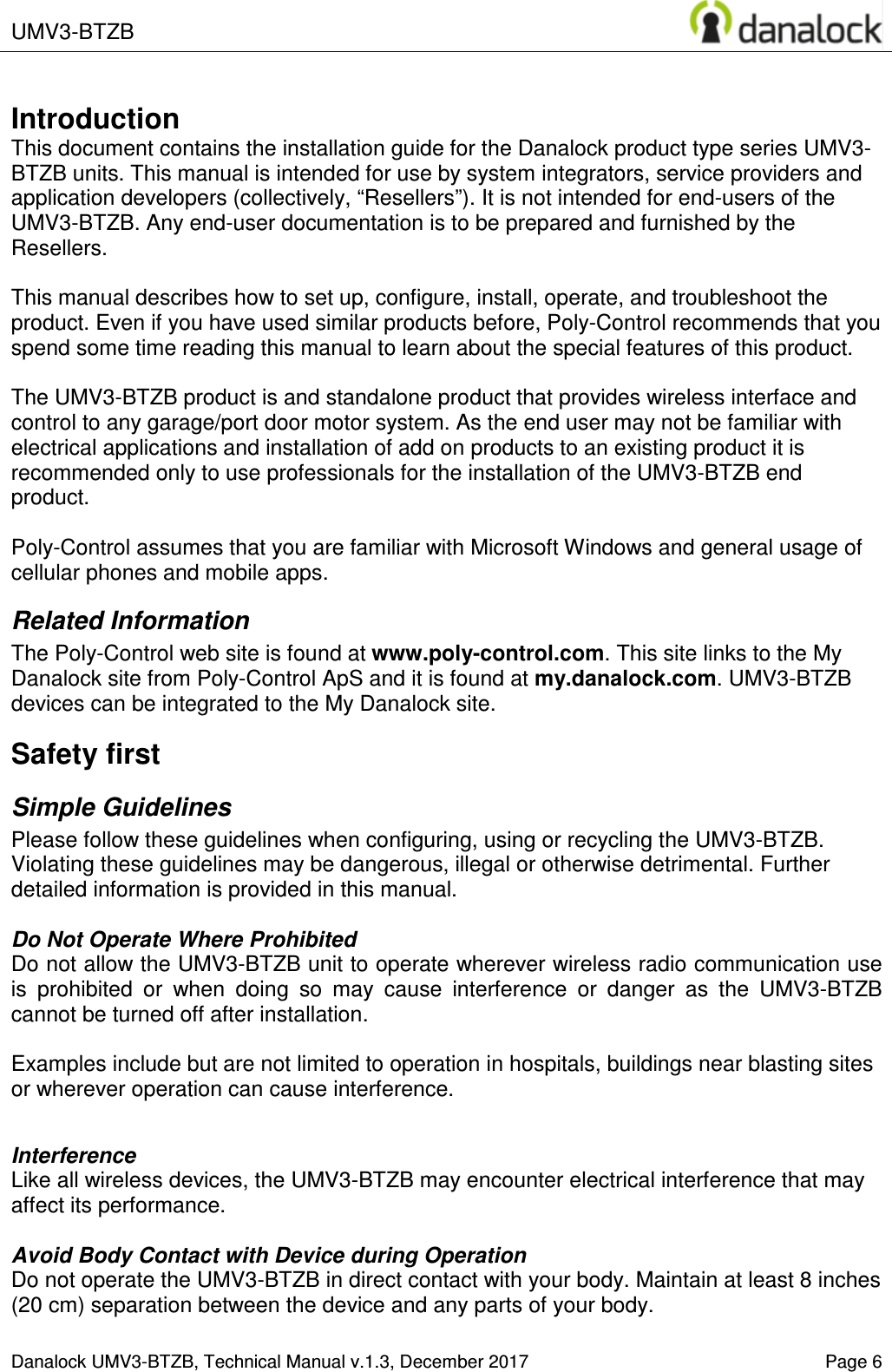  UMV3-BTZB       Danalock UMV3-BTZB, Technical Manual v.1.3, December 2017    Page 6       Introduction This document contains the installation guide for the Danalock product type series UMV3-BTZB units. This manual is intended for use by system integrators, service providers and application developers (collectively, &ldquo;Resellers&rdquo;). It is not intended for end-users of the UMV3-BTZB. Any end-user documentation is to be prepared and furnished by the Resellers.  This manual describes how to set up, configure, install, operate, and troubleshoot the product. Even if you have used similar products before, Poly-Control recommends that you spend some time reading this manual to learn about the special features of this product.  The UMV3-BTZB product is and standalone product that provides wireless interface and control to any garage/port door motor system. As the end user may not be familiar with electrical applications and installation of add on products to an existing product it is recommended only to use professionals for the installation of the UMV3-BTZB end product.   Poly-Control assumes that you are familiar with Microsoft Windows and general usage of cellular phones and mobile apps. Related Information The Poly-Control web site is found at www.poly-control.com. This site links to the My Danalock site from Poly-Control ApS and it is found at my.danalock.com. UMV3-BTZB devices can be integrated to the My Danalock site. Safety first Simple Guidelines Please follow these guidelines when configuring, using or recycling the UMV3-BTZB. Violating these guidelines may be dangerous, illegal or otherwise detrimental. Further detailed information is provided in this manual.  Do Not Operate Where Prohibited Do not allow the UMV3-BTZB unit to operate wherever wireless radio communication use is  prohibited  or  when  doing  so  may  cause  interference  or  danger  as  the  UMV3-BTZB cannot be turned off after installation.   Examples include but are not limited to operation in hospitals, buildings near blasting sites or wherever operation can cause interference.   Interference Like all wireless devices, the UMV3-BTZB may encounter electrical interference that may affect its performance.  Avoid Body Contact with Device during Operation Do not operate the UMV3-BTZB in direct contact with your body. Maintain at least 8 inches (20 cm) separation between the device and any parts of your body.  