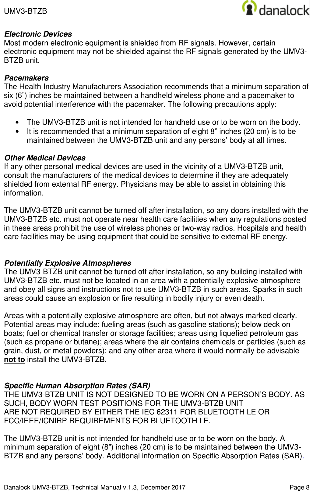  UMV3-BTZB    Danalock UMV3-BTZB, Technical Manual v.1.3, December 2017    Page 8 Electronic Devices Most modern electronic equipment is shielded from RF signals. However, certain electronic equipment may not be shielded against the RF signals generated by the UMV3-BTZB unit.  Pacemakers The Health Industry Manufacturers Association recommends that a minimum separation of six (6&rdquo;) inches be maintained between a handheld wireless phone and a pacemaker to avoid potential interference with the pacemaker. The following precautions apply:  &bull;  The UMV3-BTZB unit is not intended for handheld use or to be worn on the body.  &bull;  It is recommended that a minimum separation of eight 8&rdquo; inches (20 cm) is to be maintained between the UMV3-BTZB unit and any persons&rsquo; body at all times.   Other Medical Devices If any other personal medical devices are used in the vicinity of a UMV3-BTZB unit, consult the manufacturers of the medical devices to determine if they are adequately shielded from external RF energy. Physicians may be able to assist in obtaining this information.  The UMV3-BTZB unit cannot be turned off after installation, so any doors installed with the UMV3-BTZB etc. must not operate near health care facilities when any regulations posted in these areas prohibit the use of wireless phones or two-way radios. Hospitals and health care facilities may be using equipment that could be sensitive to external RF energy.   Potentially Explosive Atmospheres The UMV3-BTZB unit cannot be turned off after installation, so any building installed with UMV3-BTZB etc. must not be located in an area with a potentially explosive atmosphere and obey all signs and instructions not to use UMV3-BTZB in such areas. Sparks in such areas could cause an explosion or fire resulting in bodily injury or even death.  Areas with a potentially explosive atmosphere are often, but not always marked clearly. Potential areas may include: fueling areas (such as gasoline stations); below deck on boats; fuel or chemical transfer or storage facilities; areas using liquefied petroleum gas (such as propane or butane); areas where the air contains chemicals or particles (such as grain, dust, or metal powders); and any other area where it would normally be advisable not to install the UMV3-BTZB.   Specific Human Absorption Rates (SAR) THE UMV3-BTZB UNIT IS NOT DESIGNED TO BE WORN ON A PERSON&rsquo;S BODY. AS SUCH, BODY WORN TEST POSITIONS FOR THE UMV3-BTZB UNIT  ARE NOT REQUIRED BY EITHER THE IEC 62311 FOR BLUETOOTH LE OR FCC/IEEE/ICNIRP REQUIREMENTS FOR BLUETOOTH LE.  The UMV3-BTZB unit is not intended for handheld use or to be worn on the body. A minimum separation of eight (8&rdquo;) inches (20 cm) is to be maintained between the UMV3-BTZB and any persons&rsquo; body. Additional information on Specific Absorption Rates (SAR).  