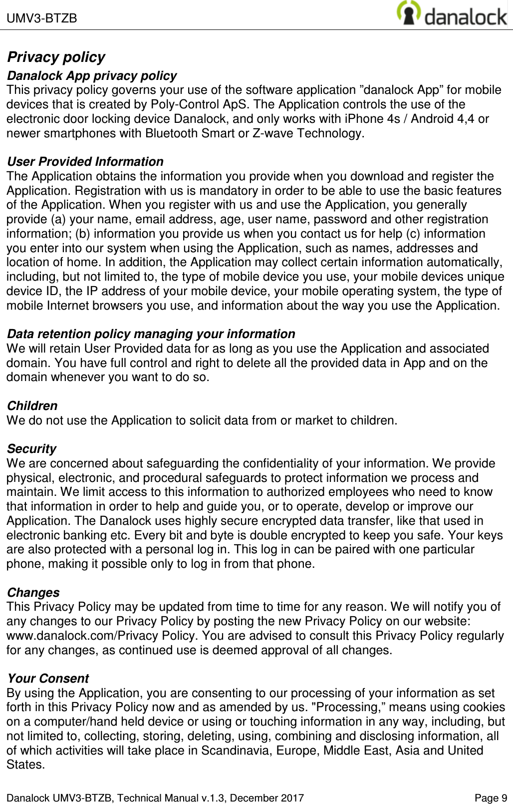  UMV3-BTZB    Danalock UMV3-BTZB, Technical Manual v.1.3, December 2017    Page 9 Privacy policy Danalock App privacy policy This privacy policy governs your use of the software application &rdquo;danalock App&rdquo; for mobile devices that is created by Poly-Control ApS. The Application controls the use of the electronic door locking device Danalock, and only works with iPhone 4s / Android 4,4 or newer smartphones with Bluetooth Smart or Z-wave Technology.  User Provided Information  The Application obtains the information you provide when you download and register the Application. Registration with us is mandatory in order to be able to use the basic features of the Application. When you register with us and use the Application, you generally provide (a) your name, email address, age, user name, password and other registration information; (b) information you provide us when you contact us for help (c) information you enter into our system when using the Application, such as names, addresses and location of home. In addition, the Application may collect certain information automatically, including, but not limited to, the type of mobile device you use, your mobile devices unique device ID, the IP address of your mobile device, your mobile operating system, the type of mobile Internet browsers you use, and information about the way you use the Application.  Data retention policy managing your information We will retain User Provided data for as long as you use the Application and associated domain. You have full control and right to delete all the provided data in App and on the domain whenever you want to do so.  Children We do not use the Application to solicit data from or market to children.  Security We are concerned about safeguarding the confidentiality of your information. We provide physical, electronic, and procedural safeguards to protect information we process and maintain. We limit access to this information to authorized employees who need to know that information in order to help and guide you, or to operate, develop or improve our Application. The Danalock uses highly secure encrypted data transfer, like that used in electronic banking etc. Every bit and byte is double encrypted to keep you safe. Your keys are also protected with a personal log in. This log in can be paired with one particular phone, making it possible only to log in from that phone.  Changes This Privacy Policy may be updated from time to time for any reason. We will notify you of any changes to our Privacy Policy by posting the new Privacy Policy on our website: www.danalock.com/Privacy Policy. You are advised to consult this Privacy Policy regularly for any changes, as continued use is deemed approval of all changes.  Your Consent By using the Application, you are consenting to our processing of your information as set forth in this Privacy Policy now and as amended by us. "Processing,&rdquo; means using cookies on a computer/hand held device or using or touching information in any way, including, but not limited to, collecting, storing, deleting, using, combining and disclosing information, all of which activities will take place in Scandinavia, Europe, Middle East, Asia and United States. 