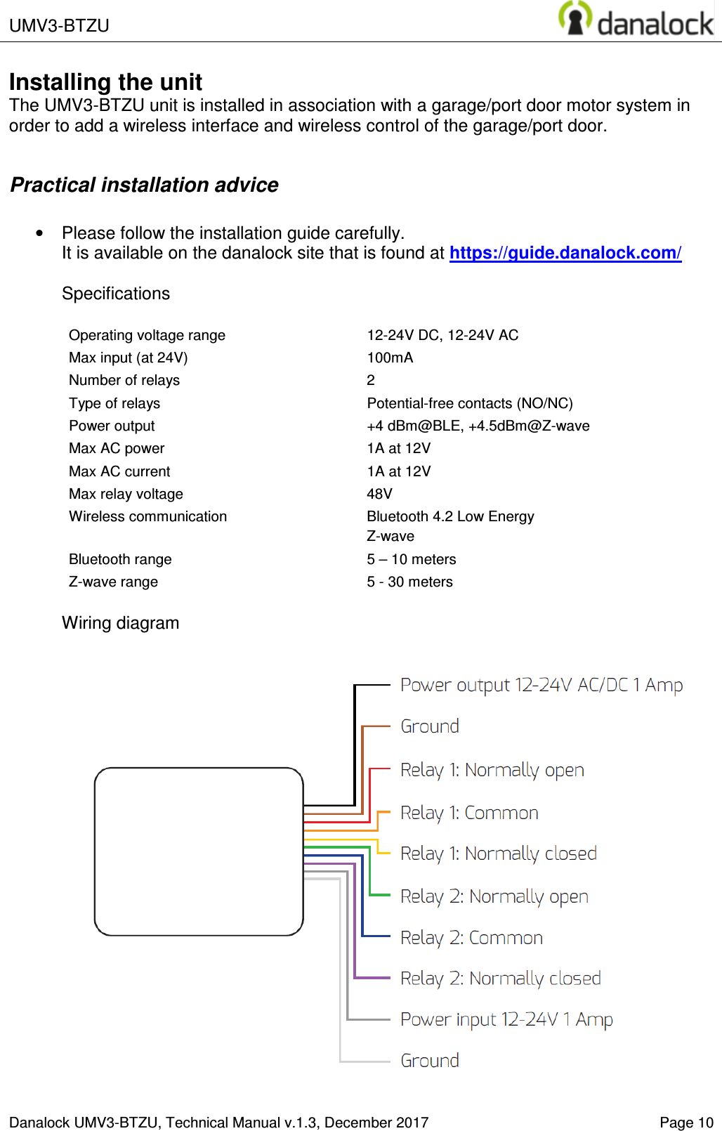  UMV3-BTZU    Danalock UMV3-BTZU, Technical Manual v.1.3, December 2017   Page 10 Installing the unit The UMV3-BTZU unit is installed in association with a garage/port door motor system in order to add a wireless interface and wireless control of the garage/port door.  Practical installation advice  &bull;  Please follow the installation guide carefully.  It is available on the danalock site that is found at https://guide.danalock.com/  Specifications  Operating voltage range  12-24V DC, 12-24V AC Max input (at 24V)  100mA Number of relays  2 Type of relays  Potential-free contacts (NO/NC) Power output  +4 dBm@BLE, +4.5dBm@Z-wave Max AC power  1A at 12V Max AC current  1A at 12V Max relay voltage  48V Wireless communication  Bluetooth 4.2 Low Energy Z-wave Bluetooth range  5 &ndash; 10 meters Z-wave range  5 - 30 meters  Wiring diagram   