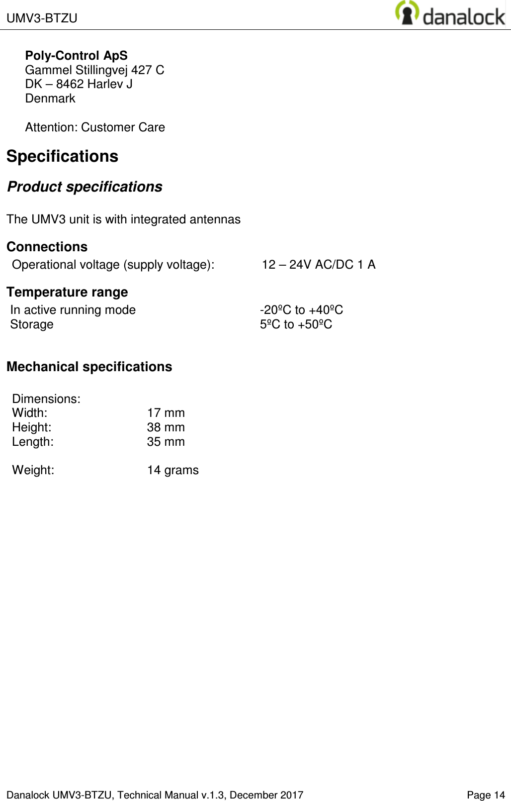  UMV3-BTZU    Danalock UMV3-BTZU, Technical Manual v.1.3, December 2017   Page 14 Poly-Control ApS    Gammel Stillingvej 427 C   DK &ndash; 8462 Harlev J    Denmark  Attention: Customer Care Specifications Product specifications  The UMV3 unit is with integrated antennas Connections Operational voltage (supply voltage):  12 &ndash; 24V AC/DC 1 A Temperature range In active running mode  -20&ordm;C to +40&ordm;C Storage  5&ordm;C to +50&ordm;C  Mechanical specifications  Dimensions:   Width:     17 mm  Height:    38 mm Length:     35 mm  Weight:    14 grams  