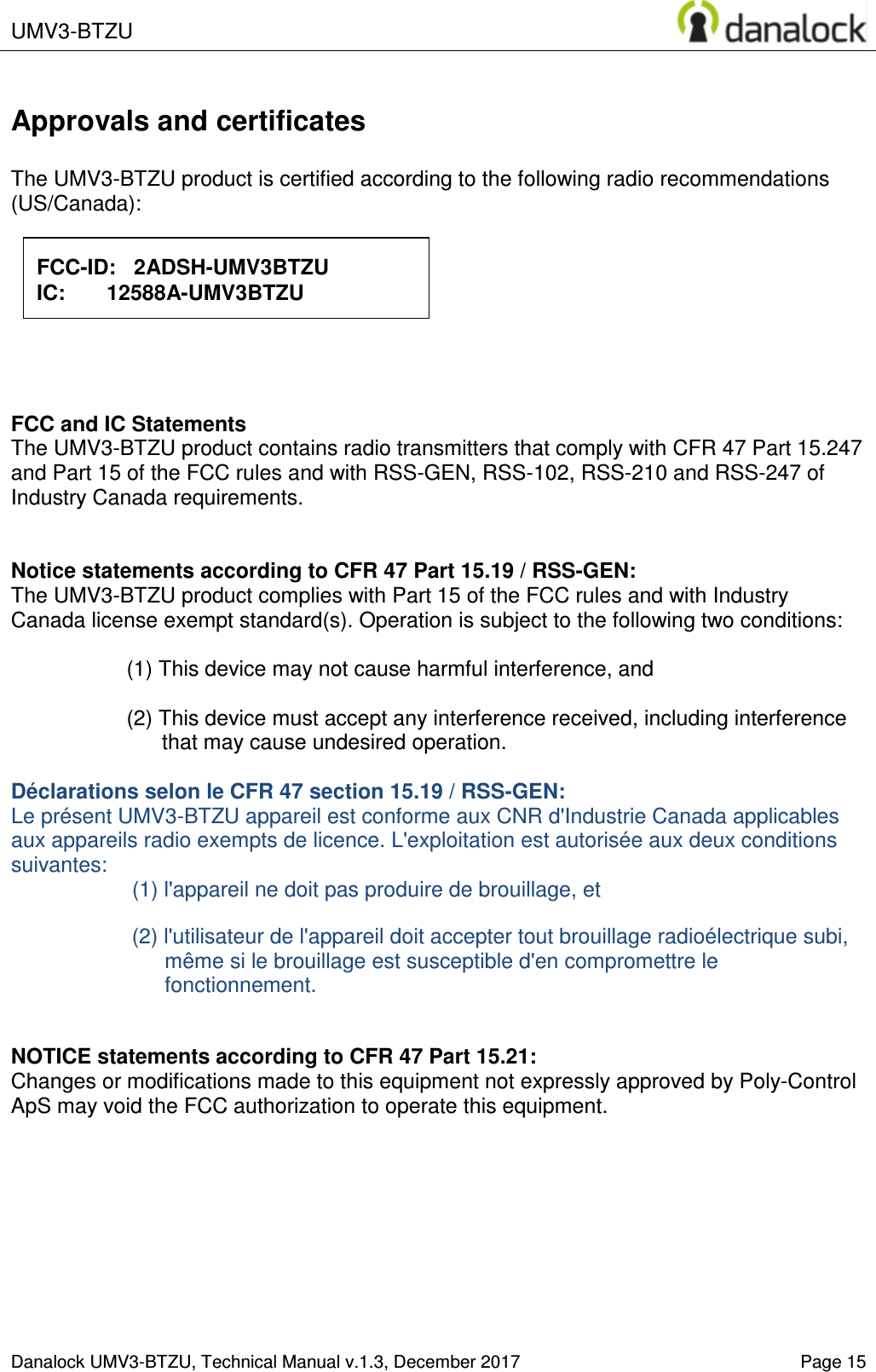  UMV3-BTZU    Danalock UMV3-BTZU, Technical Manual v.1.3, December 2017   Page 15 Approvals and certificates  The UMV3-BTZU product is certified according to the following radio recommendations (US/Canada):                  FCC and IC Statements The UMV3-BTZU product contains radio transmitters that comply with CFR 47 Part 15.247 and Part 15 of the FCC rules and with RSS-GEN, RSS-102, RSS-210 and RSS-247 of Industry Canada requirements.   Notice statements according to CFR 47 Part 15.19 / RSS-GEN: The UMV3-BTZU product complies with Part 15 of the FCC rules and with Industry Canada license exempt standard(s). Operation is subject to the following two conditions:  (1) This device may not cause harmful interference, and  (2) This device must accept any interference received, including interference that may cause undesired operation.  D&eacute;clarations selon le CFR 47 section 15.19 / RSS-GEN:  Le pr&eacute;sent UMV3-BTZU appareil est conforme aux CNR d'Industrie Canada applicables aux appareils radio exempts de licence. L'exploitation est autoris&eacute;e aux deux conditions suivantes: (1) l'appareil ne doit pas produire de brouillage, et   (2) l'utilisateur de l'appareil doit accepter tout brouillage radio&eacute;lectrique subi, m&ecirc;me si le brouillage est susceptible d'en compromettre le fonctionnement.   NOTICE statements according to CFR 47 Part 15.21: Changes or modifications made to this equipment not expressly approved by Poly-Control ApS may void the FCC authorization to operate this equipment.   FCC-ID:   2ADSH-UMV3BTZU IC:       12588A-UMV3BTZU 