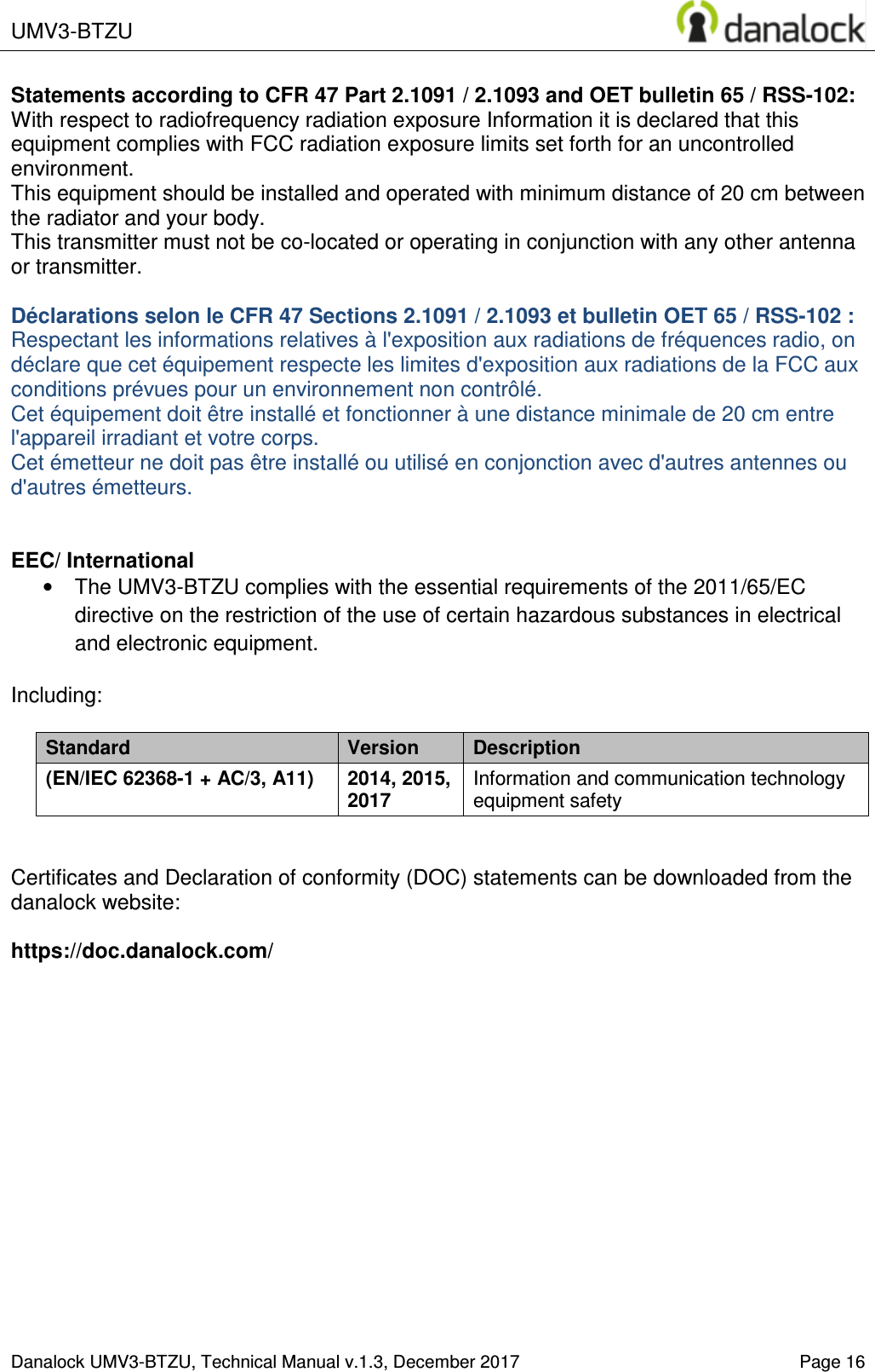  UMV3-BTZU    Danalock UMV3-BTZU, Technical Manual v.1.3, December 2017   Page 16 Statements according to CFR 47 Part 2.1091 / 2.1093 and OET bulletin 65 / RSS-102: With respect to radiofrequency radiation exposure Information it is declared that this equipment complies with FCC radiation exposure limits set forth for an uncontrolled environment.  This equipment should be installed and operated with minimum distance of 20 cm between the radiator and your body. This transmitter must not be co-located or operating in conjunction with any other antenna or transmitter.  D&eacute;clarations selon le CFR 47 Sections 2.1091 / 2.1093 et bulletin OET 65 / RSS-102 : Respectant les informations relatives &agrave; l'exposition aux radiations de fr&eacute;quences radio, on d&eacute;clare que cet &eacute;quipement respecte les limites d'exposition aux radiations de la FCC aux conditions pr&eacute;vues pour un environnement non contr&ocirc;l&eacute;.  Cet &eacute;quipement doit &ecirc;tre install&eacute; et fonctionner &agrave; une distance minimale de 20 cm entre l'appareil irradiant et votre corps. Cet &eacute;metteur ne doit pas &ecirc;tre install&eacute; ou utilis&eacute; en conjonction avec d'autres antennes ou d'autres &eacute;metteurs.   EEC/ International &bull;  The UMV3-BTZU complies with the essential requirements of the 2011/65/EC directive on the restriction of the use of certain hazardous substances in electrical and electronic equipment.  Including:  Standard  Version  Description (EN/IEC 62368-1 + AC/3, A11) 2014, 2015, 2017 Information and communication technology equipment safety   Certificates and Declaration of conformity (DOC) statements can be downloaded from the  danalock website:   https://doc.danalock.com/  