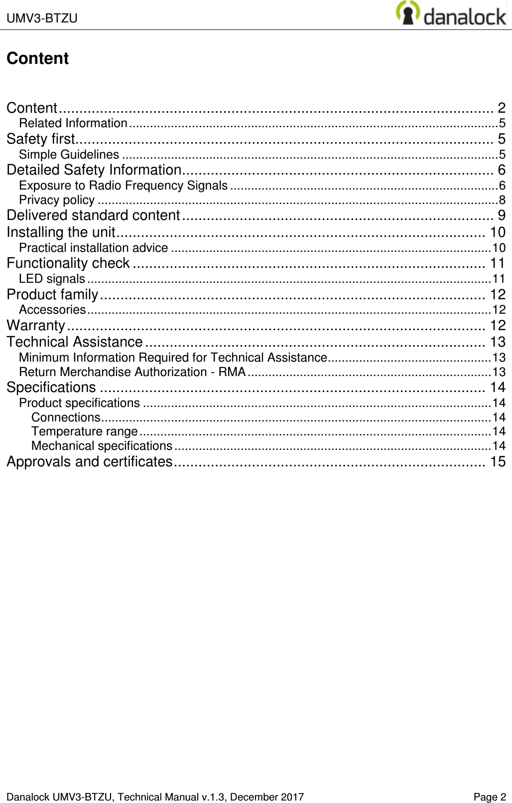  UMV3-BTZU    Danalock UMV3-BTZU, Technical Manual v.1.3, December 2017    Page 2 Content   Content .......................................................................................................... 2 Related Information .......................................................................................................... 5 Safety first...................................................................................................... 5 Simple Guidelines ............................................................................................................ 5 Detailed Safety Information ............................................................................ 6 Exposure to Radio Frequency Signals ............................................................................. 6 Privacy policy ................................................................................................................... 8 Delivered standard content ............................................................................ 9 Installing the unit .......................................................................................... 10 Practical installation advice ............................................................................................ 10 Functionality check ...................................................................................... 11 LED signals .................................................................................................................... 11 Product family .............................................................................................. 12 Accessories .................................................................................................................... 12 Warranty ...................................................................................................... 12 Technical Assistance ................................................................................... 13 Minimum Information Required for Technical Assistance ............................................... 13 Return Merchandise Authorization - RMA ...................................................................... 13 Specifications .............................................................................................. 14 Product specifications .................................................................................................... 14 Connections ................................................................................................................ 14 Temperature range ..................................................................................................... 14 Mechanical specifications ........................................................................................... 14 Approvals and certificates ............................................................................ 15     