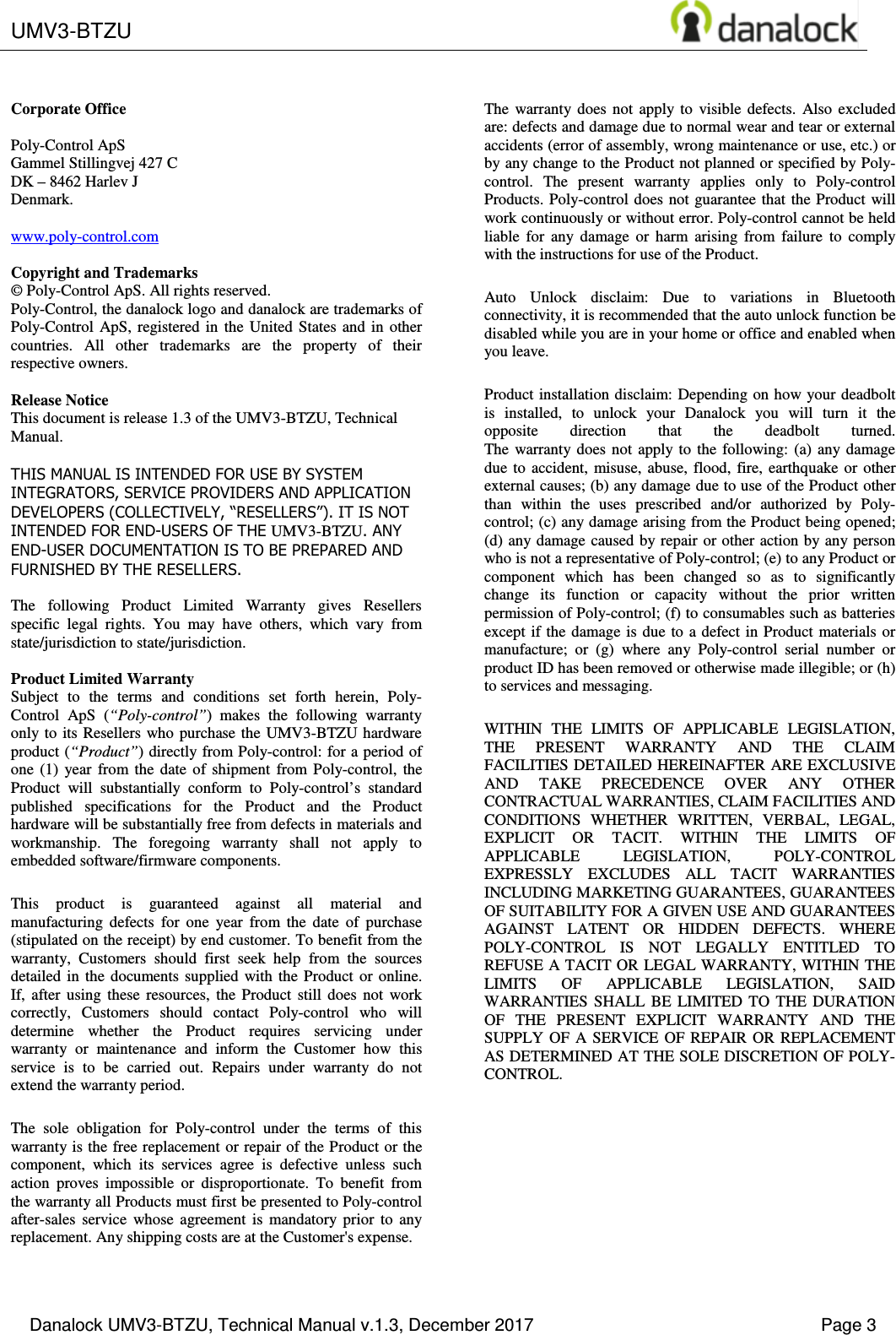  UMV3-BTZU       Danalock UMV3-BTZU, Technical Manual v.1.3, December 2017    Page 3       Corporate Office  Poly-Control ApS Gammel Stillingvej 427 C DK &ndash; 8462 Harlev J Denmark.  www.poly-control.com  Copyright and Trademarks &copy; Poly-Control ApS. All rights reserved.  Poly-Control, the danalock logo and danalock are trademarks of Poly-Control  ApS,  registered  in  the  United  States  and in  other countries.  All  other  trademarks  are  the  property  of  their respective owners.   Release Notice This document is release 1.3 of the UMV3-BTZU, Technical Manual.  THIS MANUAL IS INTENDED FOR USE BY SYSTEM INTEGRATORS, SERVICE PROVIDERS AND APPLICATION DEVELOPERS (COLLECTIVELY, &ldquo;RESELLERS&rdquo;). IT IS NOT INTENDED FOR END-USERS OF THE UMV3-BTZU. ANY END-USER DOCUMENTATION IS TO BE PREPARED AND FURNISHED BY THE RESELLERS.  The  following  Product  Limited  Warranty  gives  Resellers specific  legal  rights.  You  may  have  others,  which  vary  from state/jurisdiction to state/jurisdiction.  Product Limited Warranty Subject  to  the  terms  and  conditions  set  forth  herein,  Poly-Control  ApS  (&ldquo;Poly-control&rdquo;)  makes  the  following  warranty only to  its Resellers who  purchase the UMV3-BTZU hardware product (&ldquo;Product&rdquo;) directly from Poly-control: for a period of one  (1)  year  from  the  date  of  shipment  from  Poly-control,  the Product  will  substantially  conform  to  Poly-control&rsquo;s  standard published  specifications  for  the  Product  and  the  Product hardware will be substantially free from defects in materials and workmanship.  The  foregoing  warranty  shall  not  apply  to embedded software/firmware components. This  product  is  guaranteed  against  all  material  and manufacturing  defects  for  one  year  from  the  date  of  purchase (stipulated on the receipt) by end customer. To benefit from the warranty,  Customers  should  first  seek  help  from  the  sources detailed  in  the  documents supplied  with  the  Product  or  online. If,  after  using  these  resources,  the  Product  still  does  not  work correctly,  Customers  should  contact  Poly-control  who  will determine  whether  the  Product  requires  servicing  under warranty  or  maintenance  and  inform  the  Customer  how  this service  is  to  be  carried  out.  Repairs  under  warranty  do  not extend the warranty period. The  sole  obligation  for  Poly-control  under  the  terms  of  this warranty is the free replacement or repair of the Product or the component,  which  its  services  agree  is  defective  unless  such action  proves  impossible  or  disproportionate.  To  benefit  from the warranty all Products must first be presented to Poly-control after-sales  service  whose  agreement  is  mandatory  prior  to  any replacement. Any shipping costs are at the Customer's expense. The  warranty  does  not  apply  to  visible  defects.  Also  excluded are: defects and damage due to normal wear and tear or external accidents (error of assembly, wrong maintenance or use, etc.) or by any change to the Product not planned or specified by Poly-control.  The  present  warranty  applies  only  to  Poly-control Products. Poly-control does  not guarantee that the Product  will work continuously or without error. Poly-control cannot be held liable  for  any  damage  or  harm  arising  from  failure  to  comply with the instructions for use of the Product. Auto  Unlock  disclaim:  Due  to  variations  in  Bluetooth connectivity, it is recommended that the auto unlock function be disabled while you are in your home or office and enabled when you leave. Product installation disclaim: Depending on how your  deadbolt is  installed,  to  unlock  your  Danalock  you  will  turn  it  the opposite  direction  that  the  deadbolt  turned. The  warranty  does  not  apply  to  the  following:  (a)  any  damage due  to  accident,  misuse,  abuse,  flood,  fire, earthquake  or  other external causes; (b) any damage due to use of the Product other than  within  the  uses  prescribed  and/or  authorized  by  Poly-control; (c) any damage arising from the Product being opened; (d) any damage caused by repair or other  action by any person who is not a representative of Poly-control; (e) to any Product or component  which  has  been  changed  so  as  to  significantly change  its  function  or  capacity  without  the  prior  written permission of Poly-control; (f) to consumables such as batteries except if the damage is due to a defect in Product  materials or manufacture;  or  (g)  where  any  Poly-control  serial  number  or product ID has been removed or otherwise made illegible; or (h) to services and messaging. WITHIN  THE  LIMITS  OF  APPLICABLE  LEGISLATION, THE  PRESENT  WARRANTY  AND  THE  CLAIM FACILITIES DETAILED HEREINAFTER ARE EXCLUSIVE AND  TAKE  PRECEDENCE  OVER  ANY  OTHER CONTRACTUAL WARRANTIES, CLAIM FACILITIES AND CONDITIONS  WHETHER  WRITTEN,  VERBAL,  LEGAL, EXPLICIT  OR  TACIT.  WITHIN  THE  LIMITS  OF APPLICABLE  LEGISLATION,  POLY-CONTROL EXPRESSLY  EXCLUDES  ALL  TACIT  WARRANTIES INCLUDING MARKETING GUARANTEES, GUARANTEES OF SUITABILITY FOR A GIVEN USE AND GUARANTEES AGAINST  LATENT  OR  HIDDEN  DEFECTS.  WHERE POLY-CONTROL  IS  NOT  LEGALLY  ENTITLED  TO REFUSE A TACIT OR LEGAL WARRANTY, WITHIN THE LIMITS  OF  APPLICABLE  LEGISLATION,  SAID WARRANTIES  SHALL  BE  LIMITED  TO  THE  DURATION OF  THE  PRESENT  EXPLICIT  WARRANTY  AND  THE SUPPLY  OF  A  SERVICE  OF REPAIR  OR  REPLACEMENT AS DETERMINED AT THE SOLE DISCRETION OF POLY-CONTROL. 