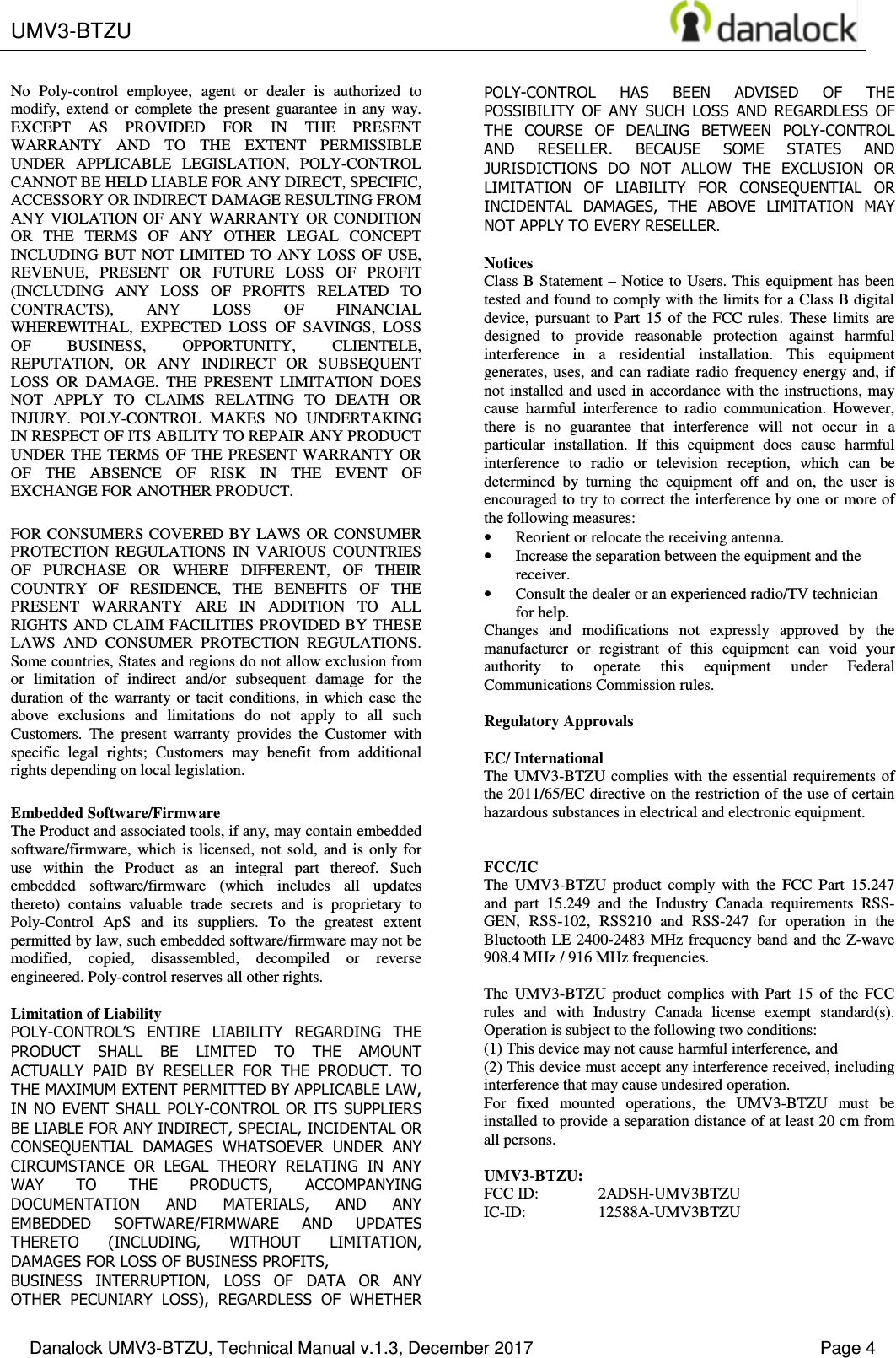  UMV3-BTZU    Danalock UMV3-BTZU, Technical Manual v.1.3, December 2017    Page 4 No  Poly-control  employee,  agent  or  dealer  is  authorized  to modify,  extend  or  complete  the  present  guarantee  in  any  way. EXCEPT  AS  PROVIDED  FOR  IN  THE  PRESENT WARRANTY  AND  TO  THE  EXTENT  PERMISSIBLE UNDER  APPLICABLE  LEGISLATION,  POLY-CONTROL CANNOT BE HELD LIABLE FOR ANY DIRECT, SPECIFIC, ACCESSORY OR INDIRECT DAMAGE RESULTING FROM ANY VIOLATION OF  ANY WARRANTY OR CONDITION OR  THE  TERMS  OF  ANY  OTHER  LEGAL  CONCEPT INCLUDING BUT NOT  LIMITED  TO  ANY  LOSS  OF  USE, REVENUE,  PRESENT  OR  FUTURE  LOSS  OF  PROFIT (INCLUDING  ANY  LOSS  OF  PROFITS  RELATED  TO CONTRACTS),  ANY  LOSS  OF  FINANCIAL WHEREWITHAL,  EXPECTED  LOSS  OF  SAVINGS,  LOSS OF  BUSINESS,  OPPORTUNITY,  CLIENTELE, REPUTATION,  OR  ANY  INDIRECT  OR  SUBSEQUENT LOSS  OR  DAMAGE.  THE  PRESENT  LIMITATION  DOES NOT  APPLY  TO  CLAIMS  RELATING  TO  DEATH  OR INJURY.  POLY-CONTROL  MAKES  NO  UNDERTAKING IN RESPECT OF ITS ABILITY TO REPAIR ANY PRODUCT UNDER THE TERMS OF  THE  PRESENT WARRANTY OR OF  THE  ABSENCE  OF  RISK  IN  THE  EVENT  OF EXCHANGE FOR ANOTHER PRODUCT. FOR CONSUMERS COVERED BY LAWS OR CONSUMER PROTECTION  REGULATIONS  IN  VARIOUS  COUNTRIES OF  PURCHASE  OR  WHERE  DIFFERENT,  OF  THEIR COUNTRY  OF  RESIDENCE,  THE  BENEFITS  OF  THE PRESENT  WARRANTY  ARE  IN  ADDITION  TO  ALL RIGHTS AND CLAIM  FACILITIES  PROVIDED BY THESE LAWS  AND  CONSUMER  PROTECTION  REGULATIONS. Some countries, States and regions do not allow exclusion from or  limitation  of  indirect  and/or  subsequent  damage  for  the duration  of  the  warranty  or  tacit  conditions,  in  which  case  the above  exclusions  and  limitations  do  not  apply  to  all  such Customers.  The  present  warranty  provides  the  Customer  with specific  legal  rights;  Customers  may  benefit  from  additional rights depending on local legislation. Embedded Software/Firmware The Product and associated tools, if any, may contain embedded software/firmware,  which  is  licensed,  not  sold,  and  is  only  for use  within  the  Product  as  an  integral  part  thereof.  Such embedded  software/firmware  (which  includes  all  updates thereto)  contains  valuable  trade  secrets  and  is  proprietary  to Poly-Control  ApS  and  its  suppliers.  To  the  greatest  extent permitted by law, such embedded software/firmware may not be modified,  copied,  disassembled,  decompiled  or  reverse engineered. Poly-control reserves all other rights.  Limitation of Liability POLY-CONTROL&rsquo;S  ENTIRE  LIABILITY  REGARDING  THE PRODUCT  SHALL  BE  LIMITED  TO  THE  AMOUNT ACTUALLY  PAID  BY  RESELLER  FOR  THE  PRODUCT.  TO THE MAXIMUM EXTENT PERMITTED BY APPLICABLE LAW, IN NO EVENT  SHALL POLY-CONTROL OR ITS SUPPLIERS BE LIABLE FOR ANY INDIRECT, SPECIAL, INCIDENTAL OR CONSEQUENTIAL  DAMAGES  WHATSOEVER  UNDER  ANY CIRCUMSTANCE  OR  LEGAL  THEORY  RELATING  IN  ANY WAY  TO  THE  PRODUCTS,  ACCOMPANYING DOCUMENTATION  AND  MATERIALS,  AND  ANY EMBEDDED  SOFTWARE/FIRMWARE  AND  UPDATES THERETO  (INCLUDING,  WITHOUT  LIMITATION, DAMAGES FOR LOSS OF BUSINESS PROFITS, BUSINESS  INTERRUPTION,  LOSS  OF  DATA  OR  ANY OTHER  PECUNIARY  LOSS),  REGARDLESS  OF  WHETHER POLY-CONTROL  HAS  BEEN  ADVISED  OF  THE POSSIBILITY  OF  ANY  SUCH  LOSS  AND  REGARDLESS  OF THE  COURSE  OF  DEALING  BETWEEN  POLY-CONTROL AND  RESELLER.  BECAUSE  SOME  STATES  AND JURISDICTIONS  DO  NOT  ALLOW  THE  EXCLUSION  OR LIMITATION  OF  LIABILITY  FOR  CONSEQUENTIAL  OR INCIDENTAL  DAMAGES,  THE  ABOVE  LIMITATION  MAY NOT APPLY TO EVERY RESELLER.  Notices Class B  Statement &ndash; Notice to Users. This equipment has  been tested and found to comply with the limits for a Class B digital device,  pursuant  to  Part  15  of  the  FCC  rules.  These  limits  are designed  to  provide  reasonable  protection  against  harmful interference  in  a  residential  installation.  This  equipment generates, uses,  and  can  radiate  radio  frequency  energy and,  if not installed and used in accordance with the instructions, may cause  harmful  interference  to  radio  communication.  However, there  is  no  guarantee  that  interference  will  not  occur  in  a particular  installation.  If  this  equipment  does  cause  harmful interference  to  radio  or  television  reception,  which  can  be determined  by  turning  the  equipment  off  and  on,  the  user  is encouraged to try to correct the  interference by one or more of the following measures: &bull; Reorient or relocate the receiving antenna. &bull; Increase the separation between the equipment and the receiver. &bull; Consult the dealer or an experienced radio/TV technician for help. Changes  and  modifications  not  expressly  approved  by  the manufacturer  or  registrant  of  this  equipment  can  void  your authority  to  operate  this  equipment  under  Federal Communications Commission rules.  Regulatory Approvals  EC/ International The UMV3-BTZU  complies  with the essential requirements of the 2011/65/EC directive on the restriction of the use of certain hazardous substances in electrical and electronic equipment.   FCC/IC  The  UMV3-BTZU  product  comply  with  the  FCC  Part  15.247 and  part  15.249  and  the  Industry  Canada  requirements  RSS-GEN,  RSS-102,  RSS210  and  RSS-247  for  operation  in  the Bluetooth  LE 2400-2483 MHz  frequency band and the Z-wave 908.4 MHz / 916 MHz frequencies.  The  UMV3-BTZU  product  complies  with  Part  15  of  the  FCC rules  and  with  Industry  Canada  license  exempt  standard(s). Operation is subject to the following two conditions:  (1) This device may not cause harmful interference, and  (2) This device must accept any interference received, including interference that may cause undesired operation. For  fixed  mounted  operations,  the  UMV3-BTZU  must  be installed to provide a separation distance of at least 20 cm from all persons.  UMV3-BTZU: FCC ID:  2ADSH-UMV3BTZU IC-ID:  12588A-UMV3BTZU 