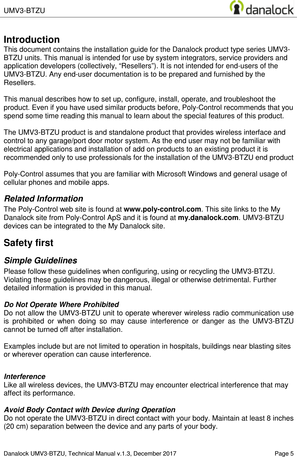  UMV3-BTZU       Danalock UMV3-BTZU, Technical Manual v.1.3, December 2017    Page 5       Introduction This document contains the installation guide for the Danalock product type series UMV3-BTZU units. This manual is intended for use by system integrators, service providers and application developers (collectively, &ldquo;Resellers&rdquo;). It is not intended for end-users of the UMV3-BTZU. Any end-user documentation is to be prepared and furnished by the Resellers.  This manual describes how to set up, configure, install, operate, and troubleshoot the product. Even if you have used similar products before, Poly-Control recommends that you spend some time reading this manual to learn about the special features of this product.  The UMV3-BTZU product is and standalone product that provides wireless interface and control to any garage/port door motor system. As the end user may not be familiar with electrical applications and installation of add on products to an existing product it is recommended only to use professionals for the installation of the UMV3-BTZU end product   Poly-Control assumes that you are familiar with Microsoft Windows and general usage of cellular phones and mobile apps. Related Information The Poly-Control web site is found at www.poly-control.com. This site links to the My Danalock site from Poly-Control ApS and it is found at my.danalock.com. UMV3-BTZU devices can be integrated to the My Danalock site. Safety first Simple Guidelines Please follow these guidelines when configuring, using or recycling the UMV3-BTZU. Violating these guidelines may be dangerous, illegal or otherwise detrimental. Further detailed information is provided in this manual.  Do Not Operate Where Prohibited Do not allow the UMV3-BTZU unit to operate wherever wireless radio communication use is  prohibited  or  when  doing  so  may  cause  interference  or  danger  as  the  UMV3-BTZU cannot be turned off after installation.   Examples include but are not limited to operation in hospitals, buildings near blasting sites or wherever operation can cause interference.   Interference Like all wireless devices, the UMV3-BTZU may encounter electrical interference that may affect its performance.  Avoid Body Contact with Device during Operation Do not operate the UMV3-BTZU in direct contact with your body. Maintain at least 8 inches (20 cm) separation between the device and any parts of your body.  