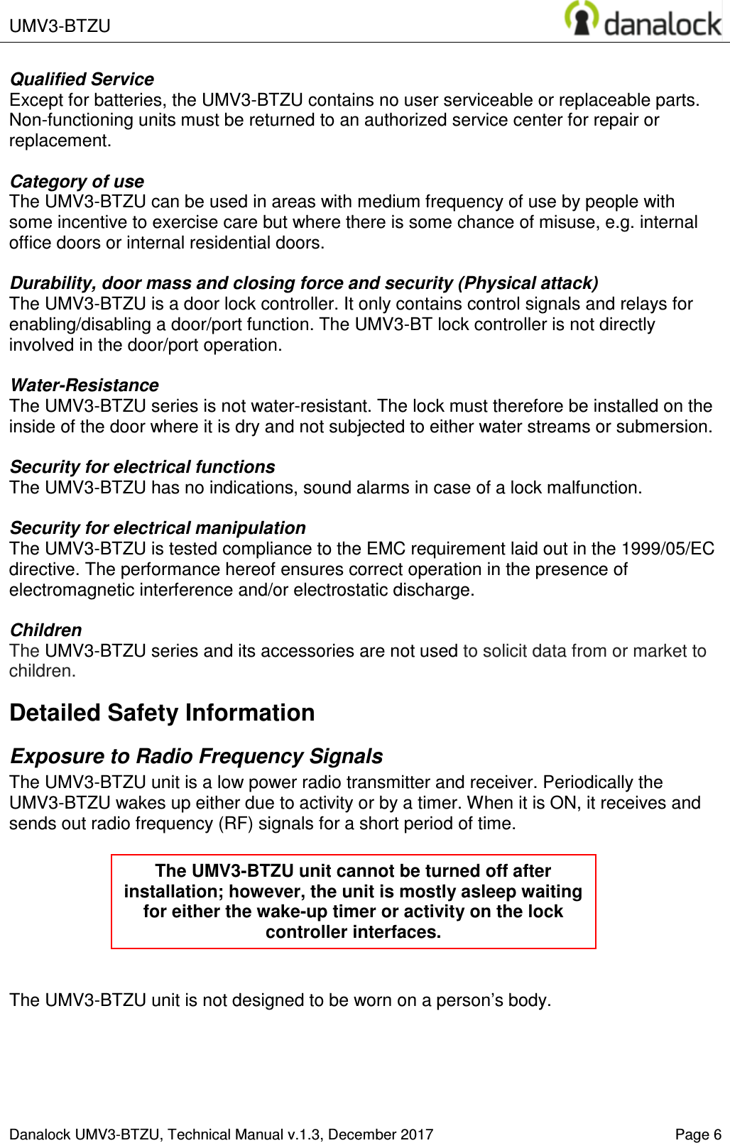  UMV3-BTZU    Danalock UMV3-BTZU, Technical Manual v.1.3, December 2017    Page 6 Qualified Service Except for batteries, the UMV3-BTZU contains no user serviceable or replaceable parts. Non-functioning units must be returned to an authorized service center for repair or replacement.  Category of use The UMV3-BTZU can be used in areas with medium frequency of use by people with some incentive to exercise care but where there is some chance of misuse, e.g. internal office doors or internal residential doors.   Durability, door mass and closing force and security (Physical attack) The UMV3-BTZU is a door lock controller. It only contains control signals and relays for enabling/disabling a door/port function. The UMV3-BT lock controller is not directly involved in the door/port operation.  Water-Resistance The UMV3-BTZU series is not water-resistant. The lock must therefore be installed on the inside of the door where it is dry and not subjected to either water streams or submersion.   Security for electrical functions The UMV3-BTZU has no indications, sound alarms in case of a lock malfunction.  Security for electrical manipulation  The UMV3-BTZU is tested compliance to the EMC requirement laid out in the 1999/05/EC directive. The performance hereof ensures correct operation in the presence of electromagnetic interference and/or electrostatic discharge.   Children The UMV3-BTZU series and its accessories are not used to solicit data from or market to children. Detailed Safety Information Exposure to Radio Frequency Signals The UMV3-BTZU unit is a low power radio transmitter and receiver. Periodically the UMV3-BTZU wakes up either due to activity or by a timer. When it is ON, it receives and sends out radio frequency (RF) signals for a short period of time.        The UMV3-BTZU unit is not designed to be worn on a person&rsquo;s body.      The UMV3-BTZU unit cannot be turned off after installation; however, the unit is mostly asleep waiting for either the wake-up timer or activity on the lock controller interfaces. 