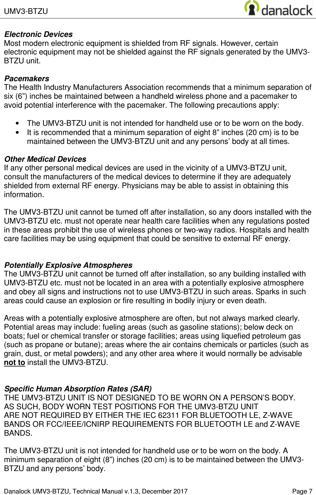  UMV3-BTZU    Danalock UMV3-BTZU, Technical Manual v.1.3, December 2017    Page 7 Electronic Devices Most modern electronic equipment is shielded from RF signals. However, certain electronic equipment may not be shielded against the RF signals generated by the UMV3-BTZU unit.  Pacemakers The Health Industry Manufacturers Association recommends that a minimum separation of six (6&rdquo;) inches be maintained between a handheld wireless phone and a pacemaker to avoid potential interference with the pacemaker. The following precautions apply:  &bull;  The UMV3-BTZU unit is not intended for handheld use or to be worn on the body.  &bull;  It is recommended that a minimum separation of eight 8&rdquo; inches (20 cm) is to be maintained between the UMV3-BTZU unit and any persons&rsquo; body at all times.   Other Medical Devices If any other personal medical devices are used in the vicinity of a UMV3-BTZU unit, consult the manufacturers of the medical devices to determine if they are adequately shielded from external RF energy. Physicians may be able to assist in obtaining this information.  The UMV3-BTZU unit cannot be turned off after installation, so any doors installed with the UMV3-BTZU etc. must not operate near health care facilities when any regulations posted in these areas prohibit the use of wireless phones or two-way radios. Hospitals and health care facilities may be using equipment that could be sensitive to external RF energy.   Potentially Explosive Atmospheres The UMV3-BTZU unit cannot be turned off after installation, so any building installed with UMV3-BTZU etc. must not be located in an area with a potentially explosive atmosphere and obey all signs and instructions not to use UMV3-BTZU in such areas. Sparks in such areas could cause an explosion or fire resulting in bodily injury or even death.  Areas with a potentially explosive atmosphere are often, but not always marked clearly. Potential areas may include: fueling areas (such as gasoline stations); below deck on boats; fuel or chemical transfer or storage facilities; areas using liquefied petroleum gas (such as propane or butane); areas where the air contains chemicals or particles (such as grain, dust, or metal powders); and any other area where it would normally be advisable not to install the UMV3-BTZU.   Specific Human Absorption Rates (SAR) THE UMV3-BTZU UNIT IS NOT DESIGNED TO BE WORN ON A PERSON&rsquo;S BODY.  AS SUCH, BODY WORN TEST POSITIONS FOR THE UMV3-BTZU UNIT  ARE NOT REQUIRED BY EITHER THE IEC 62311 FOR BLUETOOTH LE, Z-WAVE BANDS OR FCC/IEEE/ICNIRP REQUIREMENTS FOR BLUETOOTH LE and Z-WAVE BANDS.  The UMV3-BTZU unit is not intended for handheld use or to be worn on the body. A minimum separation of eight (8&rdquo;) inches (20 cm) is to be maintained between the UMV3-BTZU and any persons&rsquo; body. 