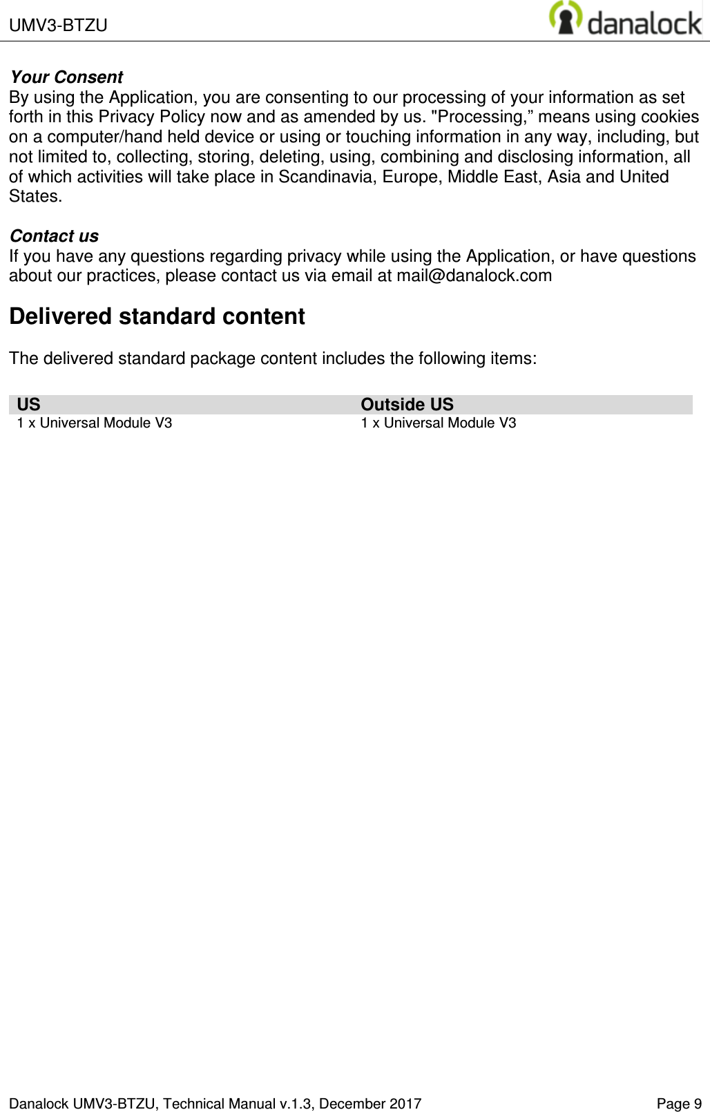  UMV3-BTZU    Danalock UMV3-BTZU, Technical Manual v.1.3, December 2017    Page 9 Your Consent By using the Application, you are consenting to our processing of your information as set forth in this Privacy Policy now and as amended by us. "Processing,&rdquo; means using cookies on a computer/hand held device or using or touching information in any way, including, but not limited to, collecting, storing, deleting, using, combining and disclosing information, all of which activities will take place in Scandinavia, Europe, Middle East, Asia and United States.  Contact us If you have any questions regarding privacy while using the Application, or have questions about our practices, please contact us via email at mail@danalock.com Delivered standard content  The delivered standard package content includes the following items:  US Outside US 1 x Universal Module V3  1 x Universal Module V3    