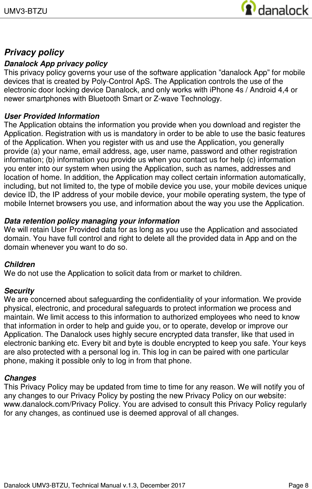  UMV3-BTZU    Danalock UMV3-BTZU, Technical Manual v.1.3, December 2017    Page 8  Privacy policy Danalock App privacy policy This privacy policy governs your use of the software application &rdquo;danalock App&rdquo; for mobile devices that is created by Poly-Control ApS. The Application controls the use of the electronic door locking device Danalock, and only works with iPhone 4s / Android 4,4 or newer smartphones with Bluetooth Smart or Z-wave Technology.  User Provided Information  The Application obtains the information you provide when you download and register the Application. Registration with us is mandatory in order to be able to use the basic features of the Application. When you register with us and use the Application, you generally provide (a) your name, email address, age, user name, password and other registration information; (b) information you provide us when you contact us for help (c) information you enter into our system when using the Application, such as names, addresses and location of home. In addition, the Application may collect certain information automatically, including, but not limited to, the type of mobile device you use, your mobile devices unique device ID, the IP address of your mobile device, your mobile operating system, the type of mobile Internet browsers you use, and information about the way you use the Application.  Data retention policy managing your information We will retain User Provided data for as long as you use the Application and associated domain. You have full control and right to delete all the provided data in App and on the domain whenever you want to do so.  Children We do not use the Application to solicit data from or market to children.  Security We are concerned about safeguarding the confidentiality of your information. We provide physical, electronic, and procedural safeguards to protect information we process and maintain. We limit access to this information to authorized employees who need to know that information in order to help and guide you, or to operate, develop or improve our Application. The Danalock uses highly secure encrypted data transfer, like that used in electronic banking etc. Every bit and byte is double encrypted to keep you safe. Your keys are also protected with a personal log in. This log in can be paired with one particular phone, making it possible only to log in from that phone.  Changes This Privacy Policy may be updated from time to time for any reason. We will notify you of any changes to our Privacy Policy by posting the new Privacy Policy on our website: www.danalock.com/Privacy Policy. You are advised to consult this Privacy Policy regularly for any changes, as continued use is deemed approval of all changes.    