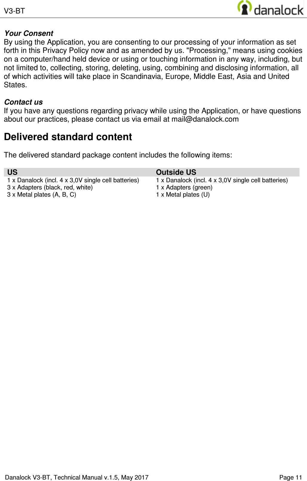  V3-BT    Danalock V3-BT, Technical Manual v.1.5, May 2017    Page 11 Your Consent By using the Application, you are consenting to our processing of your information as set forth in this Privacy Policy now and as amended by us. "Processing,&rdquo; means using cookies on a computer/hand held device or using or touching information in any way, including, but not limited to, collecting, storing, deleting, using, combining and disclosing information, all of which activities will take place in Scandinavia, Europe, Middle East, Asia and United States.  Contact us If you have any questions regarding privacy while using the Application, or have questions about our practices, please contact us via email at mail@danalock.com Delivered standard content  The delivered standard package content includes the following items:  US Outside US 1 x Danalock (incl. 4 x 3,0V single cell batteries) 3 x Adapters (black, red, white) 3 x Metal plates (A, B, C) 1 x Danalock (incl. 4 x 3,0V single cell batteries) 1 x Adapters (green) 1 x Metal plates (U)       