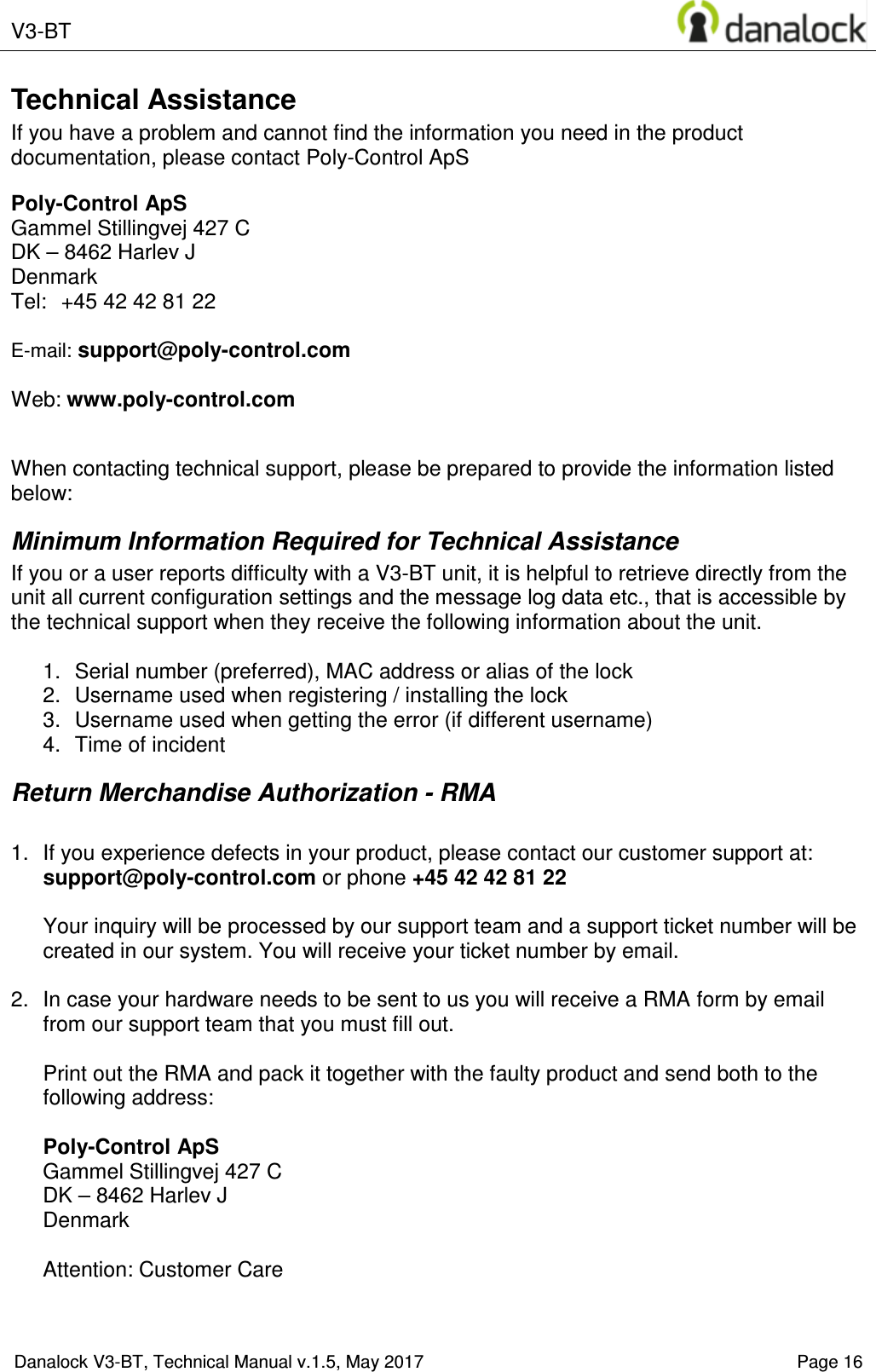  V3-BT    Danalock V3-BT, Technical Manual v.1.5, May 2017    Page 16 Technical Assistance If you have a problem and cannot find the information you need in the product documentation, please contact Poly-Control ApS  Poly-Control ApS    Gammel Stillingvej 427 C   DK &ndash; 8462 Harlev J    Denmark Tel:  +45 42 42 81 22    E-mail: support@poly-control.com        Web: www.poly-control.com     When contacting technical support, please be prepared to provide the information listed below:  Minimum Information Required for Technical Assistance If you or a user reports difficulty with a V3-BT unit, it is helpful to retrieve directly from the unit all current configuration settings and the message log data etc., that is accessible by the technical support when they receive the following information about the unit.  1.  Serial number (preferred), MAC address or alias of the lock  2.  Username used when registering / installing the lock 3.  Username used when getting the error (if different username)  4.  Time of incident Return Merchandise Authorization - RMA  1.  If you experience defects in your product, please contact our customer support at: support@poly-control.com or phone +45 42 42 81 22  Your inquiry will be processed by our support team and a support ticket number will be created in our system. You will receive your ticket number by email.  2.  In case your hardware needs to be sent to us you will receive a RMA form by email from our support team that you must fill out.  Print out the RMA and pack it together with the faulty product and send both to the following address:  Poly-Control ApS    Gammel Stillingvej 427 C   DK &ndash; 8462 Harlev J    Denmark  Attention: Customer Care 