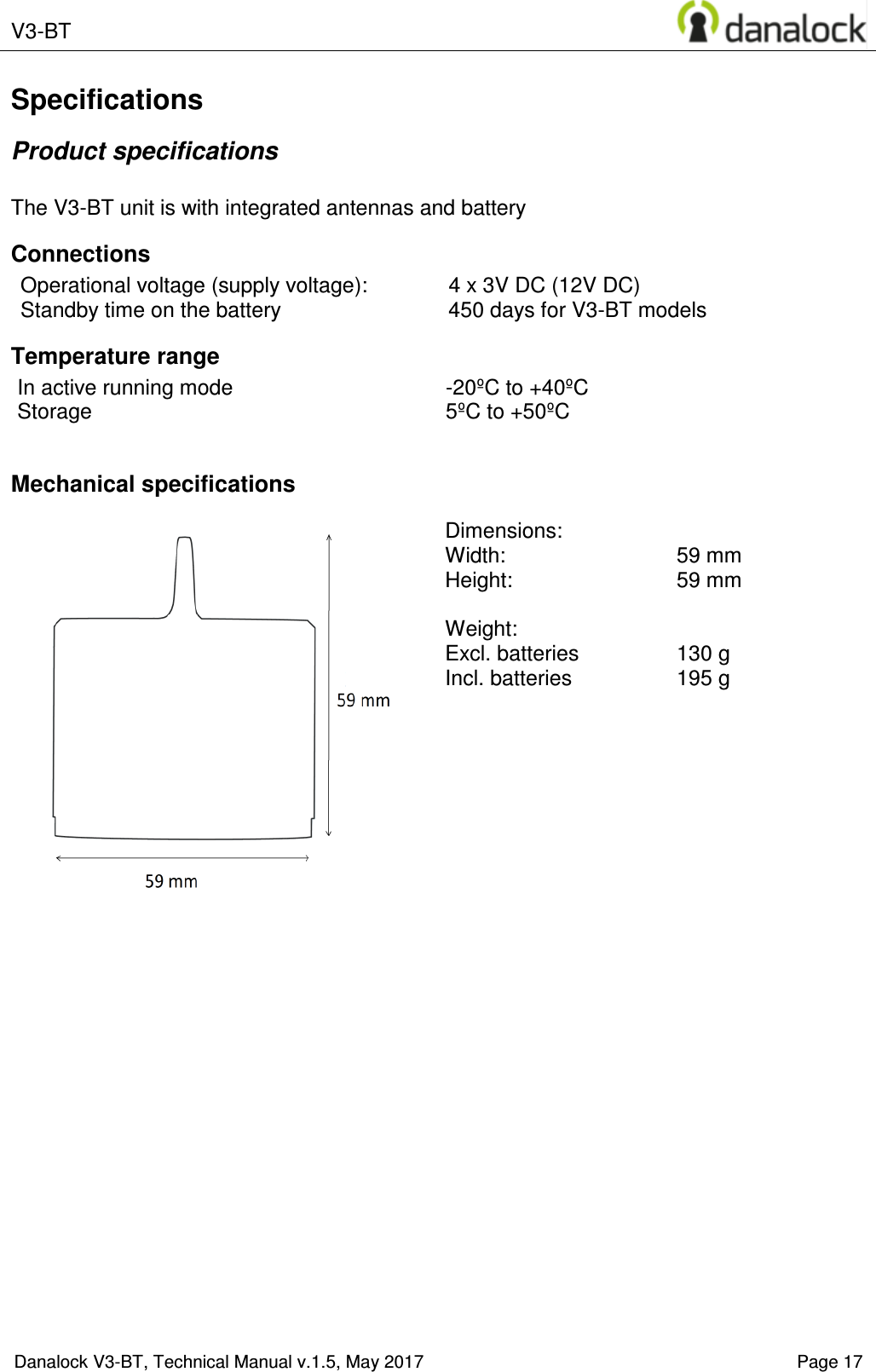  V3-BT    Danalock V3-BT, Technical Manual v.1.5, May 2017    Page 17 Specifications Product specifications  The V3-BT unit is with integrated antennas and battery Connections Operational voltage (supply voltage):  4 x 3V DC (12V DC) Standby time on the battery  450 days for V3-BT models Temperature range In active running mode  -20&ordm;C to +40&ordm;C Storage  5&ordm;C to +50&ordm;C  Mechanical specifications   Dimensions:   Width:     59 mm  Height:    59 mm  Weight:   Excl. batteries  130 g Incl. batteries   195 g  